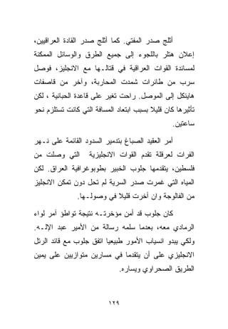 ‫ﺃﺜﻠﺞ ﺼﺩﺭ ﺍﻟﻤﻔﺘﻲ. ﻜﻤﺎ ﺃﺜﻠﺞ ﺼﺩﺭ ﺍﻟﻘﺎﺩﺓ ﺍﻟﻌﺭﺍﻗﻴﻴﻥ،‬
‫ﺇﻋﻼﻥ ﻫﺘﻠﺭ ﺒﺎﻟﻠﺠﻭﺀ ﺇﻟﻰ ﺠﻤﻴﻊ ﺍﻟﻁﺭﻕ ﻭﺍﻟﻭﺴﺎﺌل ﺍﻟﻤﻤﻜﻨﺔ‬
‫ﻟﻤﺴﺎﻨﺩﺓ ﺍﻟﻘﻭﺍﺕ ﺍﻟﻌﺭﺍﻗﻴﺔ ﻓﻲ ﻗﺘﺎﻟـﻬﺎ ﻤﻊ ﺍﻻﻨﺠﻠﻴﺯ، ﻓﻭﺼل‬
‫ﺴﺭﺏ ﻤﻥ ﻁﺎﺌﺭﺍﺕ ﺸﻤﺩﺕ ﺍﻟﻤﺤﺎﺭﺒﺔ، ﻭﺁﺨﺭ ﻤﻥ ﻗﺎﺼﻔﺎﺕ‬
                                        ‫‪‬‬
‫ﻫﺎﻴﻨﻜل ﺇﻟﻰ ﺍﻟﻤﻭﺼل. ﺭﺍﺤﺕ ﺘﻐﻴﺭ ﻋﻠﻰ ﻗﺎﻋﺩﺓ ﺍﻟﺤﺒﺎﻨﻴﺔ ، ﻟﻜﻥ‬
‫ﺘﺄﺜﻴﺭﻫﺎ ﻜﺎﻥ ﻗﻠﻴﻼ ﺒﺴﺒﺏ ﺍﺒﺘﻌﺎﺩ ﺍﻟﻤﺴﺎﻓﺔ ﺍﻟﺘﻲ ﻜﺎﻨﺕ ﺘﺴﺘﻠﺯﻡ ﻨﺤﻭ‬
                                         ‫ﹰ‬
                                                 ‫ﺴﺎﻋﺘﻴﻥ.‬

‫ﺃﻤﺭ ﺍﻟﻌﻘﻴﺩ ﺍﻟﺼﺒﺎﻍ ﺒﺘﺩﻤﻴﺭ ﺍﻟﺴﺩﻭﺩ ﺍﻟﻘﺎﺌﻤﺔ ﻋﻠﻰ ﻨـﻬﺭ‬
‫ﺍﻟﺘﻲ ﻭﺼﻠﺕ ﻤﻥ‬       ‫ﺍﻟﻔﺭﺍﺕ ﻟﻌﺭﻗﻠﺔ ﺘﻘﺩﻡ ﺍﻟﻘﻭﺍﺕ ﺍﻻﻨﺠﻠﻴﺯﻴﺔ‬
‫ﻓﻠﺴﻁﻴﻥ، ﻴﺘﻘﺩﻤﻬﺎ ﺠﻠﻭﺏ ﺍﻟﺨﺒﻴﺭ ﺒﻁﻭﺒﻭﻏﺭﺍﻓﻴﺔ ﺍﻟﻌﺭﺍﻕ. ﻟﻜﻥ‬
‫ﺍﻟﻤﻴﺎﻩ ﺍﻟﺘﻲ ﻏﻤﺭﺕ ﺼﺩﺭ ﺍﻟﺴﺭﻴﺔ ﻟﻡ ﺘﺤل ﺩﻭﻥ ﺘﻤﻜﻥ ﺍﻻﻨﺠﻠﻴﺯ‬
               ‫ﻤﻥ ﺍﻟﻔﺎﻟﻭﺠﺔ ﻭﺍﻥ ﺃﺨﺭﺕ ﻗﻠﻴﻼ ﻓﻲ ﻭﺼﻭﻟـﻬﺎ.‬
                           ‫ﹰ‬      ‫ﹼ‬

‫ﻜﺎﻥ ﺠﻠﻭﺏ ﻗﺩ ﺃﻤﻥ ﻤﺅﺨﺭﺘـﻪ ﻨﺘﻴﺠﺔ ﺘﻭﺍﻁﺅ ﺁﻤﺭ ﻟﻭﺍﺀ‬
‫ﺍﻟﺭﻤﺎﺩﻱ ﻤﻌﻪ، ﺒﻌﺩﻤﺎ ﺴﻠﻤﻪ ﺭﺴﺎﻟﺔ ﻤﻥ ﺍﻷﻤﻴﺭ ﻋﺒﺩ ﺍﻹﻟـﻪ.‬
‫ﻭﻟﻜﻲ ﻴﺒﺩﻭ ﺍﻨﺴﻴﺎﺏ ﺍﻷﻤﻭﺭ ﻁﺒﻴﻌﻴﺎ ﺍﺘﻔﻕ ﺠﻠﻭﺏ ﻤﻊ ﻗﺎﺌﺩ ﺍﻟﺭﺘل‬
                        ‫ﹰ‬
‫ﺍﻻﻨﺠﻠﻴﺯﻱ ﻋﻠﻰ ﺃﻥ ﻴﺘﻘﺩﻤﺎ ﻓﻲ ﻤﺴﺎﺭﻴﻥ ﻤﺘﻭﺍﺯﻴﻴﻥ ﻋﻠﻰ ﻴﻤﻴﻥ‬
                              ‫ﺍﻟﻁﺭﻴﻕ ﺍﻟﺼﺤﺭﺍﻭﻱ ﻭﻴﺴﺎﺭﻩ.‬



                          ‫٩٢١‬
 