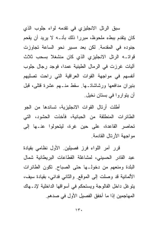 ‫ﺴﺒﻕ ﺍﻟﺭﺘل ﺍﻻﻨﺠﻠﻴﺯﻱ ﻓﻲ ﺘﻘﺩﻤﻪ ﻟﻭﺍﺀ ﺠﻠﻭﺏ ﺍﻟﺫﻱ‬
‫ﻜﺎﻥ ﻴﺘﻘﺩﻡ ﺒﺒﻁﺀ ﻤﻠﺤﻭﻅ، ﻤﺒﺭﺭﺍ ﺫﻟﻙ ﺒﺄﻨـﻪ ﻻ ﻴﺭﻴﺩ ﺃﻥ ﻴﻘﺤﻡ‬
                         ‫ﹰ‬
‫ﺠﻨﻭﺩﻩ ﻓﻲ ﺍﻟﻤﻘﺩﻤﺔ. ﻟﻜﻥ ﺒﻌﺩ ﻤﺴﻴﺭ ﻨﺤﻭ ﺍﻟﺴﺎﻋﺔ ﺘﺠﺎﻭﺯﺕ‬
‫ﻗﻭﺍﺘـﻪ ﺍﻟﺭﺘل ﺍﻻﻨﺠﻠﻴﺯﻱ ﺍﻟﺫﻱ ﻜﺎﻥ ﻤﻨﺸﻐﻼ ﺒﺴﺤﺏ ﺜﻼﺙ‬
         ‫ﹰ‬
‫ﺁﻟﻴﺎﺕ ﻏﺭﺯﺕ ﻓﻲ ﺍﻟﺭﻤﺎل ﺍﻟﻁﻴﻨﻴﺔ ﻋﻤﺩﹰ، ﻓﻭﺠﺩ ﺭﺠﺎل ﺠﻠﻭﺏ‬
                ‫ﺍ‬
‫ﺃﻨﻔﺴﻬﻡ ﻓﻲ ﻤﻭﺍﺠﻬﺔ ﺍﻟﻘﻭﺍﺕ ﺍﻟﻌﺭﺍﻗﻴﺔ ﺍﻟﺘﻲ ﺭﺍﺤﺕ ﺘﺼﻠﻴﻬﻡ‬
‫ﺒﻨﻴﺭﺍﻥ ﻤﺩﺍﻓﻌﻬﺎ ﻭﺭﺸﺎﺸﺎﺘـﻬﺎ. ﺴﻘﻁ ﻤﻨـﻬﻡ ﻋﺸﺭﺓ ﻗﺘﻠﻰ، ﻗﺒل‬
                               ‫ﺃﻥ ﻴﺘﻭﺍﺭﻭﺍ ﻓﻲ ﺒﺴﺘﺎﻥ ﻨﺨﻴل.‬

‫ﺃﻁﻠﺕ ﺃﺭﺘﺎل ﺍﻟﻘﻭﺍﺕ ﺍﻻﻨﺠﻠﻴﺯﻴﺔ، ﺘﺴﺎﻨﺩﻫﺎ ﻤﻥ ﺍﻟﺠﻭ‬
‫ﺍﻟﻁﺎﺌﺭﺍﺕ ﺍﻟﻤﻨﻁﻠﻘﺔ ﻤﻥ ﺍﻟﺤﺒﺎﻨﻴﺔ، ﻓﺄﺨﺫﺕ ﺍﻟﺤﺸﻭﺩ، ﺍﻟﺘﻲ‬
‫ﺘﺤﺎﺼﺭ ﺍﻟﻘﺎﻋﺩﺓ، ﻋﻠﻰ ﺤﻴﻥ ﻏﺭﺓ، ﻟﻴﺘﺤﻭﻟﻭﺍ ﻋﻨـﻬﺎ ﺇﻟﻰ‬
                     ‫‪‬‬
                                  ‫ﻤﻭﺍﺠﻬﺔ ﺍﻷﺭﺘﺎل ﺍﻟﻘﺎﺩﻤﺔ.‬

‫ﻗﺭﺭ ﺁﻤﺭ ﺍﻟﻠﻭﺍﺀ ﻓﺭﺯ ﻓﺼﻴﻠﻴﻥ. ﺍﻷﻭل ﻨﻅﺎﻤﻲ ﺒﻘﻴﺎﺩﺓ‬
‫ﻋﺒﺩ ﺍﻟﻘﺎﺩﺭ ﺍﻟﺤﺴﻴﻨﻲ، ﻟﻤﺸﺎﻏﻠﺔ ﺍﻟﻘﻁﺎﻋﺎﺕ ﺍﻟﺒﺭﻴﻁﺎﻨﻴﺔ ﺸﻤﺎل‬
‫ﺍﻟﺒﻠﺩﺓ ﻭﻤﻨﻌﻬﻡ ﻤﻥ ﺩﺨﻭﻟـﻬﺎ ﺤﺘﻰ ﺍﻟﺼﺒﺎﺡ. ﺘﻜﻭﻥ ﺍﻟﻁﺎﺌﺭﺍﺕ‬
‫ﺍﻷﻟﻤﺎﻨﻴﺔ ﻗﺩ ﻭﺼﻠﺕ ﺇﻟﻰ ﺍﻟﻤﻭﻗﻊ. ﻭﺍﻟﺜﺎﻨﻲ ﻓﺩﺍﺌﻲ، ﺒﻘﻴﺎﺩﺓ ﺴﻴﻑ،‬
‫ﻴﺘﻭﻏل ﺩﺍﺨل ﺍﻟﻔﺎﻟﻭﺠﺔ ﻭﻴﺴﺘﺤﻜﻡ ﻓﻲ ﺃﺴﻭﺍﻗﻬﺎ ﺍﻟﺩﺍﺨﻠﻴﺔ ﻹﻨـﻬﺎﻙ‬
          ‫ﺍﻟﻤﻬﺎﺠﻤﻴﻥ ﺇﺫﺍ ﻤﺎ ﺃﺨﻔﻕ ﺍﻟﻔﺼﻴل ﺍﻷﻭل ﻓﻲ ﺼﺩﻫﻡ.‬

                         ‫٠٣١‬
 