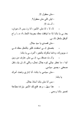 ‫- ﻤﺵ ﻤﻌﻘﻭل !!.‬
                   ‫- ﺍﻴﺵ ﺍﻟﻠﻲ ﻤﺵ ﻤﻌﻘﻭل؟.‬
                              ‫- ﺃﻨـﺕ !!.‬
‫ﻻ، ﻻ ، ﺃﻨﺎ ﻤﺵ ﺍﻷﻤﻴﺭ، ﺃﻨﺎ ﺭﺌـﻴﺱ ﺍﻟـﺩﻴﻭﺍﻥ،‬      ‫-‬
‫ﻴﻌﻨـﻲ ﻴﺎ ﺒﺎﺸﺎ ﺇﺫﺍ ﻤﺎ ﺘﻭﻓﻘﺕ ﻤﻌﻙ ﺒﺠﺭﻴﺩﺓ ﺍﻟﻨﺤﻠـﺔ، ﻤـﺎ ﺭﺍﺡ‬
                                    ‫ﺃﺘﻭﻓﻕ ﺒﺸﻐل ﺘﺎﻨـﻲ.‬
                ‫- ﻤﺵ ﻗﺼﺩﻱ ﻴﺎ ﺴﻴﺩ ﺠﻼل.‬
‫ﺒﺘﺼﺩﻕ ﺇﻨـﻲ ﺍﺴﺘﻔﺩﺕ ﻜﺜﻴﺭ ﺒﺎﻟﺸﻐل ﻤﻌﻙ ﻓـﻲ‬         ‫-‬
       ‫ﻨـﻴﻭﻴﻭﺭﻙ، ﻭﺩﺍﺌﻤﺎ ﺒﺫﻜﺭﻙ ﺒﺎﻟﺨﻴﺭ، ﺃﺃﻤﺭﻨـﻲ ﻴﺎ ﺒﺎﺸﺎ.‬
                                      ‫ﹰ‬
‫ﻭﺃﻨـﺕ ﺼﺩﻗﻨـﻲ، ﺇﻨـﻲ ﻤﺵ ﻋﺎﺭﻑ ﻤﻥ ﻭﻴﻥ‬             ‫-‬
‫ﺃﺒﺩﺍ ، ﻤﺎ ﺨﻁﺭ ﺒﺒﺎﻟﻲ ﺇﻨﻭﻩ ﺠﻼل ﻨ ‪‬ﺎل، ﻭﺍﻟﻠﻲ ﻜـﺎﻥ ﻴﺸـﺘﻐل‬
                     ‫ﺤ‬
                                ‫ﺼﺤﻔﻲ ، ﻴﺼﻴﺭ ﺴﻴﺎﺴﻲ.‬
‫- ﻤﺵ ﺴﻴﺎﺴﻲ ﺒﺎ ﺒﺎﺸﺎ، ﺃﻨﺎ ﺇﺩﺍﺭﻱ ﻭﺘﺤﺕ ﺃﻤﺭﻙ‬
                                           ‫ﻴﺎ ﺒﺎﺸﺎ.‬
             ‫- ﺒﺱ ﺃﻨﺎ ﻤﺵ ﺒﺎﺸﺎ ﺃﺴﺘﺎﺫ ﺠﻼل.‬
‫ﻫﺫﺍ ﺴﻬل ، ﻭﻋﺩ ﺍﻗﻨﻊ ﻟﻙ ﺍﻷﻤﻴﺭ ﺒﺈﺭﺍﺩﺓ ﻤﻁﺎﻋﺔ‬      ‫-‬
                                    ‫ﺘﺼﻴﺭ ﺒﺎﺸﺎ ﺭﺴﻤﻲ .‬



                         ‫١٩‬
 