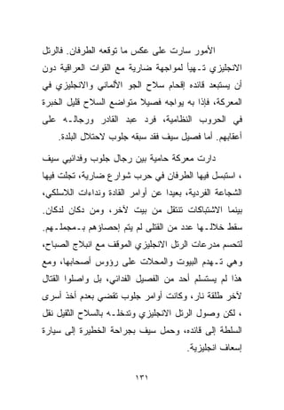 ‫ﺍﻷﻤﻭﺭ ﺴﺎﺭﺕ ﻋﻠﻰ ﻋﻜﺱ ﻤﺎ ﺘﻭﻗﻌﻪ ﺍﻟﻁﺭﻓﺎﻥ. ﻓﺎﻟﺭﺘل‬
‫ﺍﻻﻨﺠﻠﻴﺯﻱ ﺘـﻬﻴﺄ ﻟﻤﻭﺍﺠﻬﺔ ﻀﺎﺭﻴﺔ ﻤﻊ ﺍﻟﻘﻭﺍﺕ ﺍﻟﻌﺭﺍﻗﻴﺔ ﺩﻭﻥ‬
‫ﺃﻥ ﻴﺴﺘﺒﻌﺩ ﻗﺎﺌﺩﻩ ﺇﻗﺤﺎﻡ ﺴﻼﺡ ﺍﻟﺠﻭ ﺍﻷﻟﻤﺎﻨﻲ ﻭﺍﻻﻨﺠﻠﻴﺯﻱ ﻓﻲ‬
‫ﺍﻟﻤﻌﺭﻜﺔ، ﻓﺈﺫﺍ ﺒﻪ ﻴﻭﺍﺠﻪ ﻓﺼﻴﻼ ﻤﺘﻭﺍﻀﻊ ﺍﻟﺴﻼﺡ ﻗﻠﻴل ﺍﻟﺨﺒﺭﺓ‬
                         ‫ﹰ‬
‫ﻓﻲ ﺍﻟﺤﺭﻭﺏ ﺍﻟﻨﻅﺎﻤﻴﺔ، ﻓﺭﺩ ﻋﺒﺩ ﺍﻟﻘﺎﺩﺭ ﻭﺭﺠﺎﻟـﻪ ﻋﻠﻰ‬
    ‫ﺃﻋﻘﺎﺒﻬﻡ. ﺃﻤﺎ ﻓﺼﻴل ﺴﻴﻑ ﻓﻘﺩ ﺴﺒﻘﻪ ﺠﻠﻭﺏ ﻻﺤﺘﻼل ﺍﻟﺒﻠﺩﺓ.‬

‫ﺩﺍﺭﺕ ﻤﻌﺭﻜﺔ ﺤﺎﻤﻴﺔ ﺒﻴﻥ ﺭﺠﺎل ﺠﻠﻭﺏ ﻭﻓﺩﺍﺌﻴﻲ ﺴﻴﻑ‬
‫، ﺍﺴﺘﺒﺴل ﻓﻴﻬﺎ ﺍﻟﻁﺭﻓﺎﻥ ﻓﻲ ﺤﺭﺏ ﺸﻭﺍﺭﻉ ﻀﺎﺭﻴﺔ، ﺘﺠﻠﺕ ﻓﻴﻬﺎ‬
‫ﺍﻟﺸﺠﺎﻋﺔ ﺍﻟﻔﺭﺩﻴﺔ، ﺒﻌﻴﺩﺍ ﻋﻥ ﺃﻭﺍﻤﺭ ﺍﻟﻘﺎﺩﺓ ﻭﻨﺩﺍﺀﺍﺕ ﺍﻟﻼﺴﻠﻜﻲ،‬
                                 ‫ﹰ‬
‫ﺒﻴﻨﻤﺎ ﺍﻻﺸﺘﺒﺎﻜﺎﺕ ﺘﻨﺘﻘل ﻤﻥ ﺒﻴﺕ ﻵﺨﺭ، ﻭﻤﻥ ﺩﻜﺎﻥ ﻟﺩﻜﺎﻥ.‬
‫ﺴﻘﻁ ﺨﻼﻟـﻬﺎ ﻋﺩﺩ ﻤﻥ ﺍﻟﻘﺘﻠﻰ ﻟﻡ ﻴﺘﻡ ﺇﺤﺼﺎﺅﻫﻡ ﺒـﻤﺠﻤﻠـﻬﻡ.‬
‫ﻟﺘﺤﺴﻡ ﻤﺩﺭﻋﺎﺕ ﺍﻟﺭﺘل ﺍﻻﻨﺠﻠﻴﺯﻱ ﺍﻟﻤﻭﻗﻑ ﻤﻊ ﺍﻨﺒﻼﺝ ﺍﻟﺼﺒﺎﺡ،‬
‫ﻭﻫﻲ ﺘـﻬﺩﻡ ﺍﻟﺒﻴﻭﺕ ﻭﺍﻟﻤﺤﻼﺕ ﻋﻠﻰ ﺭﺅﻭﺱ ﺃﺼﺤﺎﺒﻬﺎ، ﻭﻤﻊ‬
‫ﻫﺫﺍ ﻟﻡ ﻴﺴﺘﺴﻠﻡ ﺃﺤﺩ ﻤﻥ ﺍﻟﻔﺼﻴل ﺍﻟﻔﺩﺍﺌﻲ، ﺒل ﻭﺍﺼﻠﻭﺍ ﺍﻟﻘﺘﺎل‬
‫ﻵﺨﺭ ﻁﻠﻘﺔ ﻨﺎﺭ، ﻭﻜﺎﻨﺕ ﺃﻭﺍﻤﺭ ﺠﻠﻭﺏ ﺘﻘﻀﻲ ﺒﻌﺩﻡ ﺃﺨﺫ ﺃﺴﺭﻯ‬
‫، ﻟﻜﻥ ﻭﺼﻭل ﺍﻟﺭﺘل ﺍﻻﻨﺠﻠﻴﺯﻱ ﻭﺘﺩﺨﻠـﻪ ﺒﺎﻟﺴﻼﺡ ﺍﻟﺜﻘﻴل ﻨﻘل‬
‫ﺍﻟﺴﻠﻁﺔ ﺇﻟﻰ ﻗﺎﺌﺩﻩ، ﻭﺤﻤل ﺴﻴﻑ ﺒﺠﺭﺍﺤﺔ ﺍﻟﺨﻁﻴﺭﺓ ﺇﻟﻰ ﺴﻴﺎﺭﺓ‬
                                       ‫ﺇﺴﻌﺎﻑ ﺍﻨﺠﻠﻴﺯﻴﺔ.‬

                         ‫١٣١‬
 