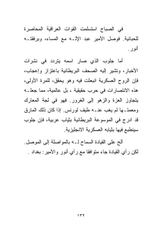 ‫ﻓﻲ ﺍﻟﺼﺒﺎﺡ ﺍﺴﺘﺴﻠﻤﺕ ﺍﻟﻘﻭﺍﺕ ﺍﻟﻌﺭﺍﻗﻴﺔ ﺍﻟﻤﺤﺎﺼﺭﺓ‬
‫ﻟﻠﺤﺒﺎﻨﻴﺔ. ﻓﻭﺼل ﺍﻷﻤﻴﺭ ﻋﺒﺩ ﺍﻹﻟـﻪ ﻤﻊ ﺍﻟﻤﺴﺎﺀ، ﻭﺒﺭﻓﻘﺘـﻪ‬
                                                   ‫ﺃﻨﻭﺭ.‬

‫ﺃﻤﺎ ﺠﻠﻭﺏ ﺍﻟﺫﻱ ﺼﺎﺭ ﺍﺴﻤﻪ ﻴﺘﺭﺩﺩ ﻓﻲ ﻨﺸﺭﺍﺕ‬
‫ﺍﻷﺨﺒﺎﺭ، ﻭﺘﺸﻴﺭ ﺇﻟﻴﻪ ﺍﻟﺼﺤﻑ ﺍﻟﺒﺭﻴﻁﺎﻨﻴﺔ ﺒﺎﻋﺘﺯﺍﺯ ﻭﺇﻋﺠﺎﺏ،‬
‫ﻓﺈﻥ ﺍﻟﺭﻭﺡ ﺍﻟﻌﺴﻜﺭﻴﺔ ﺍﻨﺒﻌﺜﺕ ﻓﻴﻪ ﻭﻫﻭ ﻴﺤﻘﻕ، ﻟﻠﻤﺭﺓ ﺍﻷﻭﻟﻰ،‬
‫ﻫﺫﻩ ﺍﻻﻨﺘﺼﺎﺭﺍﺕ ﻓﻲ ﺤﺭﺏ ﺤﻘﻴﻘﻴﺔ ، ﺒل ﻋﺎﻟﻤﻴﺔ، ﻤﻤﺎ ﺠﻌﻠـﻪ‬
‫ﻴﺘﺠﺎﻭﺯ ﺍﻟﻌﺯﺓ ﻭﺍﻟﺯﻫﻭ ﺇﻟﻰ ﺍﻟﻐﺭﻭﺭ. ﻓﻬﻭ ﻓﻲ ﻟﺠﺔ ﺍﻟﻤﻌﺎﺭﻙ‬
‫ﻭﻤﻌﻤﺘـﻬﺎ ﻟﻡ ﻴﻐﺏ ﻋﻨـﻪ ﻁﻴﻑ ﻟﻭﺭﻨﺱ. ﺇﺫﺍ ﻜﺎﻥ ﺫﻟﻙ ﺍﻟﻤﺎﺭﻕ‬
‫ﻗﺩ ﺍﺩﺭﺝ ﻓﻲ ﺍﻟﻤﻭﺴﻭﻋﺔ ﺍﻟﺒﺭﻴﻁﺎﻨﻴﺔ ﺒﺜﻴﺎﺏ ﻋﺭﺒﻴﺔ، ﻓﺈﻥ ﺠﻠﻭﺏ‬
                   ‫ﺴﻴﻨﻁﺒﻊ ﻓﻴﻬﺎ ﺒﺜﻴﺎﺒﻪ ﺍﻟﻌﺴﻜﺭﻴﺔ ﺍﻻﻨﺠﻠﻴﺯﻴﺔ.‬

‫ﺃﻟﺢ ﻋﻠﻰ ﺍﻟﻘﻴﺎﺩﺓ ﺍﻟﺴﻤﺎﺡ ﻟـﻪ ﺒﺎﻟﻤﻭﺍﺼﻠﺔ ﺇﻟﻰ ﺍﻟﻤﻭﺼل.‬
 ‫ﻟﻜﻥ ﺭﺃﻱ ﺍﻟﻘﻴﺎﺩﺓ ﺠﺎﺀ ﻤﺘﻭﺍﻓﻘﺎ ﻤﻊ ﺭﺃﻱ ﺃﻨﻭﺭ ﻭﺍﻷﻤﻴﺭ: ﺒﻐﺩﺍﺩ .‬
                             ‫ﹰ‬




                         ‫٢٣١‬
 