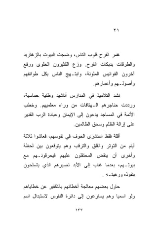 ‫١٢‬



‫ﻏﻤﺭ ﺍﻟﻔﺭﺡ ﻗﻠﻭﺏ ﺍﻟﻨﺎﺱ، ﻭﻀﺠﺕ ﺍﻟﺒﻴﻭﺕ ﺒﺎﻟﺯﻏﺎﺭﻴﺩ‬
‫ﻭﺍﻟﻁﺭﻗﺎﺕ ﺒﺩﺒﻜﺎﺕ ﺍﻟﻔﺭﺡ. ﻭﺯﻉ ﺍﻟﻜﺜﻴﺭﻭﻥ ﺍﻟﺤﻠﻭﻯ ﻭﺭﻓﻊ‬
‫ﺁﺨﺭﻭﻥ ﺍﻟﻔﻭﺍﻨﻴﺱ ﺍﻟﻤﻠﻭﻨﺔ، ﻭﺍﺒﺘـﻬﺞ ﺍﻟﻨﺎﺱ ﺒﻜل ﻁﻭﺍﺌﻔﻬﻡ‬
                                ‫ﻭﺃﺼﻭﻟـﻬﻡ ﻭﺃﻋﻤﺎﺭﻫﻡ.‬

‫ﻨﺸﺩ ﺍﻟﺘﻼﻤﻴﺫ ﻓﻲ ﺍﻟﻤﺩﺍﺭﺱ ﺃﻨﺎﺸﻴﺩ ﻭﻁﻨﻴﺔ ﺤﻤﺎﺴﻴﺔ،‬
‫ﻭﺭﺩﺩﺕ ﺤﻨﺎﺠﺭﻫﻡ ﺍﻟـﻬﺘﺎﻓﺎﺕ ﻤﻥ ﻭﺭﺍﺀ ﻤﻌﻠﻤﻴﻬﻡ. ﻭﺨﻁﺏ‬
‫ﺍﻷﺌﻤﺔ ﻓﻲ ﺍﻟﻤﺴﺎﺠﺩ ﻴﺩﻋﻭﻥ ﺇﻟﻰ ﺍﻹﻴﻤﺎﻥ ﻭﻋﺒﺎﺩﺓ ﺍﻟﺭﺏ ﺍﻟﻘﺩﻴﺭ‬
                       ‫ﻋﻠﻰ ﺇﺯﺍﻟﺔ ﺍﻟﻅﻠﻡ ﻭﺴﺤﻕ ﺍﻟﻅﺎﻟﻤﻴﻥ.‬

‫ﺃﻗﻠﺔ ﻓﻘﻁ ﺍﺴﺘﺸﺭﻯ ﺍﻟﺨﻭﻑ ﻓﻲ ﻨﻔﻭﺴﻬﻡ، ﻓﻌﺎﺸﻭﺍ ﺜﻼﺜﺔ‬
‫ﺃﻴﺎﻡ ﻤﻥ ﺍﻟﺘﻭﺘﺭ ﻭﺍﻟﻘﻠﻕ ﻭﺍﻟﺘﺭﻗﺏ ﻭﻫﻡ ﻴﺘﻭﻗﻌﻭﻥ ﺒﻴﻥ ﻟﺤﻅﺔ‬
‫ﻭﺃﺨﺭﻯ ﺃﻥ ﻴﻨﻘﺽ ﺍﻟﻤﺤﺘﻔﻠﻭﻥ ﻋﻠﻴﻬﻡ ﻓﻴﺤﺭﻗﻭﻨـﻬﻡ ﻤﻊ‬
‫ﺒﻴﻭﺘـﻬﻡ، ﺒﻌﺩﻤﺎ ﻏﺎﺏ ﺇﻟﻰ ﺍﻷﺒﺩ ﻨﺼﻴﺭﻫﻡ ﺍﻟﺫﻱ ﻴﺘﺴﻠﺤﻭﻥ‬
                                     ‫ﺒﻨﻔﻭﺫﻩ ﻭﺭﻫﺒﺘـﻪ .‬

‫ﺤﺎﻭل ﺒﻌﻀﻬﻡ ﻤﻌﺎﻟﺠﺔ ﺃﺨﻁﺎﺌﻬﻡ ﺒﺎﻟﺘﻜﻔﻴﺭ ﻋﻥ ﺨﻁﺎﻴﺎﻫﻡ‬
‫ﻭﻟﻭ ﺍﺴﻤﻴﺎ ﻭﻫﻡ ﻴﺴﺎﺭﻋﻭﻥ ﺇﻟﻰ ﺩﺍﺌﺭﺓ ﺍﻟﻨﻔﻭﺱ ﻻﺴﺘﺒﺩﺍل ﺍﺴﻡ‬
                                         ‫ﹰ‬

                        ‫٣٣١‬
 