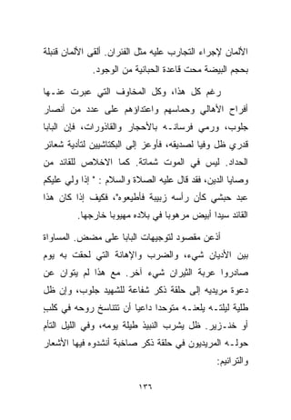 ‫ﺍﻷﻟﻤﺎﻥ ﻹﺠﺭﺍﺀ ﺍﻟﺘﺠﺎﺭﺏ ﻋﻠﻴﻪ ﻤﺜل ﺍﻟﻔﺌﺭﺍﻥ. ﺃﻟﻘﻰ ﺍﻷﻟﻤﺎﻥ ﻗﻨﺒﻠﺔ‬
             ‫ﺒﺤﺠﻡ ﺍﻟﺒﻴﻀﺔ ﻤﺤﺕ ﻗﺎﻋﺩﺓ ﺍﻟﺤﺒﺎﻨﻴﺔ ﻤﻥ ﺍﻟﻭﺠﻭﺩ.‬

‫ﺭﻏﻡ ﻜل ﻫﺫﺍ، ﻭﻜل ﺍﻟﻤﺨﺎﻭﻑ ﺍﻟﺘﻲ ﻋﺒﺭﺕ ﻋﻨـﻬﺎ‬
‫ﺃﻓﺭﺍﺡ ﺍﻷﻫﺎﻟﻲ ﻭﺤﻤﺎﺴﻬﻡ ﻭﺍﻋﺘﺩﺍﺅﻫﻡ ﻋﻠﻰ ﻋﺩﺩ ﻤﻥ ﺃﻨﺼﺎﺭ‬
‫ﺠﻠﻭﺏ، ﻭﺭﻤﻲ ﻓﺭﺴﺎﻨـﻪ ﺒﺎﻷﺤﺠﺎﺭ ﻭﺍﻟﻘﺎﺫﻭﺭﺍﺕ، ﻓﺈﻥ ﺍﻟﺒﺎﺒﺎ‬
‫ﻗﺩﺭﻱ ﻅل ﻭﻓﻴﺎ ﻟﺼﺩﻴﻘﻪ، ﻓﺄﻭﻋﺯ ﺇﻟﻰ ﺍﻟﺒﻜﺘﺎﺸﻴﻴﻥ ﻟﺘﺄﺩﻴﺔ ﺸﻌﺎﺌﺭ‬
                                          ‫ﹰ‬
‫ﺍﻟﺤﺩﺍﺩ. ﻟﻴﺱ ﻓﻲ ﺍﻟﻤﻭﺕ ﺸﻤﺎﺘﺔ. ﻜﻤﺎ ﺍﻻﺨﻼﺹ ﻟﻠﻘﺎﺌﺩ ﻤﻥ‬
‫ﻭﺼﺎﻴﺎ ﺍﻟﺩﻴﻥ، ﻓﻘﺩ ﻗﺎل ﻋﻠﻴﻪ ﺍﻟﺼﻼﺓ ﻭﺍﻟﺴﻼﻡ : " ﺇﺫﺍ ﻭﻟﻲ ﻋﻠﻴﻜﻡ‬
      ‫‪‬‬
‫ﻋﺒﺩ ﺤﺒﺸﻲ ﻜﺄﻥ ﺭﺃﺴﻪ ﺯﺒﻴﺒﺔ ﻓﺄﻁﻴﻌﻭﻩ"، ﻓﻜﻴﻑ ﺇﺫﺍ ﻜﺎﻥ ﻫﺫﺍ‬
                                               ‫‪‬‬
         ‫ﺍﻟﻘﺎﺌﺩ ﺴﻴﺩﺍ ﺃﺒﻴﺽ ﻤﺭﻫﻭﺒﺎ ﻓﻲ ﺒﻼﺩﻩ ﻤﻬﻴﻭﺒﺎ ﺨﺎﺭﺠﻬﺎ.‬
                 ‫ﹰ‬              ‫ﹰ‬           ‫ﹰ‬

‫ﺃﺫﻋﻥ ﻤﻘﺼﻭﺩ ﻟﺘﻭﺠﻴﻬﺎﺕ ﺍﻟﺒﺎﺒﺎ ﻋﻠﻰ ﻤﻀﺽ. ﺍﻟﻤﺴﺎﻭﺍﺓ‬
‫ﺒﻴﻥ ﺍﻷﺩﻴﺎﻥ ﺸﻲﺀ، ﻭﺍﻟﻀﺭﺏ ﻭﺍﻹﻫﺎﻨﺔ ﺍﻟﺘﻲ ﻟﺤﻘﺕ ﺒﻪ ﻴﻭﻡ‬
‫ﺼﺎﺩﺭﻭﺍ ﻋﺭﺒﺔ ﺍﻟﺜﻴﺭﺍﻥ ﺸﻲﺀ ﺁﺨﺭ. ﻤﻊ ﻫﺫﺍ ﻟﻡ ﻴﺘﻭﺍﻥ ﻋﻥ‬
‫ﺩﻋﻭﺓ ﻤﺭﻴﺩﻴﻪ ﺇﻟﻰ ﺤﻠﻘﺔ ﺫﻜﺭ ﺸﻔﺎﻋﺔ ﻟﻠﺸﻬﻴﺩ ﺠﻠﻭﺏ، ﻭﺇﻥ ﻅل‬
‫ﻁﻠﻴﺔ ﻟﻴﻠﺘـﻪ ﻴﻠﻌﻨـﻪ ﻤﺘﻭﺤﺩﺍ ﺩﺍﻋﻴﺎ ﺃﻥ ﺘﺘﻨﺎﺴﺦ ﺭﻭﺤﻪ ﻓﻲ ﻜﻠﺏ‬
‫ٍ‬                     ‫ﹰ‬     ‫ﹰ‬
‫ﺃﻭ ﺨﻨـﺯﻴﺭ. ﻅل ﻴﺸﺭﺏ ﺍﻟﻨﺒﻴﺫ ﻁﻴﻠﺔ ﻴﻭﻤﻪ، ﻭﻓﻲ ﺍﻟﻠﻴل ﺍﻟﺘﺄﻡ‬
‫ﺤﻭﻟـﻪ ﺍﻟﻤﺭﻴﺩﻴﻭﻥ ﻓﻲ ﺤﻠﻘﺔ ﺫﻜﺭ ﺼﺎﺨﺒﺔ ﺃﻨﺸﺩﻭﻩ ﻓﻴﻬﺎ ﺍﻷﺸﻌﺎﺭ‬
                                               ‫ﻭﺍﻟﺘﺭﺍﻨﻴﻡ:‬

                          ‫٦٣١‬
 