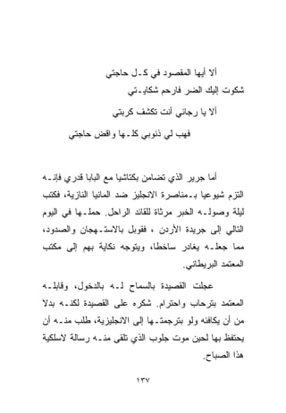 ‫ﺃﻻ ﺃﻴﻬﺎ ﺍﻟﻤﻘﺼﻭﺩ ﻓﻲ ﻜـل ﺤﺎﺠﺘﻲ‬
                       ‫ﺸﻜﻭﺕ ﺇﻟﻴﻙ ﺍﻟﻀﺭ ﻓﺎﺭﺤﻡ ﺸﻜﺎﻴـﺘﻲ‬

                   ‫ﺃﻻ ﻴﺎ ﺭﺠﺎﺌﻲ ﺃﻨﺕ ﺘﻜﺸﻑ ﻜﺭﺒﺘﻲ‬

       ‫ﻓﻬﺏ ﻟﻲ ﺫﻨﻭﺒﻲ ﻜﻠـﻬﺎ ﻭﺍﻗﺽ ﺤﺎﺠﺘﻲ‬



‫ﺃﻤﺎ ﺠﺭﻴﺭ ﺍﻟﺫﻱ ﺘﻀﺎﻤﻥ ﺒﻜﺘﺎﺸﻴﺎ ﻤﻊ ﺍﻟﺒﺎﺒﺎ ﻗﺩﺭﻱ ﻓﺈﻨـﻪ‬
                     ‫ﹰ‬
‫ﺍﻟﺘﺯﻡ ﺸﻴﻭﻋﻴﺎ ﺒـﻤﻨﺎﺼﺭﺓ ﺍﻻﻨﺠﻠﻴﺯ ﻀﺩ ﺍﻟﻤﺎﻨﻴﺎ ﺍﻟﻨﺎﺯﻴﺔ، ﻓﻜﺘﺏ‬
                                          ‫ﹰ‬
‫ﻟﻴﻠﺔ ﻭﺼﻭﻟـﻪ ﺍﻟﺨﺒﺭ ﻤﺭﺜﺎﺓ ﻟﻠﻘﺎﺌﺩ ﺍﻟﺭﺍﺤل. ﺤﻤﻠـﻬﺎ ﻓﻲ ﺍﻟﻴﻭﻡ‬
‫ﺍﻟﺘﺎﻟﻲ ﺇﻟﻰ ﺠﺭﻴﺩﺓ ﺍﻷﺭﺩﻥ ، ﻓﻘﻭﺒل ﺒﺎﻻﺴﺘـﻬﺠﺎﻥ ﻭﺍﻟﺼﺩﻭﺩ،‬
‫ﻤﻤﺎ ﺠﻌﻠـﻪ ﻴﻐﺎﺩﺭ ﺴﺎﺨﻁﹰ، ﻭﻴﺘﻭﺠﻪ ﻨﻜﺎﻴﺔ ﺒﻬﻡ ﺇﻟﻰ ﻤﻜﺘﺏ‬
                           ‫ﺎ‬
                                      ‫ﺍﻟﻤﻌﺘﻤﺩ ﺍﻟﺒﺭﻴﻁﺎﻨﻲ.‬

‫ﻋ ‪‬ﻠﺕ ﺍﻟﻘﺼﻴﺩﺓ ﺒﺎﻟﺴﻤﺎﺡ ﻟـﻪ ﺒﺎﻟﺩﺨﻭل، ﻭﻗﺎﺒﻠـﻪ‬
                                       ‫ﺠ‬
‫ﺍﻟﻤﻌﺘﻤﺩ ﺒﺘﺭﺤﺎﺏ ﻭﺍﺤﺘﺭﺍﻡ. ﺸﻜﺭﻩ ﻋﻠﻰ ﺍﻟﻘﺼﻴﺩﺓ ﻟﻜﻨـﻪ ﺒﺩﻻ‬
‫ﹰ‬
‫ﻤﻥ ﺃﻥ ﻴﻜﺎﻓﺌﻪ ﻭﻟﻭ ﺒﺘﺭﺠﻤﺘـﻬﺎ ﺇﻟﻰ ﺍﻻﻨﺠﻠﻴﺯﻴﺔ، ﻁﻠﺏ ﻤﻨـﻪ ﺃﻥ‬
‫ﻴﺤﺘﻔﻅ ﺒﻬﺎ ﻟﺤﻴﻥ ﻤﻭﺕ ﺠﻠﻭﺏ ﺍﻟﺫﻱ ﺘﻠﻘﻰ ﻤﻨـﻪ ﺭﺴﺎﻟﺔ ﻻﺴﻠﻜﻴﺔ‬
                                            ‫ﻫﺫﺍ ﺍﻟﺼﺒﺎﺡ.‬

                         ‫٧٣١‬
 