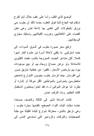 ‫ﺍﻟﻭﻀﻊ ﺍﻟﺫﻱ ﺍﻨﻘﻠﺏ ﺭﺃﺴﺎ ﻋﻠﻰ ﻋﻘﺏ ﺨﻼل ﺃﻴﺎﻡ ﺍﻟﻔﺭﺡ‬
                       ‫ﹰ‬
‫ﺍﺴﺘﻘﺎﻡ ﻓﻴﻪ ﺍﻟﺠﺫﻉ ﺜﺎﺒﺘﺎ ﻓﻭﻕ ﺍﻟﻌﻘﺏ، ﺒﻌﺩﻤﺎ ﺘﺄﻜﺩ ﺃﻥ ﺠﻠﻭﺏ ﺤﻲ‬
‫‪‬‬                                ‫ﹰ‬
‫ﻴﺭﺯﻕ ﺒﺎﻟﺒﻁﻭﻻﺕ ﺍﻟﺘﻲ ﺘﺘﻐﻨﻰ ﺒﻬﺎ ﺇﺫﺍﻋﺔ ﻟﻨﺩﻥ ﻭﻫﻲ ﺘﻌﻠﻥ‬
‫ﺍﻟﻘﻀﺎﺀ ﻋﻠﻰ ﺍﻻﻨﻘﻼﺒﻴﻴﻥ ﻭﻫﺭﻭﺏ ﺍﻟﻜﻴﻼﻨﻴﻴﻥ ﻭﺘﺴﻠﻴﻙ ﻤﺠﺎﺭﻱ‬
                                           ‫ﺍﻟﺒﺭﻴﻁﺎﻨﻴﻴﻥ .‬

‫ﺍﺭﺘﻔﻊ ﺴﻌﺭ ﺼﻭﺭﺓ ﺠﻠﻭﺏ ﻓﻲ ﺍﻟﺴﻭﻕ ﺍﻟﺴﻭﺩﺍﺀ، ﺇﻟﻰ‬
‫ﺠﻨﻴﻪ ﺍﺴﺘﺭﻟﻴﻨﻲ. ﻤﺎ ﻴﻜﻔﻲ ﻹﻋﺎﻟﺔ ﺃﺴﺭﺓ ﻤﻥ ﻋﺸﺭﺓ ﺃﻨﻔﺎﺭ ﺸﻬﺭﺍ‬
‫ﹰ‬
‫ﻜﺎﻤﻼ. ﻟﻜﻥ ﻤﺸﺎﻋﺭ ﺍﻟﺨﻭﻑ ﺍﻟﻤﻤﺯﻭﺠﺔ ﺒﺎﻟﻨﺩﻡ، ﺩﻓﻌﺕ ﺍﻟﻜﺜﻴﺭﻴﻥ‬
                                                ‫ﹰ‬
‫ﻟﻼﺴﺘﺩﺍﻨﺔ ﻭﻟﻭ ﺒﺭﻫﻥ ﻤﺼﺎﻍ ﺯﻭﺠﺎﺘـﻬﻡ ﺃﻭ ﺒﻴﻊ ﻤﻭﺠﻭﺩﺍﺕ‬
‫ﺒﻴﻭﺘـﻬﻡ ﺒﺄﺭﺨﺹ ﺍﻷﺴﻌﺎﺭ، ﺘﻜﻔﻴﺭﺍ ﻋﻥ ﺨﻁﺌﻴﺔ ﺘﻤﺯﻴﻕ ﺼﻭﺭ‬
                   ‫ﹰ‬
‫ﺃﺒﻲ ﺍﻟﻔﺭﺴﺎﻥ. ﺒﻴﻨﻤﺎ ﻓﺭﺴﺎﻥ ﺠﻠﻭﺏ ﻴﺠﻭﺒﻭﻥ ﺍﻟﺸﻭﺍﺭﻉ ﺸﺎﻤﺨﻴﻥ‬
‫ﻤﺘﻐﻁﺭﺴﻴﻥ ﻴﺘﺤﺭﺸﻭﻥ ﺒﺎﻟﻤﻭﺍﻁﻨﻴﻥ ﻷﻗل ﺤﺭﻜﺔ ﺃﻭ ﺇﺸﺎﺭﺓ ﺃﻭ‬
‫ﻨﻅﺭﺓ. ﺃﻤﺎ ﻋﻭﺍﺌل ﺍﻟﻤﻭﺍﻟﻴﻥ ﻟـﻪ، ﻓﻘﺩ ﺃﺨﺫﻭﺍ ﻴﺴﺘﻌﺩﻭﻥ ﻻﺴﺘﻘﺒﺎل‬
                        ‫ﺍﻟﻘﺎﺌﺩ ﺍﻟﻌﻅﻴﻡ. ﻭﺴﺎﺩ ﺍﻟﺘﺭﻗﺏ ﻋﻤﺎﻥ.‬

‫ﻜﺎﻨﺕ ﺍﻟﺴﺎﻋﺔ ﺘﺸﻴﺭ ﺇﻟﻰ ﺍﻟﺜﺎﻟﺜﺔ ﻭﺍﻟﻨﺼﻑ ﺼﺒﺎﺤﹰ،‬
 ‫ﺎ‬
‫ﻋﻨﺩﻤﺎ ﺩﺨﻠﺕ ﺁﻟﻴﺎﺕ ﺍﻟﻠﻭﺍﺀ ﺍﻟﻤﺼﻔﺢ، ﺘﺘﻘﺩﻤﻬﺎ ﺴﻴﺎﺭﺓ ﺠﻠﻭﺏ ،‬
‫ﻭﻫﻲ ﺘﺯﻋﻕ ﺒﺎﻟﻨﺫﻴﺭ، ﻤﺨﺘﺭﻗﺔ ﺸﻭﺍﺭﻉ ﺍﻟﺒﻠﺩﺓ ﺍﻟﻘﻠﻴﻠﺔ ﻤﻊ ﺠﻠﺒﺔ‬
‫ﺍﻟﻤﺼﻔﺤﺎﺕ ﻭﺍﻟﺘﺭﻜﺎﺕ ﻭﺍﻟﺯﻭﺍﻤﻴﺭ ﺍﻟﺘﻲ ﺘﺴﺘﺩﻋﻲ ﺍﻟﻨﺎﺱ ﺇﻟﻰ‬

                         ‫٨٣١‬
 