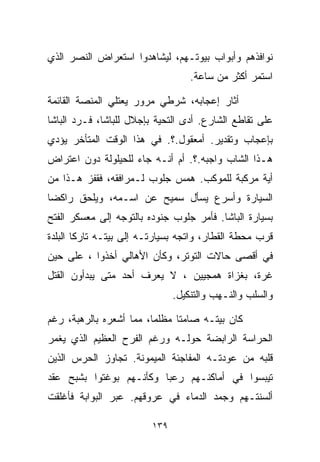 ‫ﻨﻭﺍﻓﺫﻫﻡ ﻭﺃﺒﻭﺍﺏ ﺒﻴﻭﺘـﻬﻡ، ﻟﻴﺸﺎﻫﺩﻭﺍ ﺍﺴﺘﻌﺭﺍﺽ ﺍﻟﻨﺼﺭ ﺍﻟﺫﻱ‬
                                   ‫ﺍﺴﺘﻤﺭ ﺃﻜﺜﺭ ﻤﻥ ﺴﺎﻋﺔ.‬

‫ﺃﺜﺎﺭ ﺇﻋﺠﺎﺒﻪ، ﺸﺭﻁﻲ ﻤﺭﻭﺭ ﻴﻌﺘﻠﻲ ﺍﻟﻤﻨﺼﺔ ﺍﻟﻘﺎﺌﻤﺔ‬
‫ﻋﻠﻰ ﺘﻘﺎﻁﻊ ﺍﻟﺸﺎﺭﻉ. ﺃﺩﻯ ﺍﻟﺘﺤﻴﺔ ﺒﺈﺠﻼل ﻟﻠﺒﺎﺸﺎ، ﻓـﺭﺩ ﺍﻟﺒﺎﺸﺎ‬
‫ﺒﺈﻋﺠﺎﺏ ﻭﺘﻘﺩﻴﺭ. ﺃﻤﻌﻘﻭل.؟. ﻓﻲ ﻫﺫﺍ ﺍﻟﻭﻗﺕ ﺍﻟﻤﺘﺄﺨﺭ ﻴﺅﺩﻱ‬
‫ﻫـﺫﺍ ﺍﻟﺸﺎﺏ ﻭﺍﺠﺒﻪ.؟. ﺃﻡ ﺃﻨـﻪ ﺠﺎﺀ ﻟﻠﺤﻴﻠﻭﻟﺔ ﺩﻭﻥ ﺍﻋﺘﺭﺍﺽ‬
‫ﺃﻴﺔ ﻤﺭﻜﺒﺔ ﻟﻠﻤﻭﻜﺏ. ﻫﻤﺱ ﺠﻠﻭﺏ ﻟـﻤﺭﺍﻓﻘﻪ، ﻓﻘﻔﺯ ﻫـﺫﺍ ﻤﻥ‬
‫ﺍﻟﺴﻴﺎﺭﺓ ﻭﺃﺴﺭﻉ ﻴﺴﺄل ﺴﻤﻴﺢ ﻋﻥ ﺍﺴـﻤﻪ، ﻭﻴﻠﺤﻕ ﺭﺍﻜﻀﺎ‬
‫ﹰ‬
‫ﺒﺴﻴﺎﺭﺓ ﺍﻟﺒﺎﺸﺎ. ﻓﺄﻤﺭ ﺠﻠﻭﺏ ﺠﻨﻭﺩﻩ ﺒﺎﻟﺘﻭﺠﻪ ﺇﻟﻰ ﻤﻌﺴﻜﺭ ﺍﻟﻔﺘﺢ‬
‫ﻗﺭﺏ ﻤﺤﻁﺔ ﺍﻟﻘﻁﺎﺭ، ﻭﺍﺘﺠﻪ ﺒﺴﻴﺎﺭﺘـﻪ ﺇﻟﻰ ﺒﻴﺘـﻪ ﺘﺎﺭﻜﺎ ﺍﻟﺒﻠﺩﺓ‬
       ‫ﹰ‬
‫ﻓﻲ ﺃﻗﺼﻰ ﺤﺎﻻﺕ ﺍﻟﺘﻭﺘﺭ، ﻭﻜﺄﻥ ﺍﻷﻫﺎﻟﻲ ﺃﺨﺫﻭﺍ ، ﻋﻠﻰ ﺤﻴﻥ‬
‫ﻏﺭﺓ، ﺒﻐﺯﺍﺓ ﻫﻤﺠﻴﻴﻥ ، ﻻ ﻴﻌﺭﻑ ﺃﺤﺩ ﻤﺘﻰ ﻴﺒﺩﺃﻭﻥ ﺍﻟﻘﺘل‬
                               ‫ﻭﺍﻟﺴﻠﺏ ﻭﺍﻟﻨـﻬﺏ ﻭﺍﻟﺘﻨﻜﻴل.‬

‫ﻜﺎﻥ ﺒﻴﺘـﻪ ﺼﺎﻤﺘﺎ ﻤﻅﻠﻤﹰ، ﻤﻤﺎ ﺃﺸﻌﺭﻩ ﺒﺎﻟﺭﻫﺒﺔ، ﺭﻏﻡ‬
                        ‫ﺎ‬     ‫ﹰ‬
‫ﺍﻟﺤﺭﺍﺴﺔ ﺍﻟﺭﺍﺒﻀﺔ ﺤﻭﻟـﻪ ﻭﺭﻏﻡ ﺍﻟﻔﺭﺡ ﺍﻟﻌﻅﻴﻡ ﺍﻟﺫﻱ ﻴﻐﻤﺭ‬
‫ﻗﻠﺒﻪ ﻤﻥ ﻋﻭﺩﺘـﻪ ﺍﻟﻤﻔﺎﺠﺌﺔ ﺍﻟﻤﻴﻤﻭﻨﺔ. ﺘﺠﺎﻭﺯ ﺍﻟﺤﺭﺱ ﺍﻟﺫﻴﻥ‬
‫ﺘﻴﺒﺴﻭﺍ ﻓﻲ ﺃﻤﺎﻜﻨـﻬﻡ ﺭﻋﺒﺎ ﻭﻜﺄﻨـﻬﻡ ﺒﻭﻏﺘﻭﺍ ﺒﺸﺒﺢ ﻋﻘﺩ‬
                        ‫ﹰ‬
‫ﺃﻟﺴﻨﺘـﻬﻡ ﻭﺠﻤﺩ ﺍﻟﺩﻤﺎﺀ ﻓﻲ ﻋﺭﻭﻗﻬﻡ. ﻋﺒﺭ ﺍﻟﺒﻭﺍﺒﺔ ﻓﺄﻏﻠﻘﺕ‬

                         ‫٩٣١‬
 