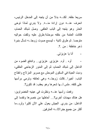 ‫ﺴﺭﻴﻌﺎ ﺨﻠﻔﻪ. ﻟﻜﻨـﻪ ﺒﺩﻻ ﻤﻥ ﺃﻥ ﻴﺘﺠﻪ ﺇﻟﻰ ﺍﻟﻤﺩﺨل ﺍﻟﺭﺌﻴﺱ،‬
                              ‫ﹰ‬               ‫ﹰ‬
‫ﺍﻨﺤﺭﻑ ﻋﻨـﻪ ﺩﻭﻥ ﺇﺭﺍﺩﺓ ﻤﻨـﻪ. ﻭﻻ ﻴﺩﺭﻱ ﻟﻤﺎﺫﺍ ﺘﻭﺨﻰ‬
‫ﺍﻟﺤﺫﺭ ﻭﻫﻭ ﻴﺘﺠﻪ ﺇﻟﻰ ﺍﻟﺒﺎﺏ ﺍﻟﺨﻠﻔﻲ. ﻭﺼل ﺸﺒﺎﻙ ﺍﻟﺤﻤﺎﻡ،‬
‫ﻓﻜﺎﻨﺕ ﺍﻟﻌﺘﻤﺔ ﻤﻥ ﺨﻠﻔﻪ ﻤﻭﺤﺸﺔ.ﻁﺭﻕ ﻋﻠﻴﻪ ﻭﺘﻠﻔﺕ ﺤﻭﺍﻟﻴﻪ‬
‫ﻤﺘﻭﺠﺴﺎ. ﺜﻡ ﻁﺭﻕ ﺜﺎﻨﻴﺔ ، ﻟﻴﺴﻤﻊ ﺼﻭﺕ ﺯﻭﺠﺘـﻪ ﺘﺴﺄل ﺒﻨﺒﺭﺓ‬
                                            ‫ﹰ‬
                                  ‫ﺫﻋﺭ ﺨﺎﻁﻔﺔ : ﻤﻥ .؟.‬

                                 ‫ﺃﻨﺎ ﻴﺎ ﻋﺯﻴﺯﺘﻲ.‬    ‫-‬

‫ﺃﻭﻩ . ﺃﻭﻩ. ﻋﺯﻴﺯﻱ. ﻋﺯﻴﺯﻱ… ﻭﺍﻨﺩﻓﻊ ﺍﻟﻀﻭﺀ ﻤﻥ‬           ‫-‬
‫ﺍﻟﺩﺍﺨل ﺇﻟﻰ ﺸﺒﺎﻙ ﺍﻟﺤﻤﺎﻡ، ﺜﻡ ﺇﻟﻰ ﺍﻟﻤﻨﻭﺭ ﺍﻟﺯﺠﺎﺠﻲ ﺍﻟﺨﻠﻔﻲ،‬
‫ﻭﺩﺒﺕ ﺍﻟﺤﻴﺎﺓ ﻓﻲ ﺍﻟﺴﻜﻭﻥ ﺍﻟﻤﻭﺤﺵ ﻤﻊ ﺼﺭﻴﺭ ﺍﻟﻤﺯﻻﺝ ﻭﺍﻨﻔﺘﺎﺡ‬
‫ﺍﻟﺒﺎﺏ: ﺃﺨﻴﺭﺍ…ﻗﺎﻟﺕ ﺯﻭﺠﺘـﻪ ﻭﻫﻲ ﺘﻌﺎﻨﻘﻪ ﻭﺘﺭﻤﻲ ﺒﺭﺃﺴﻬﺎ‬
                                    ‫ﹰ‬
       ‫ﻋﻠﻰ ﻜﺘﻔﻪ. ﻤﹼﺱ ﻟـﻬﺎ ﺸﻌﺭﻫﺎ ﻭﻫﻭ ﻴﻌﻘﺏ: ﻗﺩ ﺘﻜﻭﻥ؟.‬
                                       ‫ﻠ‬

‫ﺭﻓﻌﺕ ﺭﺃﺴﻬﺎ ﻋﻨـﻪ ﻭﻨﻅﺭﺕ ﻓﻲ ﻋﻴﻨﻴﻪ ﺍﻟﺨﻀﺭﺍﻭﻴﻥ:‬
‫ﻫل ﻫﻨﺎﻙ ﻤﻬﻤﺎﺕ ﺃﺨﺭﻯ؟... ﺃﺤﺎﻁﻬﺎ ﻤﻥ ﺨﺼﺭﻫﺎ ﻭﺘﻘﺩﻤﺎ ﺇﻟﻰ‬
‫ﺍﻟﺩﺍﺨل: ﻤﻥ ﻴﺩﺭﻱ. ﺍﻟﺠﻴﺵ ﻴﻌ ‪‬ل ﻋﻠﻲ ﺍﻵﻥ ﻜﺜﻴﺭﺍ ﻭﻟﺭﺒـﻤﺎ‬
        ‫ﹰ‬         ‫‪‬‬    ‫ﻭ‬
                     ‫ﺃﻜﺜﺭ ﻤﻥ ﺠﻤﻴﻊ ﺠﻨﺭﺍﻻﺘـﻪ ﺍﻟﻤﺘﺭﻓﻴﻥ.‬




                        ‫٠٤١‬
 