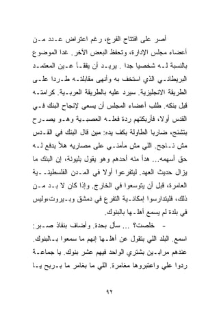 ‫ﺃﺼﺭ ﻋﻠﻰ ﺍﻓﺘﺘﺎﺡ ﺍﻟﻔﺭﻉ، ﺭﻏﻡ ﺍﻋﺘﺭﺍﺽ ﻋـﺩﺩ ﻤـﻥ‬
‫ﺃﻋﻀﺎﺀ ﻤﺠﻠﺱ ﺍﻹﺩﺍﺭﺓ، ﻭﺘﺤﻔﻅ ﺍﻟﺒﻌﺽ ﺍﻵﺨﺭ. ﻏﺩﺍ ﺍﻟﻤﻭﻀﻭﻉ‬
‫ﺒﺎﻟﻨﺴﺒﺔ ﻟـﻪ ﺸﺨﺼﻴﺎ ﺠﺩﺍ . ﻴﺭﻴـﺩ ﺃﻥ ﻴﻔﻘـﺄ ﻋـﻴﻥ ﺍﻟﻤﻌﺘﻤـﺩ‬
                               ‫ﹰ ﹰ‬
‫ﺍﻟﺒﺭﻴﻁﺎﻨـﻲ ﺍﻟﺫﻱ ﺍﺴﺘﺨﻑ ﺒﻪ ﻭﺃﻨﻬﻰ ﻤﻘﺎﺒﻠﺘـﻪ ﻁـﺭﺩﺍ ﻋﻠـﻰ‬
     ‫ﹰ‬
‫ﺍﻟﻁﺭﻴﻘﺔ ﺍﻻﻨﺠﻠﻴﺯﻴﺔ. ﺴﻴﺭﺩ ﻋﻠﻴﻪ ﺒﺎﻟﻁﺭﻴﻘﺔ ﺍﻟﻌﺭﺒـﻴﺔ. ﻜﺭﺍﻤﺘـﻪ‬
‫ﻗﺒل ﺒﻨﻜﻪ. ﻁﻠﺏ ﺃﻋﻀﺎﺀ ﺍﻟﻤﺠﻠﺱ ﺃﻥ ﻴﺴﻌﻰ ﻹﻨﺠﺎﺡ ﺍﻟﺒﻨﻙ ﻓـﻲ‬
‫ﺍﻟﻘﺩﺱ ﺃﻭ ﹰ، ﻓﺄﺭﺒﻜﺘﻬﻡ ﺭﺩﺓ ﻓﻌﻠـﻪ ﺍﻟﻌﺼﺒـﻴﺔ ﻭﻫـﻭ ﻴﺼـﺭﺡ‬
                                        ‫ﻻ‬
‫ﺒﺘﺸﻨﺞ، ﻀﺎﺭﺒﺎ ﺍﻟﻁﺎﻭﻟﺔ ﺒﻜﻑ ﻴﺩﻩ: ﻤﻴﻥ ﻗﺎل ﺍﻟﺒﻨﻙ ﻓﻲ ﺍﻟﻘـﺩﺱ‬
                                         ‫ﹰ‬
‫ﻤﺵ ﻨـﺎﺠﺢ. ﺍﻟﻠﻲ ﻤﺵ ﻤﺄﻤﻨـﻲ ﻋﻠﻰ ﻤﺼﺎﺭﻴﻪ ﻫﻸ ﺒﺩﻓﻊ ﻟـﻪ‬
‫ﺤﻕ ﺃﺴﻬﻤﻪ... ﻫﺩﺃ ﻤﻨﻪ ﺃﺤﺩﻫﻡ ﻭﻫﻭ ﻴﻘﻭل ﺒﻠﻴﻭﻨﺔ، ﺇﻥ ﺍﻟﺒﻨﻙ ﻤﺎ‬
‫ﻴﺯﺍل ﺤﺩﻴﺙ ﺍﻟﻌﻬﺩ. ﻟﻴﺘﻔﺭﻋﻭﺍ ﺃﻭﻻ ﻓﻲ ﺍﻟﻤـﺩﻥ ﺍﻟﻔﻠﺴﻁﻴﻨــﻴﺔ‬
                       ‫ﹰ‬
‫ﺍﻟﻌﺎﻤﺭﺓ، ﻗﺒل ﺃﻥ ﻴﺘﻭﺴﻌﻭﺍ ﻓﻲ ﺍﻟﺨﺎﺭﺝ. ﻭﺇﺫﺍ ﻜﺎﻥ ﻻ ﺒـﺩ ﻤـﻥ‬
‫ﺫﻟﻙ، ﻓﻠﻴﺘﺩﺍﺭﺴﻭﺍ ﺇﻤﻜﺎﻨـﻴﺔ ﺍﻟﺘﻔﺭﻉ ﻓﻲ ﺩﻤﺸﻕ ﻭﺒـﻴﺭﻭﺕ،ﻭﻟﻴﺱ‬
                          ‫ﻓﻲ ﺒﻠﺩﺓ ﻟﻡ ﻴﺴﻤﻊ ﺃﻫﻠـﻬﺎ ﺒﺎﻟﺒﻨﻭﻙ.‬
‫- ﺨﻠﺼﺕ؟ ... ﺴﺄل ﺒﺤﺩﺓ. ﻭﺃﻀﺎﻑ ﺒﻨﻔﺎﺫ ﺼـﺒﺭ:‬
‫ﺍﺴﻤﻊ. ﺍﻟﺒﻠﺩ ﺍﻟﻠﻲ ﺒﺘﻘﻭل ﻋﻥ ﺃﻫﻠـﻬﺎ ﺇﻨﻬﻡ ﻤﺎ ﺴﻤﻌﻭﺍ ﺒـﺎﻟﺒﻨﻭﻙ.‬
‫ﻋﻨﺩﻫﻡ ﻤﺭﺍﺒـﻴﻥ ﺒﺸﺘﺭﻱ ﺍﻟﻭﺍﺤﺩ ﻓﻴﻬﻡ ﻋﺸﺭ ﺒﻨﻭﻙ. ﻴﺎ ﺠﻤﺎﻋـﺔ‬
‫ﺭﺩﻭﺍ ﻋﻠﻲ ﻭﺍﻋﺘﺒﺭﻭﻫﺎ ﻤﻐﺎﻤﺭﺓ. ﺍﻟﻠﻲ ﻤﺎ ﺒﻐﺎﻤﺭ ﻤﺎ ﺒـﺭﺒﺢ ﻴـﺎ‬
                                             ‫‪‬‬


                          ‫٢٩‬
 