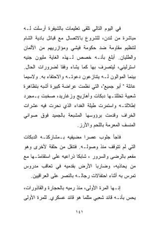 ‫ﻓﻲ ﺍﻟﻴﻭﻡ ﺍﻟﺘﺎﻟﻲ ﺘﻠﻘﻰ ﺘﻌﻠﻴﻤﺎﺕ ﺒﺎﻟﺸﻴﻔﺭﺓ ﺃﺭﺴﻠﺕ ﻟـﻪ‬
‫ﻤﺒﺎﺸﺭﺓ ﻤﻥ ﻟﻨﺩﻥ، ﻟﻠﺸﺭﻭﻉ ﺒﺎﻻﺘﺼﺎل ﻤﻊ ﻗﺒﺎﺌل ﺒﺎﺩﻴﺔ ﺍﻟﺸﺎﻡ‬
‫ﻟﺘﻨﻅﻴﻡ ﻤﻘﺎﻭﻤﺔ ﻀﺩ ﺤﻜﻭﻤﺔ ﻓﻴﺸﻲ ﻭﻤﺅﺍﺯﺭﻴﻬﻡ ﻤﻥ ﺍﻷﻟﻤﺎﻥ‬
‫ﻭﺍﻟﻁﻠﻴﺎﻥ. ﺃﺒﻠﻎ ﺒﺄﻨـﻪ ﺨﺼﺹ ﻟـﻬﺫﻩ ﺍﻟﻐﺎﻴﺔ ﻤﻠﻴﻭﻥ ﺠﻨﻴﻪ‬
‫ﺍﺴﺘﺭﻟﻴﻨﻲ، ﻟﻴﺘﺼﺭﻑ ﺒﻬﺎ ﻜﻤﺎ ﻴﺸﺎﺀ ﻭﻓﻘﺎ ﻟﻀﺭﻭﺭﺍﺕ ﺍﻟﺤﺎل.‬
               ‫ﹰ‬
‫ﺒﻴﻨﻤﺎ ﺍﻟﻤﻭﺍﻟﻭﻥ ﻟـﻪ ﻴﺘﻨﺎﺯﻋﻭﻥ ﺩﻋﻭﺘـﻪ ﻭﺍﻻﺤﺘﻔﺎﺀ ﺒﻪ. ﻭﻻﺴﻴﻤﺎ‬
‫ﻋﺎﺌﻠﺔ " ﺃﺒﻭ ﺠﻤﻴﻊ"، ﺍﻟﺘﻲ ﻨﻅﻤﺕ ﻋﺭﺍﻀﺔ ﻜﺒﻴﺭﺓ ﺃﺸﺒﻪ ﺒﺘﻅﺎﻫﺭﺓ‬
‫ﺸﻌﺒﻴﺔ ﺘﺨﻠﻠﺘـﻬﺎ ﺩﺒﻜﺎﺕ ﻭﺃﻫﺎﺯﻴﺞ ﻭﺯﻏﺎﺭﻴﺩ، ﺼﺨﺒﺕ ﺒـﻤﺠﺭﺩ‬
‫ﺇﻁﻼﻟﺘـﻪ ﻭﺍﺴﺘﻤﺭﺕ ﻁﻴﻠﺔ ﺍﻟﻐﺩﺍﺀ ﺍﻟﺫﻱ ﻨﺤﺭﺕ ﻓﻴﻪ ﻋﺸﺭﺍﺕ‬
‫ﺍﻟﺨﺭﺍﻑ ﻭﻗﺩﻤﺕ ﺒﺭﺅﻭﺴﻬﺎ ﺍﻟﻤﺸﺒﻌﺔ ﺒﺎﻟﺠﻤﻴﺩ ﻓﻭﻕ ﺼﻭﺍﻨﻲ‬
                          ‫ﺍﻟﻤﻨﺴﻑ ﺍﻟﻤﻌ ‪‬ﻤﺔ ﺒﺎﻟﻠﺤﻡ ﻭﺍﻷﺭﺯ.‬
                                          ‫ﺭ‬

‫ﻓﺎﺠﺄ ﺠﻠﻭﺏ ﻋﺼﺭﺍ ﻤﻀﻴﻔﻴﻪ ﺒـﻤﺸﺎﺭﻜﺘـﻪ ﺍﻟﺩﺒﻜﺎﺕ‬
                          ‫ﹰ‬
‫ﺍﻟﺘﻲ ﻟﻡ ﺘﺘﻭﻗﻑ ﻤﻨﺫ ﻭﺼﻭﻟـﻪ. ﻓﺘﻨﻘل ﻤﻥ ﺤﻠﻘﺔ ﻷﺨﺭﻯ ﻭﻫﻭ‬
‫ﻤﻔﻌﻡ ﺒﺎﻟﺭﻀﻰ ﻭﺍﻟﺴﺭﻭﺭ ، ﺸﺎﺒﻜﺎ ﺫﺭﺍﻋﻴﻪ ﻋﻠﻰ ﺍﺴﺘﻘﺎﻤﺘـﻬﺎ ﻤﻊ‬
                         ‫ﹰ‬
‫ﻤﻥ ﻴﺤﺎﺫﻴﻪ، ﻭﻀﺎﺭﺒﺎ ﺍﻷﺭﺽ ﺒﻘﺩﻤﻴﻪ ﻓﻲ ﺘﻌﺎﻗﺏ ﻤﺩﺭﻭﺱ‬
                           ‫ﹰ‬
   ‫ﺘﻤﺭﺱ ﺒﻪ ﺃﺜﻨﺎﺀ ﺍﺤﺘﻔﺎﻻﺕ ﺭﺠﺎﻟـﻪ ﺒﺎﻟﻨﺼﺭ ﻋﻠﻰ ﺍﻟﻌﺭﺍﻗﻴﻴﻥ.‬

‫ﺇﻨـﻬﺎ ﺍﻟﻤﺭﺓ ﺍﻷﻭﻟﻰ، ﻤﻨﺫ ﺭﻤﻴﻪ ﺒﺎﻟﺤﺠﺎﺭﺓ ﻭﺍﻟﻘﺎﺫﻭﺭﺍﺕ،‬
‫ﻴﺤﺱ ﺒﺄﻨـﻪ ﻗﺎﺌﺩ ﺸﻌﺒﻲ ﻤﺜﻠﻤﺎ ﻫﻭ ﻗﺎﺌﺩ ﻋﺴﻜﺭﻱ. ﻟﻠﻤﺭﺓ ﺍﻷﻭﻟﻰ‬

                         ‫١٤١‬
 