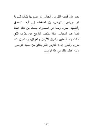 ‫ﻴﺤﺱ ﺒﺄﻥ ﻗﺩﻤﻴﻪ ﺃﺜﻘل ﻤﻥ ﺍﻟﺠﺒﺎل ﻭﻫﻭ ﻴﻀﺭﺒﻬﺎ ﺒﺜﺒﺎﺕ ﻟﺘﺴﻭﻴﺔ‬
‫ﻗﺒﺭ ﻟﻭﺭﻨﺱ ﺒﺎﻷﺭﺽ، ﺒل ﻟﻀﻐﻁﻪ ﺇﻟﻰ ﺃﺒﻌﺩ ﺍﻷﻋﻤﺎﻕ‬
‫ﻭﺃﻅﻠﻤﻬﺎ. ﻤﺠﺭﺩ ﺭﺤﻠﺔ ﻓﻲ ﺍﻟﺼﺤﺭﺍﺀ ﺠﻌﻠﺕ ﻤﻥ ﺫﻟﻙ ﺍﻟﺸﺎﺫ‬
‫ﻓﺤﻼ ﻋﻨﺩ ﺍﻟﻐﺎﻨﻴﺎﺕ. ﻤﺎﺫﺍ ﺴﻴﻜﺘﺏ ﺍﻟﺘﺎﺭﻴﺦ ﻋﻥ ﺠﻠﻭﺏ ﺍﻟﺫﻱ‬
                                              ‫ﹰ‬
‫ﻁﺎﻟﺕ ﻴﺩﻩ ﻓﻠﺴﻁﻴﻥ ﻭﺸﺭﻕ ﺍﻷﺭﺩﻥ ﻭﺍﻟﻌﺭﺍﻕ، ﻭﺴﺘﻁﻭل ﻏﺩﺍ‬
‫ﹰ‬
‫ﺴﻭﺭﻴﺎ ﻭﻟﺒﻨﺎﻥ. ﺇﻨـﻪ ﺍﻟﻔﺎﺭﺱ ﺍﻟﺫﻱ ﻴﺘﺩﻓﻕ ﻤﻥ ﺼﻠﺒﻪ ﺍﻟﻔﺭﺴﺎﻥ.‬
                        ‫ﺇﻨـﻪ ﺃﻋﻅﻡ ﺍﻨﻜﻠﻴﺯﻴﻲ ﻫﺫﺍ ﺍﻟﺯﻤﺎﻥ.‬




                        ‫٢٤١‬
 
