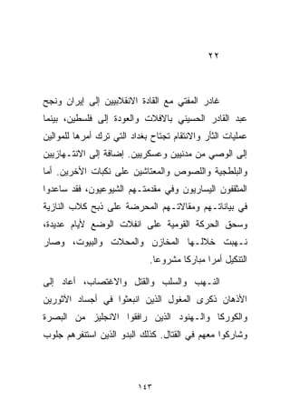 ‫٢٢‬



‫ﻏﺎﺩﺭ ﺍﻟﻤﻔﺘﻲ ﻤﻊ ﺍﻟﻘﺎﺩﺓ ﺍﻻﻨﻘﻼﺒﻴﻴﻥ ﺇﻟﻰ ﺇﻴﺭﺍﻥ ﻭﻨﺠﺢ‬
‫ﻋﺒﺩ ﺍﻟﻘﺎﺩﺭ ﺍﻟﺤﺴﻴﻨﻲ ﺒﺎﻻﻓﻼﺕ ﻭﺍﻟﻌﻭﺩﺓ ﺇﻟﻰ ﻓﻠﺴﻁﻴﻥ، ﺒﻴﻨﻤﺎ‬
‫ﻋﻤﻠﻴﺎﺕ ﺍﻟﺜﺄﺭ ﻭﺍﻻﻨﺘﻘﺎﻡ ﺘﺠﺘﺎﺡ ﺒﻐﺩﺍﺩ ﺍﻟﺘﻲ ﺘﺭﻙ ﺃﻤﺭﻫﺎ ﻟﻠﻤﻭﺍﻟﻴﻥ‬
‫ﺇﻟﻰ ﺍﻟﻭﺼﻲ ﻤﻥ ﻤﺩﻨﻴﻴﻥ ﻭﻋﺴﻜﺭﻴﻴﻥ. ﺇﻀﺎﻓﺔ ﺇﻟﻰ ﺍﻻﻨﺘـﻬﺎﺯﻴﻴﻥ‬
‫ﻭﺍﻟﺒﻠﻁﺠﻴﺔ ﻭﺍﻟﻠﺼﻭﺹ ﻭﺍﻟﻤﻌﺘﺎﺸﻴﻥ ﻋﻠﻰ ﻨﻜﺒﺎﺕ ﺍﻷﺨﺭﻴﻥ. ﺃﻤﺎ‬
‫ﺍﻟﻤﺜﻘﻔﻭﻥ ﺍﻟﻴﺴﺎﺭﻴﻭﻥ ﻭﻓﻲ ﻤﻘﺩﻤﺘـﻬﻡ ﺍﻟﺸﻴﻭﻋﻴﻭﻥ، ﻓﻘﺩ ﺴﺎﻋﺩﻭﺍ‬
‫ﻓﻲ ﺒﻴﺎﻨﺎﺘـﻬﻡ ﻭﻤﻘﺎﻻﺘـﻬﻡ ﺍﻟﻤﺤﺭﻀﺔ ﻋﻠﻰ ﺫﺒﺢ ﻜﻼﺏ ﺍﻟﻨﺎﺯﻴﺔ‬
‫ﻭﺴﺤﻕ ﺍﻟﺤﺭﻜﺔ ﺍﻟﻘﻭﻤﻴﺔ ﻋﻠﻰ ﺍﻨﻔﻼﺕ ﺍﻟﻭﻀﻊ ﻷﻴﺎﻡ ﻋﺩﻴﺩﺓ،‬
‫ﻨـﻬﺒﺕ ﺨﻼﻟـﻬﺎ ﺍﻟﻤﺨﺎﺯﻥ ﻭﺍﻟﻤﺤﻼﺕ ﻭﺍﻟﺒﻴﻭﺕ، ﻭﺼﺎﺭ‬
                             ‫ﺍﻟﺘﻨﻜﻴل ﺃﻤﺭﺍ ﻤﺒﺎﺭﻜﺎ ﻤﺸﺭﻭﻋﺎ.‬
                              ‫ﹰ‬      ‫ﹰ‬      ‫ﹰ‬

‫ﺍﻟﻨـﻬﺏ ﻭﺍﻟﺴﻠﺏ ﻭﺍﻟﻘﺘل ﻭﺍﻻﻏﺘﺼﺎﺏ، ﺃﻋﺎﺩ ﺇﻟﻰ‬
‫ﺍﻷﺫﻫﺎﻥ ﺫﻜﺭﻯ ﺍﻟﻤﻐﻭل ﺍﻟﺫﻴﻥ ﺍﻨﺒﻌﺜﻭﺍ ﻓﻲ ﺃﺠﺴﺎﺩ ﺍﻵﺜﻭﺭﻴﻥ‬
‫ﻭﺍﻟﻜﻭﺭﻜﺎ ﻭﺍﻟـﻬﻨﻭﺩ ﺍﻟﺫﻴﻥ ﺭﺍﻓﻘﻭﺍ ﺍﻻﻨﺠﻠﻴﺯ ﻤﻥ ﺍﻟﺒﺼﺭﺓ‬
‫ﻭﺸﺎﺭﻜﻭﺍ ﻤﻌﻬﻡ ﻓﻲ ﺍﻟﻘﺘﺎل. ﻜﺫﻟﻙ ﺍﻟﺒﺩﻭ ﺍﻟﺫﻴﻥ ﺍﺴﺘﻨﻔﺭﻫﻡ ﺠﻠﻭﺏ‬



                          ‫٣٤١‬
 