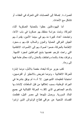 ‫ﻟﻨﺼﺭﺘـﻪ. ﺇﻀﺎﻓﺔ ﺇﻟﻰ ﺍﻟﻌﺼﺎﺒﺎﺕ ﺍﻟﺘﻲ ﺘﺘﺤﺭﻙ ﻓﻲ ﺍﻟﺨﻔﺎﺀ، ﺃﻭ‬
                                     ‫ﺘﺘﺸﻜل ﻤﻊ ﺍﻷﺤﺩﺍﺙ.‬

‫ﺃﻤﺎ ﺍﻟﻴﻬﻭﺩ،ﺍﻟﺫﻴﻥ ﺤﻅﻭﺍ ﺒﺎﻟﺤﻤﺎﻴﺔ ﺍﻟﻌﺴﻜﺭﻴﺔ ﺃﺜﻨﺎﺀ‬
‫ﺍﻟﺤﺭﻜﺔ، ﻭﺘﻤﺕ ﺤﺭﺍﺴﺔ ﻤﻨﻁﻘﺘـﻬﻡ ﻋﺴﻜﺭﻴﺎ ﻓﻲ ﺒﺎﺏ ﺍﻵﻏﺎ،‬
             ‫ﹰ‬
‫ﻭﺍﺠﺘﻤﻌﺕ ﺃﻋﺩﺍﺩ ﻜﺒﻴﺭﺓ ﻤﻨـﻬﻡ ﻓﻲ ﺴﻴﻨﻤﺎ ﺍﻷﻤﻴﻥ، ﻴﻘﺩﻡ ﻟـﻬﻡ‬
‫ﺍﻟﺠﻴﺵ ﺍﻟﻌﺭﺍﻗﻲ ﺍﻟﺤﻤﺎﻴﺔ ﻭﺍﻟﻤﺅﻥ ﻭﺍﻟﺴﻼﻡ، ﻓﺈﻨـﻬﻡ ﺒـﻤﺠﺭﺩ‬
‫ﺍﻹﻁﺎﺤﺔ ﺒﺎﻟﺤﺭﻜﺔ، ﻀﻤﻭﺍ ﺃﺼﻭﺍﺘـﻬﻡ ﺇﻟﻰ ﺍﻷﺼﻭﺍﺕ ﺍﻻﻨﺘﻘﺎﻤﻴﺔ‬
‫ﺍﻟﺘﻲ ﺭﺍﺤﺕ ﺘﺘﺭﺠﻡ ﻏﻀﺒﻬﺎ ﺒﺫﺒﺢ ﺍﻟﻤﻭﺍﻁﻨﻴﻥ ﻟﻤﺠﺭﺩ ﺍﻟﺸﺒﻬﺔ.‬
‫ﻭﻏﺭﻗﺕ ﺒﻐﺩﺍﺩ ﺒﺎﻟﺩﻤﺎﺀ ﻭﺍﺨﺘﻨﻘﺕ ﺒﺎﻟﺩﺨﺎﻥ ﻭﺁﻟﺕ ﻤﻌﺎﻟﻡ ﻫﺎﻤﺔ ﻓﻴﻬﺎ‬
                                               ‫ﺇﻟﻰ ﺭﻤﺎﺩ.‬

‫ﻜﺘﺏ ﺠﺭﻴﺭ ﻤﺭﺜﺎﺓ ﻟﺒﻐﺩﺍﺩ ﻤﻔﻌﻤﺔ ﺒﺎﻷﻤل، ﺩﻭﻨﻤﺎ ﺇﺸﺎﺭﺓ‬
‫ﻟﻠﺤﺭﻜﺔ ﺍﻻﻨﻘﻼﺒﻴﺔ ، ﻭﺩﻭﻨﻤﺎ ﺘﻌﺭﻴﺽ ﺒﺎﻻﻨﺠﻠﻴﺯ ﺃﻭ ﺍﻟﻔﺭﻨﺴﻴﻴﻥ،‬
‫ﺍﺴﺘﺠﺎﺒﺔ ﻟﺘﻌﻠﻴﻤﺎﺕ ﺍﻟﺸﻴﻭﻋﻴﻴﻥ. ﺇﻻ ﺃﻨـﻪ ﻟﻡ ﻴﻭﻓﻕ ﺒﻨﺸﺭﻫﺎ ﻓﻲ‬
‫ﺍﻟﺠﺭﺍﺌﺩ ﺍﻟﻭﻁﻨﻴﺔ، ﺒﺴﺒﺏ ﺇﻏﻼﻗﻬﺎ ﻤﻥ ﻗﺒل ﺍﻟﺴﻠﻁﺎﺕ ﻹﺸﺎﺩﺘـﻬﺎ‬
‫ﺒﺎﻟﺩﻋﻡ ﺍﻟﺠﻤﺎﻫﻴﺭﻱ ﺍﻟﺫﻱ ﻻﻗﺘـﻪ ﺍﻟﺤﺭﻜﺔ ﺍﻟﻜﻴﻼﻨﻴﺔ ﻓﻲ ﺠﻤﻴﻊ‬
‫ﺍﻟﺒﻼﺩ ﺍﻟﺴﻭﺭﻴﺔ. ﻭﻭﺼل ﺘﺄﻴﻴﺩﻫﺎ ﺇﻟﻰ ﻤﺼﺭ ﺍﻟﻨﻴل، ﻓﻨﻅﻤﺕ‬
‫ﺍﻟﻘﺼﺎﺌﺩ ﺍﻟﺸﻌﺒﻴﺔ ﻋﻥ ﻋﺭﺍﻗﻲ ﻗﻁﺎﻉ ﺍﻟﻭﺸﻭﺍﺵ ﺍﻟﺫﻴﻥ ﺍﺭﺘﺩﻭﺍ‬



                          ‫٤٤١‬
 