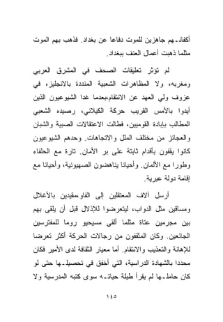 ‫ﺃﻜﻔﺎﻨـﻬﻡ ﺠﺎﻫﺯﻴﻥ ﻟﻠﻤﻭﺕ ﺩﻓﺎﻋﺎ ﻋﻥ ﺒﻐﺩﺍﺩ. ﻓﺫﻫﺏ ﺒﻬﻡ ﺍﻟﻤﻭﺕ‬
                         ‫ﹰ‬
                           ‫ﻤﺜﻠﻤﺎ ﺫﻫﺒﺕ ﺃﻋﻤﺎل ﺍﻟﻌﻨﻑ ﺒﺒﻐﺩﺍﺩ.‬

‫ﻟﻡ ﺘﺅﺜﺭ ﺘﻌﻠﻴﻘﺎﺕ ﺍﻟﺼﺤﻑ ﻓﻲ ﺍﻟﻤﺸﺭﻕ ﺍﻟﻌﺭﺒﻲ‬
‫ﻭﻤﻐﺭﺒﻪ، ﻭﻻ ﺍﻟﻤﻅﺎﻫﺭﺍﺕ ﺍﻟﺸﻌﺒﻴﺔ ﺍﻟﻤﻨﺩﺩﺓ ﺒﺎﻻﻨﺠﻠﻴﺯ، ﻓﻲ‬
‫ﻋﺯﻭﻑ ﻭﻟﻲ ﺍﻟﻌﻬﺩ ﻋﻥ ﺍﻻﻨﺘﻘﺎﻡ،ﺒﻌﺩﻤﺎ ﻏﺩﺍ ﺍﻟﺸﻴﻭﻋﻴﻭﻥ ﺍﻟﺫﻴﻥ‬
‫ﺃﻴﺩﻭﺍ ﺒﺎﻷﻤﺱ ﺍﻟﻘﺭﻴﺏ ﺤﺭﻜﺔ ﺍﻟﻜﻴﻼﻨﻲ، ﺭﺼﻴﺩﻩ ﺍﻟﺸﻌﺒﻲ‬
‫ﺍﻟﻤﻁﺎﻟﺏ ﺒﺈﺒﺎﺩﺓ ﺍﻟﻘﻭﻤﻴﻴﻥ، ﻓﻁﺎﻟﺕ ﺍﻻﻋﺘﻘﺎﻻﺕ ﺍﻟﺼﺒﻴﺔ ﻭﺍﻟﺸﺒﺎﻥ‬
‫ﻭﺍﻟﻌﺠﺎﺌﺯ ﻤﻥ ﻤﺨﺘﻠﻑ ﺍﻟﻤﻠل ﻭﺍﻻﺘﺠﺎﻫﺎﺕ. ﻭﺤﺩﻫﻡ ﺍﻟﺸﻴﻭﻋﻴﻭﻥ‬
‫ﻜﺎﻨﻭﺍ ﻴﻘﻔﻭﻥ ﺒﺄﻗﺩﺍﻡ ﺜﺎﺒﺘﺔ ﻋﻠﻰ ﺒﺭ ﺍﻷﻤﺎﻥ. ﺘﺎﺭﺓ ﻤﻊ ﺍﻟﺤﻠﻔﺎﺀ‬
‫ﻭﻁﻭﺭﺍ ﻤﻊ ﺍﻷﻟﻤﺎﻥ. ﻭﺃﺤﻴﺎﻨﺎ ﻴﻨﺎﻫﻀﻭﻥ ﺍﻟﺼﻬﻴﻭﻨﻴﺔ، ﻭﺃﺤﻴﺎﻨﺎ ﻤﻊ‬
   ‫ﹰ‬                          ‫ﹰ‬                  ‫ﹰ‬
                                        ‫ﺇﻗﺎﻤﺔ ﺩﻭﻟﺔ ﻋﺒﺭﻴﺔ.‬

‫ﺃﺭﺴل ﺁﻻﻑ ﺍﻟﻤﻌﺘﻘﻠﻴﻥ ﺇﻟﻰ ﺍﻟﻔﺎﻭ،ﻤﻘﻴﺩﻴﻥ ﺒﺎﻷﻏﻼل‬
‫ﻭﻤﺴﺎﻗﻴﻥ ﻤﺜل ﺍﻟﺩﻭﺍﺏ، ﻟﻴﺘﻌﺭﻀﻭﺍ ﻟﻺﺫﻻل ﻗﺒل ﺃﻥ ﻴﻠﻘﻰ ﺒﻬﻡ‬
‫ﺒﻴﻥ ﻤﺠﺭﻤﻴﻥ ﻋﺘﺎﺓ ﻤﺜﻠﻤﺎ ﺃﻟﻘﻲ ﻤﺴﻴﺤﻴﻭ ﺭﻭﻤﺎ ﻟﻠﻤﻔﺘﺭﺴﻴﻥ‬
‫ﺍﻟﺠﺎﺌﻌﻴﻥ. ﻭﻜﺎﻥ ﺍﻟﻤﺜﻘﻔﻭﻥ ﻤﻥ ﺭﺠﺎﻻﺕ ﺍﻟﺤﺭﻜﺔ ﺃﻜﺜﺭ ﺘﻌﺭﻀﺎ‬
‫ﹰ‬
‫ﻟﻺﻫﺎﻨﺔ ﻭﺍﻟﺘﻌﺫﻴﺏ ﻭﺍﻻﻨﺘﻘﺎﻡ. ﺃﻤﺎ ﻤﻌﻴﺎﺭ ﺍﻟﺜﻘﺎﻓﺔ ﻟﺩﻯ ﺍﻷﻤﻴﺭ ﻓﻜﺎﻥ‬
‫ﻤﺤﺩﺩﺍ ﺒﺎﻟﺸﻬﺎﺩﺓ ﺍﻟﺩﺭﺍﺴﻴﺔ، ﺍﻟﺘﻲ ﺃﺨﻔﻕ ﻓﻲ ﺘﺤﺼﻴﻠـﻬﺎ ﺤﺘﻰ ﻟﻭ‬
                                                ‫ﹰ‬
‫ﻜﺎﻥ ﺤﺎﻤﻠـﻬﺎ ﻟﻡ ﻴﻘﺭﺃ ﻁﻴﻠﺔ ﺤﻴﺎﺘـﻪ ﺴﻭﻯ ﻜﺘﺒﻪ ﺍﻟﻤﺩﺭﺴﻴﺔ ﻭﻻ‬

                          ‫٥٤١‬
 