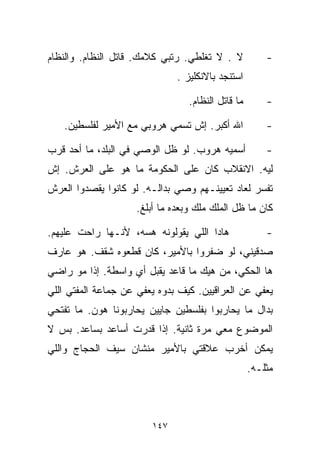 ‫ﻻ . ﻻ ﺘﻐﻠﻁﻲ. ﺭﺘﺒﻲ ﻜﻼﻤﻙ. ﻗﺎﺘل ﺍﻟﻨﻅﺎﻡ. ﻭﺍﻟﻨﻅﺎﻡ‬           ‫-‬
                              ‫ﺍﺴﺘﻨﺠﺩ ﺒﺎﻻﻨﻜﻠﻴﺯ .‬

                                 ‫ﻤﺎ ﻗﺎﺘل ﺍﻟﻨﻅﺎﻡ.‬       ‫-‬

   ‫ﺍﷲ ﺃﻜﺒﺭ. ﺇﺵ ﺘﺴﻤﻲ ﻫﺭﻭﺒﻲ ﻤﻊ ﺍﻷﻤﻴﺭ ﻟﻔﻠﺴﻁﻴﻥ.‬            ‫-‬

‫ﺃﺴﻤﻴﻪ ﻫﺭﻭﺏ. ﻟﻭ ﻅل ﺍﻟﻭﺼﻲ ﻓﻲ ﺍﻟﺒﻠﺩ، ﻤﺎ ﺃﺤﺩ ﻗ ‪‬ﺏ‬
 ‫ﺭ‬                                                     ‫-‬
‫ﻟﻴﻪ. ﺍﻻﻨﻘﻼﺏ ﻜﺎﻥ ﻋﻠﻰ ﺍﻟﺤﻜﻭﻤﺔ ﻤﺎ ﻫﻭ ﻋﻠﻰ ﺍﻟﻌﺭﺵ. ﺇﺵ‬
‫ﺘﻔﺴﺭ ﻟﻌﺎﺩ ﺘﻌﻴﻴﻨـﻬﻡ ﻭﺼﻲ ﺒﺩﺍﻟـﻪ. ﻟﻭ ﻜﺎﻨﻭﺍ ﻴﻘﺼﺩﻭﺍ ﺍﻟﻌﺭﺵ‬
                    ‫ﻜﺎﻥ ﻤﺎ ﻅل ﺍﻟﻤﻠﻙ ﻤﻠﻙ ﻭﺒﻌﺩﻩ ﻤﺎ ﺃﺒﻠﻎ.‬

‫ﻫﺎﺩﺍ ﺍﻟﻠﻲ ﻴﻘﻭﻟﻭﻨﻪ ﻫﺴﻪ، ﻷﻨـﻬﺎ ﺭﺍﺤﺕ ﻋﻠﻴﻬﻡ.‬               ‫-‬
‫ﺼﺩﻗﻴﻨﻲ، ﻟﻭ ﻀﻔﺭﻭﺍ ﺒﺎﻷﻤﻴﺭ، ﻜﺎﻥ ﻗ ﹼﻌﻭﻩ ﺸﻘﻑ. ﻫﻭ ﻋﺎﺭﻑ‬
                ‫ﻁ‬
‫ﻫﺎ ﺍﻟﺤﻜﻲ، ﻤﻥ ﻫﻴﻙ ﻤﺎ ﻗﺎﻋﺩ ﻴﻘﺒل ﺃﻱ ﻭﺍﺴﻁﺔ. ﺇﺫﺍ ﻤﻭ ﺭﺍﻀﻲ‬
‫ﻴﻌﻔﻲ ﻋﻥ ﺍﻟﻌﺭﺍﻗﻴﻴﻥ. ﻜﻴﻑ ﺒﺩﻭﻩ ﻴﻌﻔﻲ ﻋﻥ ﺠﻤﺎﻋﺔ ﺍﻟﻤﻔﺘﻲ ﺍﻟﻠﻲ‬
‫ﺒﺩﺍل ﻤﺎ ﻴﺤﺎﺭﺒﻭﺍ ﺒﻔﻠﺴﻁﻴﻥ ﺠﺎﻴﻴﻥ ﻴﺤﺎﺭﺒﻭﻨﺎ ﻫﻭﻥ. ﻤﺎ ﺘﻔﺘﺤﻲ‬
‫ﺍﻟﻤﻭﻀﻭﻉ ﻤﻌﻲ ﻤﺭﺓ ﺜﺎﻨﻴﺔ. ﺇﺫﺍ ﻗﺩﺭﺕ ﺃﺴﺎﻋﺩ ﺒﺴﺎﻋﺩ. ﺒﺱ ﻻ‬
‫ﻴﻤﻜﻥ ﺃﺨ ‪‬ﺏ ﻋﻼﻗﺘﻲ ﺒﺎﻷﻤﻴﺭ ﻤﻨﺸﺎﻥ ﺴﻴﻑ ﺍﻟﺤﺠﺎﺝ ﻭﺍﻟﻠﻲ‬
                                     ‫ﺭ‬
                                                   ‫ﻤﺜﻠـﻪ.‬



                        ‫٧٤١‬
 