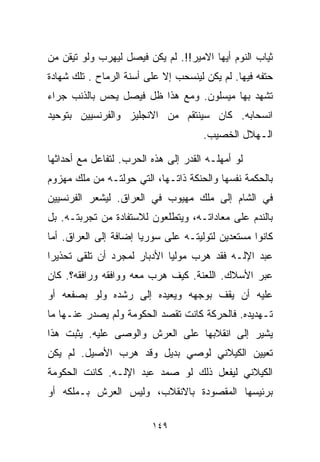 ‫ﺜﻴﺎﺏ ﺍﻟﻨﻭﻡ ﺃﻴﻬﺎ ﺍﻻﻤﻴﺭ!!. ﻟﻡ ﻴﻜﻥ ﻓﻴﺼل ﻟﻴﻬﺭﺏ ﻭﻟﻭ ﺘﻴﻘﻥ ﻤﻥ‬
‫ﺤﺘﻔﻪ ﻓﻴﻬﺎ. ﻟﻡ ﻴﻜﻥ ﻟﻴﻨﺴﺤﺏ ﺇﻻ ﻋﻠﻰ ﺃﺴﻨﺔ ﺍﻟﺭﻤﺎﺡ . ﺘﻠﻙ ﺸﻬﺎﺩﺓ‬
‫ﺘﺸﻬﺩ ﺒﻬﺎ ﻤﻴﺴﻠﻭﻥ. ﻭﻤﻊ ﻫﺫﺍ ﻅل ﻓﻴﺼل ﻴﺤﺱ ﺒﺎﻟﺫﻨﺏ ﺠﺭﺍﺀ‬
‫ﺍﻨﺴﺤﺎﺒﻪ. ﻜﺎﻥ ﺴﻴﻨﺘﻘﻡ ﻤﻥ ﺍﻻﻨﺠﻠﻴﺯ ﻭﺍﻟﻔﺭﻨﺴﻴﻴﻥ ﺒﺘﻭﺤﻴﺩ‬
                                      ‫ﺍﻟـﻬﻼل ﺍﻟﺨﺼﻴﺏ.‬

‫ﻟﻭ ﺃﻤﻬﻠـﻪ ﺍﻟﻘﺩﺭ ﺇﻟﻰ ﻫﺫﻩ ﺍﻟﺤﺭﺏ. ﻟﺘﻔﺎﻋل ﻤﻊ ﺃﺤﺩﺍﺜﻬﺎ‬
‫ﺒﺎﻟﺤﻜﻤﺔ ﻨﻔﺴﻬﺎ ﻭﺍﻟﺤﻨﻜﺔ ﺫﺍﺘـﻬﺎ، ﺍﻟﺘﻲ ﺤﻭﻟﺘـﻪ ﻤﻥ ﻤﻠﻙ ﻤﻬﺯﻭﻡ‬
‫ﻓﻲ ﺍﻟﺸﺎﻡ ﺇﻟﻰ ﻤﻠﻙ ﻤﻬﻴﻭﺏ ﻓﻲ ﺍﻟﻌﺭﺍﻕ. ﻟﻴﺸﻌﺭ ﺍﻟﻔﺭﻨﺴﻴﻴﻥ‬
‫ﺒﺎﻟﻨﺩﻡ ﻋﻠﻰ ﻤﻌﺎﺩﺍﺘـﻪ، ﻭﻴﺘﻁﻠﻌﻭﻥ ﻟﻼﺴﺘﻔﺎﺩﺓ ﻤﻥ ﺘﺠﺭﺒﺘـﻪ. ﺒل‬
‫ﻜﺎﻨﻭﺍ ﻤﺴﺘﻌﺩﻴﻥ ﻟﺘﻭﻟﻴﺘـﻪ ﻋﻠﻰ ﺴﻭﺭﻴﺎ ﺇﻀﺎﻓﺔ ﺇﻟﻰ ﺍﻟﻌﺭﺍﻕ. ﺃﻤﺎ‬
‫ﻋﺒﺩ ﺍﻹﻟـﻪ ﻓﻘﺩ ﻫﺭﺏ ﻤﻭﻟﻴﺎ ﺍﻷﺩﺒﺎﺭ ﻟﻤﺠﺭﺩ ﺃﻥ ﺘﻠﻘﻰ ﺘﺤﺫﻴﺭﺍ‬
‫ﹰ‬                           ‫ﹰ‬
‫ﻋﺒﺭ ﺍﻷﺴﻼﻙ. ﺍﻟﻠﻌﻨﺔ. ﻜﻴﻑ ﻫﺭﺏ ﻤﻌﻪ ﻭﻭﺍﻓﻘﻪ ﻭﺭﺍﻓﻘﻪ؟. ﻜﺎﻥ‬
‫ﻋﻠﻴﻪ ﺃﻥ ﻴﻘﻑ ﺒﻭﺠﻬﻪ ﻭﻴﻌﻴﺩﻩ ﺇﻟﻰ ﺭﺸﺩﻩ ﻭﻟﻭ ﺒﺼﻔﻌﻪ ﺃﻭ‬
‫ﺘـﻬﺩﻴﺩﻩ. ﻓﺎﻟﺤﺭﻜﺔ ﻜﺎﻨﺕ ﺘﻘﺼﺩ ﺍﻟﺤﻜﻭﻤﺔ ﻭﻟﻡ ﻴﺼﺩﺭ ﻋﻨـﻬﺎ ﻤﺎ‬
‫ﻴﺸﻴﺭ ﺇﻟﻰ ﺍﻨﻘﻼﺒﻬﺎ ﻋﻠﻰ ﺍﻟﻌﺭﺵ ﻭﺍﻟﻭﺼﻰ ﻋﻠﻴﻪ. ﻴﺜﺒﺕ ﻫﺫﺍ‬
‫ﺘﻌﻴﻴﻥ ﺍﻟﻜﻴﻼﻨﻲ ﻟﻭﺼﻲ ﺒﺩﻴل ﻭﻗﺩ ﻫﺭﺏ ﺍﻷﺼﻴل. ﻟﻡ ﻴﻜﻥ‬
‫ﺍﻟﻜﻴﻼﻨﻲ ﻟﻴﻔﻌل ﺫﻟﻙ ﻟﻭ ﺼﻤﺩ ﻋﺒﺩ ﺍﻹﻟـﻪ. ﻜﺎﻨﺕ ﺍﻟﺤﻜﻭﻤﺔ‬
‫ﺒﺭﺌﻴﺴﻬﺎ ﺍﻟﻤﻘﺼﻭﺩﺓ ﺒﺎﻻﻨﻘﻼﺏ، ﻭﻟﻴﺱ ﺍﻟﻌﺭﺵ ﺒـﻤﻠﻜﻪ ﺃﻭ‬

                         ‫٩٤١‬
 