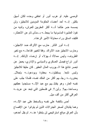 ‫ﺍﻟﻭﺼﻲ ﻋﻠﻴﻪ. ﻟﻭ ﻫﺭﺏ ﺃﻨﻭﺭ ﺃﻭ ﺍﺨﺘﻔﻰ ﻭﺤﺩﻩ، ﻟﻜﺎﻥ ﺃﺴﻬل‬
‫ﺒﻜﺜﻴﺭ. ﺇﻨـﻪ ﺃﺤﺩ ﺃﻋﻀﺎﺀ ﺍﻟﺤﻜﻭﻤﺔ ﺍﻟﻤﺅﻴﺩﻴﻥ ﻟﻼﻨﺠﻠﻴﺯ، ﻭﻟﻥ‬
‫ﻴﻤﺴﺴﻪ ﻀﺭ ﻁﺎﻟﻤﺎ ﺃﻨـﻪ ﺃﻜﺜﺭ ﺍﻟﻤﻘﺭﺒﻴﻥ ﻟﻠﻌﺭﺵ، ﻭﻟﺩﻴﻪ ﻤﻥ‬
‫ﻨﻔﻭﺫ ﺍﻟﻌﺸﻴﺭﺓ ﺍﻟﻤﺎﺴﻭﻨﻴﺔ ﻤﺎ ﻴﺠﻌﻠـﻪ ﺒـﻤﻨﺄﻯ ﺘﺎﻡ ﻋﻥ ﺍﻷﺨﻁﺎﺭ،‬
                ‫ﻓﻜﻴﻑ ﺍﻨﺴﺎﻕ ﻭﺭﺍﺀ ﻤﺤﺎﻭﻟﺔ ﺍﻷﻤﻴﺭ ﺍﻟﺭﻋﻨﺎﺀ.‬

‫ﺇﻨـﻪ ﺃﻨﻭﺭ ﺍﻟﺜﺎﺌﺭ. ﺤﺎﺭﺏ ﻤﻊ ﺍﻷﺘﺭﺍﻙ ﻀﺩ ﺍﻻﻨﺠﻠﻴﺯ،‬
‫ﻭﺤﺎﺭﺏ ﺍﻻﻨﺠﻠﻴﺯ ﻀﺩ ﺍﻷﺘﺭﺍﻙ. ﻭﻓﻘﺎ ﻟﺘﻐﻴﻴﺭ ﻗﻨﺎﻋﺎﺘـﻪ ﻤﻊ ﺘﻐﻴﺭ‬
                        ‫ﹰ‬
‫ﺍﻟﻅﺭﻭﻑ، ﻭﻟﻴﺱ ﻤﻤﺎﻷﺓ ﻟـﻬﺅﻻﺀ ﺃﻭ ﺇﺭﻀﺎﺀ ﻷﻭﻟﺌﻙ. ﺇﻨـﻪ‬
            ‫‪‬‬
‫ﺃﻨﻭﺭ ﺫﺭﺍﻉ ﻓﻴﺼل ﺍﻟﻌﺴﻜﺭﻱ ﻭﺍﻟﺴﻴﺎﺴﻲ ﻭﺍﻹﺩﺍﺭﻱ، ﻴﻌﺠﺯ ﻋﻥ‬
‫ﺘﺒﺼﺭ ﻨﺘﺎﺌﺞ ﻫﺫﺍ ﺍﻟـﻬﺭﻭﺏ ﺍﻟﻤﺫل ﺍﻟﺤﻘﻴﺭ. ﻜﺎﻥ ﺤﻠﻴﻔﺎ ﻟﻼﻨﺠﻠﻴﺯ‬
        ‫ﹰ‬
‫ﻭﻟﻴﺱ ﺘﺎﺒﻌﺎ. ﻴﺴﺘﻘﺒﻠﻭﻨـﻪ ﺒﺤﻔﺎﻭﺓ ﻭﻴﻭﺩﻋﻭﻨـﻪ ﺒﺈﺠﻼل.‬
                                    ‫ﹰ‬
‫ﻴﻌﺘﺒﺭﻭﻨـﻪ ﺭﺠﻠـﻬﻡ ﺃﻜﺜﺭ ﻤﻥ ﺍﻟﻤﻠﻙ ﻨﻔﺴﻪ، ﻓﻠﻤﺎﺫﺍ ﺠﻠﺏ ﻋﻠﻰ‬
‫ﻨﻔﺴﻪ ﺍﻟﻌﺎﺭ، ﻭﻫﻭ ﻴﻘﺎﺒﻠـﻬﻡ ﻤﻊ ﻋﺒﺩ ﺍﻹﻟـﻪ ﻤﺴﺘﺠﺩﻴﺎ ﻋﻁﻔﻬﻡ‬
      ‫ﹰ‬
‫ﻭﻤﺴﺎﻋﺩﺘـﻬﻡ؟. ﻭﺃﻴﻥ.؟. ﻓﻲ ﻓﻠﺴﻁﻴﻥ ﺍﻟﺘﻲ ﺘﺒﻌﺩ ﻋﻥ ﻋﺭﻴﻨـﻪ‬
                               ‫ﺍﻟﻌﺭﺍﻗﻲ ﺃﻜﺜﺭ ﻤﻥ ﺃﻟﻑ ﻤﻴل.‬

‫ﺃﺤﺱ ﺒﺎﻟﻨﻘﻤﺔ ﻋﻠﻰ ﻨﻔﺴﻪ ﻭﺒﺎﻟﺴﺨﻁ ﻋﻠﻰ ﻋﺒﺩ ﺍﻹﻟـﻪ،‬
‫ﻭﻫﻤﺎ ﻴﻘﺎﺒﻼﻥ ﺃﺼﻐﺭ ﺍﻟﺠﻨﺭﺍﻻﺕ ﺍﻟﺫﻴﻥ ﻟﻡ ﻴﺘﻭﺍﻨﻭﺍ ﻋﻥ ﺍﻹﻓﺼﺎﺡ‬
‫ﺒﺄﻥ ﺍﻟﻌﺭﺍﻕ ﻤﻭﻗﻊ ﺍﺴﺘﺭﺍﺘﻴﺠﻲ ﻟﻥ ﻴﺘﺨﻠﻭﺍ ﻋﻨـﻪ. ﻟﻡ ﻴﻘل ﺃﺤﺩﻫﻡ،‬

                         ‫٠٥١‬
 