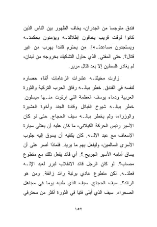 ‫ﻓﻨﺩﻕ ﻤﺘﻭﺠﺴﺎ ﻤﻥ ﺍﻟﺠﺩﺭﺍﻥ، ﻴﺨﺎﻑ ﺍﻟﻅﻬﻭﺭ ﺒﻴﻥ ﺍﻟﻨﺎﺱ ﺍﻟﺫﻴﻥ‬
                                        ‫ﹰ‬
‫ﻜﺎﻨﻭﺍ ﻟﻭﻗﺕ ﻗﺭﻴﺏ ﻴﺨﺎﻓﻭﻥ ﺇﻁﻼﻟﺘـﻪ ﻭﻴﺅﻤﻨﻭﻥ ﺒﺤﻜﻤﺘـﻪ‬
‫ﻭﻴﺴﺘﺠﺩﻭﻥ ﻤﺴﺎﻋﺩﺘـﻪ!. ﻤﻥ ﻴﺤﺘﺭﻡ ﻗﺎﺌﺩﺍ ﻴﻬﺭﺏ ﻤﻥ ﻏﻴﺭ‬
            ‫ﹰ‬
‫ﻗﺘﺎل؟. ﺤﺘﻰ ﺍﻟﻤﻔﺘﻲ. ﺍﻟﺫﻱ ﺤﺎﻭل ﺍﻟﺘﺸﻜﻴﻙ ﺒﺨﺭﻭﺠﻪ ﻤﻥ ﻟﺒﻨﺎﻥ،‬
                     ‫ﻟﻡ ﻴﻐﺎﺩﺭ ﻓﻠﺴﻁﻴﻥ ﺇﻻ ﺒﻌﺩ ﻗﺘﺎل ﻤﺭﻴﺭ.‬

‫ﺯﺍﺭﺕ ﻤﺨﻴﻠﺘـﻪ ﻋﺸﺭﺍﺕ ﺍﻟﺯﻋﺎﻤﺎﺕ ﺃﺜﻨﺎﺀ ﺤﺼﺎﺭﻩ‬
‫ﻟﻨﻔﺴﻪ ﻓﻲ ﺍﻟﻔﻨﺩﻕ. ﺨﻁﺭ ﺒﺒﺎﻟـﻪ ﺭﻓﺎﻕ ﺍﻟﺤﺭﺏ ﺍﻟﺘﺭﻜﻴﺔ ﻭﺍﻟﺜﻭﺭﺓ‬
‫ﺍﻟﻌﺭﺒﻴﺔ ﻭﺩﻤﺎﺀ ﻴﻭﺴﻑ ﺍﻟﻌﻅﻤﺔ ﺍﻟﺘﻲ ﺍﺭﺘﻭﺕ ﻤﻨـﻬﺎ ﻤﻴﺴﻠﻭﻥ.‬
‫ﺨﻁﺭ ﺒﺒﺎﻟـﻪ ﺸﻴﻭﺥ ﺍﻟﻘﺒﺎﺌل ﻭﻗﺎﺩﺓ ﺍﻟﺠﻨﺩ ﻭﺃﺨﻭﺓ ﺍﻟﻌﺸﻴﺭﺓ‬
‫ﻭﺍﻟﻭﺯﺭﺍﺀ، ﻭﻟﻡ ﻴﺨﻁﺭ ﺒﺒﺎﻟـﻪ ﺴﻴﻑ ﺍﻟﺤﺠﺎﺝ. ﺤﺘﻰ ﻟﻭ ﻜﺎﻥ‬
‫ﺍﻷﺴﻴﺭ ﺭﺌﻴﺱ ﺍﻟﺤﺭﻜﺔ ﺍﻟﻜﻴﻼﻨﻲ، ﻤﺎ ﻜﺎﻥ ﻋﻠﻴﻪ ﺃﻥ ﻴﻌﺘﻠﻲ ﺴﻴﺎﺭﺓ‬
‫ﺍﻹﺴﻌﺎﻑ ﻤﻊ ﻋﺒﺩ ﺍﻹﻟـﻪ. ﻜﺎﻥ ﻴﻜﻔﻴﻪ ﺃﻥ ﻴﺴﻭﻕ ﺇﻟﻴﻪ ﺠﻠﻭﺏ‬
‫ﺍﻷﺴﺭﻯ ﺍﻟﺴﺎﻟﻤﻴﻥ، ﻭﻟﻴﻔﻌل ﺒﻬﻡ ﻤﺎ ﻴﺭﻴﺩ. ﻓﻠﻤﺎﺫﺍ ﺃﺼﺭ ﻋﻠﻰ ﺃﻥ‬
‫ﻴﺴﺎﻕ ﺃﻤﺎﻤﻪ ﺍﻷﺴﻴﺭ ﺍﻟﺠﺭﻴﺢ.؟. ﺃﻱ ﻗﺎﺌﺩ ﻴﻔﻌل ﺫﻟﻙ ﻤﻊ ﻤﺘﻁﻭﻉ‬
‫ﻤﺼﺎﺏ؟. ﻟﻭ ﻜﺎﻥ ﺍﻟﺭﺠل ﻗﺎﺌﺩ ﺍﻻﻨﻘﻼﺏ ﻟﺒﺭﺭ ﻟﻌﺒﺩ ﺍﻹﻟـﻪ‬
‫ﻓﻌﻠﺘـﻪ. ﻟﻜﻥ ﻤﺘﻁﻭﻉ ﻋﺎﺩﻱ ﺒﺭﺘﺒﺔ ﺭﺍﺌﺩ ﺯﺍﺌﻔﺔ. ﻭﻤﻥ ﻫﻭ‬
‫ﺍﻟﺭﺍﺌﺩ؟. ﺴﻴﻑ ﺍﻟﺤﺠﺎﺝ. ﺴﻴﻑ ﺍﻟﺫﻱ ﻁ ‪‬ﺒﻪ ﻴﻭﻤﺎ ﻓﻲ ﻤﺠﺎﻫل‬
         ‫ﹰ‬      ‫ﺒ‬
‫ﺍﻟﺼﺤﺭﺍﺀ. ﺴﻴﻑ ﺍﻟﺫﻱ ﺃﺒﻠﻰ ﻓﺘﻴﺎ ﻓﻲ ﺍﻟﺜﻭﺭﺓ ﺃﻜﺜﺭ ﻤﻥ ﻤﺤﺘﺭﻓﻲ‬
                         ‫ﹰ‬

                         ‫٢٥١‬
 