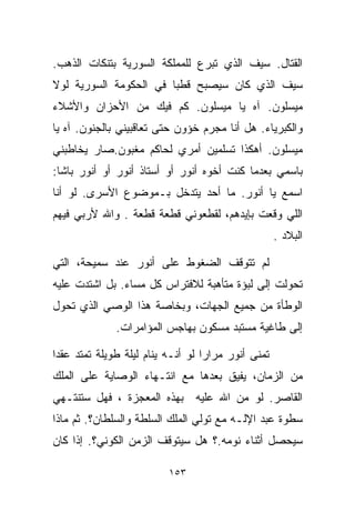 ‫ﺍﻟﻘﺘﺎل. ﺴﻴﻑ ﺍﻟﺫﻱ ﺘﺒﺭﻉ ﻟﻠﻤﻤﻠﻜﺔ ﺍﻟﺴﻭﺭﻴﺔ ﺒﺘﻨﻜﺎﺕ ﺍﻟﺫﻫﺏ.‬
‫ﺴﻴﻑ ﺍﻟﺫﻱ ﻜﺎﻥ ﺴﻴﺼﺒﺢ ﻗﻁﺒﺎ ﻓﻲ ﺍﻟﺤﻜﻭﻤﺔ ﺍﻟﺴﻭﺭﻴﺔ ﻟﻭﻻ‬
                       ‫ﹰ‬
‫ﻤﻴﺴﻠﻭﻥ. ﺁﻩ ﻴﺎ ﻤﻴﺴﻠﻭﻥ. ﻜﻡ ﻓﻴﻙ ﻤﻥ ﺍﻷﺤﺯﺍﻥ ﻭﺍﻷﺸﻼﺀ‬
‫ﻭﺍﻟﻜﺒﺭﻴﺎﺀ. ﻫل ﺃﻨﺎ ﻤﺠﺭﻡ ﺨﺅﻭﻥ ﺤﺘﻰ ﺘﻌﺎﻗﺒﻴﻨﻲ ﺒﺎﻟﺠﻨﻭﻥ. ﺁﻩ ﻴﺎ‬
‫ﻤﻴﺴﻠﻭﻥ. ﺃﻫﻜﺫﺍ ﺘﺴﻠﻤﻴﻥ ﺃﻤﺭﻱ ﻟﺤﺎﻜﻡ ﻤﻐﺒﻭﻥ.ﺼﺎﺭ ﻴﺨﺎﻁﺒﻨﻲ‬
‫ﺒﺎﺴﻤﻲ ﺒﻌﺩﻤﺎ ﻜﻨﺕ ﺃﺨﻭﻩ ﺃﻨﻭﺭ ﺃﻭ ﺃﺴﺘﺎﺫ ﺃﻨﻭﺭ ﺃﻭ ﺃﻨﻭﺭ ﺒﺎﺸﺎ:‬
‫ﺍﺴﻤﻊ ﻴﺎ ﺃﻨﻭﺭ. ﻤﺎ ﺃﺤﺩ ﻴﺘﺩﺨل ﺒـﻤﻭﻀﻭﻉ ﺍﻷﺴﺭﻯ. ﻟﻭ ﺃﻨﺎ‬
‫ﺍﻟﻠﻲ ﻭﻗﻌﺕ ﺒﺈﻴﺩﻫﻡ، ﻟﻘﻁﻌﻭﻨﻲ ﻗﻁﻌﺔ ﻗﻁﻌﺔ . ﻭﺍﷲ ﻷﺭﺒﻲ ﻓﻴﻬﻡ‬
                                                    ‫ﺍﻟﺒﻼﺩ .‬

‫ﻟﻡ ﺘﺘﻭﻗﻑ ﺍﻟﻀﻐﻭﻁ ﻋﻠﻰ ﺃﻨﻭﺭ ﻋﻨﺩ ﺴﻤﻴﺤﺔ، ﺍﻟﺘﻲ‬
‫ﺘﺤﻭﻟﺕ ﺇﻟﻰ ﻟﺒﺅﺓ ﻤﺘﺄﻫﺒﺔ ﻟﻼﻓﺘﺭﺍﺱ ﻜل ﻤﺴﺎﺀ. ﺒل ﺍﺸﺘﺩﺕ ﻋﻠﻴﻪ‬
‫ﺍﻟﻭﻁﺄﺓ ﻤﻥ ﺠﻤﻴﻊ ﺍﻟﺠﻬﺎﺕ، ﻭﺒﺨﺎﺼﺔ ﻫﺫﺍ ﺍﻟﻭﺼﻲ ﺍﻟﺫﻱ ﺘﺤﻭل‬
              ‫ﺇﻟﻰ ﻁﺎﻏﻴﺔ ﻤﺴﺘﺒﺩ ﻤﺴﻜﻭﻥ ﺒﻬﺎﺠﺱ ﺍﻟﻤﺅﺍﻤﺭﺍﺕ.‬

‫ﺘﻤﻨﻰ ﺃﻨﻭﺭ ﻤﺭﺍﺭﺍ ﻟﻭ ﺃﻨـﻪ ﻴﻨﺎﻡ ﻟﻴﻠﺔ ﻁﻭﻴﻠﺔ ﺘﻤﺘﺩ ﻋﻘﺩﺍ‬
‫ﹰ‬                                 ‫ﹰ‬
‫ﻤﻥ ﺍﻟﺯﻤﺎﻥ، ﻴﻔﻴﻕ ﺒﻌﺩﻫﺎ ﻤﻊ ﺍﻨﺘـﻬﺎﺀ ﺍﻟﻭﺼﺎﻴﺔ ﻋﻠﻰ ﺍﻟﻤﻠﻙ‬
‫ﺍﻟﻘﺎﺼﺭ. ﻟﻭ ﻤﻥ ﺍﷲ ﻋﻠﻴﻪ ﺒﻬﺫﻩ ﺍﻟﻤﻌﺠﺯﺓ ، ﻓﻬل ﺴﺘﻨﺘـﻬﻲ‬
                                   ‫‪‬‬
‫ﺴﻁﻭﺓ ﻋﺒﺩ ﺍﻹﻟـﻪ ﻤﻊ ﺘﻭﻟﻲ ﺍﻟﻤﻠﻙ ﺍﻟﺴﻠﻁﺔ ﻭﺍﻟﺴﻠﻁﺎﻥ؟. ﺜﻡ ﻤﺎﺫﺍ‬
‫ﺴﻴﺤﺼل ﺃﺜﻨﺎﺀ ﻨﻭﻤﻪ.؟ ﻫل ﺴﻴﺘﻭﻗﻑ ﺍﻟﺯﻤﻥ ﺍﻟﻜﻭﻨﻲ؟. ﺇﺫﺍ ﻜﺎﻥ‬

                          ‫٣٥١‬
 