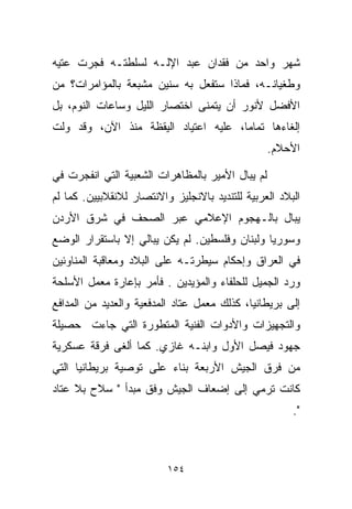 ‫ﺸﻬﺭ ﻭﺍﺤﺩ ﻤﻥ ﻓﻘﺩﺍﻥ ﻋﺒﺩ ﺍﻹﻟـﻪ ﻟﺴﻠﻁﺘـﻪ ﻓﺠﺭﺕ ﻋﺘ ‪‬ﻪ‬
 ‫ﻴ‬
‫ﻭﻁﻐﻴﺎﻨـﻪ، ﻓﻤﺎﺫﺍ ﺴﺘﻔﻌل ﺒﻪ ﺴﻨﻴﻥ ﻤﺸﺒﻌﺔ ﺒﺎﻟﻤﺅﺍﻤﺭﺍﺕ؟ ﻤﻥ‬
‫ﺍﻷﻓﻀل ﻷﻨﻭﺭ ﺃﻥ ﻴﺘﻤﻨﻰ ﺍﺨﺘﺼﺎﺭ ﺍﻟﻠﻴل ﻭﺴﺎﻋﺎﺕ ﺍﻟﻨﻭﻡ، ﺒل‬
‫ﺇﻟﻐﺎﺀﻫﺎ ﺘﻤﺎﻤﹰ، ﻋﻠﻴﻪ ﺍﻋﺘﻴﺎﺩ ﺍﻟﻴﻘﻅﺔ ﻤﻨﺫ ﺍﻵﻥ، ﻭﻗﺩ ﻭﻟﺕ‬
                                     ‫ﺎ‬
                                                  ‫ﺍﻷﺤﻼﻡ.‬

‫ﻟﻡ ﻴﺒﺎل ﺍﻷﻤﻴﺭ ﺒﺎﻟﻤﻅﺎﻫﺭﺍﺕ ﺍﻟﺸﻌﺒﻴﺔ ﺍﻟﺘﻲ ﺍﻨﻔﺠﺭﺕ ﻓﻲ‬
‫ﺍﻟﺒﻼﺩ ﺍﻟﻌﺭﺒﻴﺔ ﻟﻠﺘﻨﺩﻴﺩ ﺒﺎﻻﻨﺠﻠﻴﺯ ﻭﺍﻻﻨﺘﺼﺎﺭ ﻟﻼﻨﻘﻼﺒﻴﻴﻥ. ﻜﻤﺎ ﻟﻡ‬
‫ﻴﺒﺎل ﺒﺎﻟـﻬﺠﻭﻡ ﺍﻹﻋﻼﻤﻲ ﻋﺒﺭ ﺍﻟﺼﺤﻑ ﻓﻲ ﺸﺭﻕ ﺍﻷﺭﺩﻥ‬
‫ﻭﺴﻭﺭﻴﺎ ﻭﻟﺒﻨﺎﻥ ﻭﻓﻠﺴﻁﻴﻥ. ﻟﻡ ﻴﻜﻥ ﻴﺒﺎﻟﻲ ﺇﻻ ﺒﺎﺴﺘﻘﺭﺍﺭ ﺍﻟﻭﻀﻊ‬
‫ﻓﻲ ﺍﻟﻌﺭﺍﻕ ﻭﺇﺤﻜﺎﻡ ﺴﻴﻁﺭﺘـﻪ ﻋﻠﻰ ﺍﻟﺒﻼﺩ ﻭﻤﻌﺎﻗﺒﺔ ﺍﻟﻤﻨﺎﻭﺌﻴﻥ‬
‫ﻭﺭﺩ ﺍﻟﺠﻤﻴل ﻟﻠﺤﻠﻔﺎﺀ ﻭﺍﻟﻤﺅﻴﺩﻴﻥ . ﻓﺄﻤﺭ ﺒﺈﻋﺎﺭﺓ ﻤﻌﻤل ﺍﻷﺴﻠﺤﺔ‬
‫ﺇﻟﻰ ﺒﺭﻴﻁﺎﻨﻴﺎ، ﻜﺫﻟﻙ ﻤﻌﻤل ﻋﺘﺎﺩ ﺍﻟﻤﺩﻓﻌﻴﺔ ﻭﺍﻟﻌﺩﻴﺩ ﻤﻥ ﺍﻟﻤﺩﺍﻓﻊ‬
‫ﻭﺍﻟﺘﺠﻬﻴﺯﺍﺕ ﻭﺍﻷﺩﻭﺍﺕ ﺍﻟﻔﻨﻴﺔ ﺍﻟﻤﺘﻁﻭﺭﺓ ﺍﻟﺘﻲ ﺠﺎﺀﺕ ﺤﺼﻴﻠﺔ‬
‫ﺠﻬﻭﺩ ﻓﻴﺼل ﺍﻷﻭل ﻭﺍﺒﻨـﻪ ﻏﺎﺯﻱ. ﻜﻤﺎ ﺃﻟﻐﻰ ﻓﺭﻗﺔ ﻋﺴﻜﺭﻴﺔ‬
‫ﻤﻥ ﻓﺭﻕ ﺍﻟﺠﻴﺵ ﺍﻷﺭﺒﻌﺔ ﺒﻨﺎﺀ ﻋﻠﻰ ﺘﻭﺼﻴﺔ ﺒﺭﻴﻁﺎﻨﻴﺎ ﺍﻟﺘﻲ‬
‫ﻜﺎﻨﺕ ﺘﺭﻤﻲ ﺇﻟﻰ ﺇﻀﻌﺎﻑ ﺍﻟﺠﻴﺵ ﻭﻓﻕ ﻤﺒﺩﺃ " ﺴﻼﺡ ﺒﻼ ﻋﺘﺎﺩ‬
                                                       ‫".‬



                          ‫٤٥١‬
 