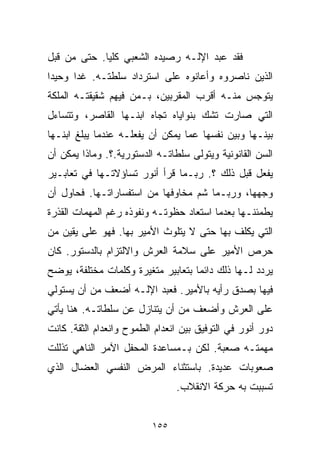 ‫ﻓﻘﺩ ﻋﺒﺩ ﺍﻹﻟـﻪ ﺭﺼﻴﺩﻩ ﺍﻟﺸﻌﺒﻲ ﻜﻠﻴﺎ. ﺤﺘﻰ ﻤﻥ ﻗﺒل‬
            ‫ﹰ‬
‫ﺍﻟﺫﻴﻥ ﻨﺎﺼﺭﻭﻩ ﻭﺃﻋﺎﻨﻭﻩ ﻋﻠﻰ ﺍﺴﺘﺭﺩﺍﺩ ﺴﻠﻁﺘـﻪ. ﻏﺩﺍ ﻭﺤﻴﺩﺍ‬
‫ﹰ‬
‫ﻴﺘﻭﺠﺱ ﻤﻨـﻪ ﺃﻗﺭﺏ ﺍﻟﻤﻘﺭﺒﻴﻥ، ﺒـﻤﻥ ﻓﻴﻬﻡ ﺸﻘﻴﻘﺘـﻪ ﺍﻟﻤﻠﻜﺔ‬
‫ﺍﻟﺘﻲ ﺼﺎﺭﺕ ﺘﺸﻙ ﺒﻨﻭﺍﻴﺎﻩ ﺘﺠﺎﻩ ﺍﺒﻨـﻬﺎ ﺍﻟﻘﺎﺼﺭ، ﻭﺘﺘﺴﺎﺀل‬
‫ﺒﻴﻨـﻬﺎ ﻭﺒﻴﻥ ﻨﻔﺴﻬﺎ ﻋﻤﺎ ﻴﻤﻜﻥ ﺃﻥ ﻴﻔﻌﻠـﻪ ﻋﻨﺩﻤﺎ ﻴﺒﻠﻎ ﺍﺒﻨـﻬﺎ‬
‫ﺍﻟﺴﻥ ﺍﻟﻘﺎﻨﻭﻨﻴﺔ ﻭﻴﺘﻭﻟﻰ ﺴﻠﻁﺎﺘـﻪ ﺍﻟﺩﺴﺘﻭﺭﻴﺔ.؟. ﻭﻤﺎﺫﺍ ﻴﻤﻜﻥ ﺃﻥ‬
‫ﻴﻔﻌل ﻗﺒل ﺫﻟﻙ ؟. ﺭﺒـﻤﺎ ﻗﺭﺃ ﺃﻨﻭﺭ ﺘﺴﺎﺅﻻﺘـﻬﺎ ﻓﻲ ﺘﻌﺎﺒـﻴﺭ‬
‫ﻭﺠﻬﻬﺎ، ﻭﺭﺒـﻤﺎ ﺸﻡ ﻤﺨﺎﻭﻓﻬﺎ ﻤﻥ ﺍﺴﺘﻔﺴﺎﺭﺍﺘـﻬﺎ. ﻓﺤﺎﻭل ﺃﻥ‬
‫ﻴﻁﻤﺌﻨـﻬﺎ ﺒﻌﺩﻤﺎ ﺍﺴﺘﻌﺎﺩ ﺤﻅﻭﺘـﻪ ﻭﻨﻔﻭﺫﻩ ﺭﻏﻡ ﺍﻟﻤﻬﻤﺎﺕ ﺍﻟﻘﺫﺭﺓ‬
‫ﺍﻟﺘﻲ ﻴﻜﻠﻑ ﺒﻬﺎ ﺤﺘﻰ ﻻ ﻴﺘﻠﻭﺙ ﺍﻷﻤﻴﺭ ﺒﻬﺎ. ﻓﻬﻭ ﻋﻠﻰ ﻴﻘﻴﻥ ﻤﻥ‬
‫ﺤﺭﺹ ﺍﻷﻤﻴﺭ ﻋﻠﻰ ﺴﻼﻤﺔ ﺍﻟﻌﺭﺵ ﻭﺍﻻﻟﺘﺯﺍﻡ ﺒﺎﻟﺩﺴﺘﻭﺭ. ﻜﺎﻥ‬
‫ﻴﺭﺩﺩ ﻟـﻬﺎ ﺫﻟﻙ ﺩﺍﺌﻤﺎ ﺒﺘﻌﺎﺒﻴﺭ ﻤﺘﻐﻴﺭﺓ ﻭﻜﻠﻤﺎﺕ ﻤﺨﺘﻠﻔﺔ، ﻴﻭﻀﺢ‬
                                   ‫ﹰ‬
‫ﻓﻴﻬﺎ ﺒﺼﺩﻕ ﺭﺃﻴﻪ ﺒﺎﻷﻤﻴﺭ. ﻓﻌﺒﺩ ﺍﻹﻟـﻪ ﺃﻀﻌﻑ ﻤﻥ ﺃﻥ ﻴﺴﺘﻭﻟﻲ‬
‫ﻋﻠﻰ ﺍﻟﻌﺭﺵ ﻭﺃﻀﻌﻑ ﻤﻥ ﺃﻥ ﻴﺘﻨﺎﺯل ﻋﻥ ﺴﻠﻁﺎﺘـﻪ. ﻫﻨﺎ ﻴﺄﺘﻲ‬
‫ﺩﻭﺭ ﺃﻨﻭﺭ ﻓﻲ ﺍﻟﺘﻭﻓﻴﻕ ﺒﻴﻥ ﺍﻨﻌﺩﺍﻡ ﺍﻟﻁﻤﻭﺡ ﻭﺍﻨﻌﺩﺍﻡ ﺍﻟﺜﻘﺔ. ﻜﺎﻨﺕ‬
‫ﻤﻬﻤﺘـﻪ ﺼﻌﺒﺔ. ﻟﻜﻥ ﺒـﻤﺴﺎﻋﺩﺓ ﺍﻟﻤﺤﻔل ﺍﻵﻤﺭ ﺍﻟﻨﺎﻫﻲ ﺘﺫﻟﻠﺕ‬
‫ﺼﻌﻭﺒﺎﺕ ﻋﺩﻴﺩﺓ. ﺒﺎﺴﺘﺜﻨﺎﺀ ﺍﻟﻤﺭﺽ ﺍﻟﻨﻔﺴﻲ ﺍﻟﻌﻀﺎل ﺍﻟﺫﻱ‬
                                ‫ﺘﺴﺒﺒﺕ ﺒﻪ ﺤﺭﻜﺔ ﺍﻻﻨﻘﻼﺏ.‬


                          ‫٥٥١‬
 