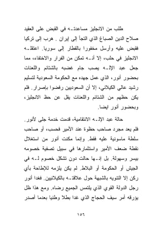 ‫ﻁﻠﺏ ﻤﻥ ﺍﻻﻨﺠﻠﻴﺯ ﻤﺴﺎﻋﺩﺘـﻪ ﻓﻲ ﺍﻟﻘﺒﺽ ﻋﻠﻰ ﺍﻟﻌﻘﻴﺩ‬
‫ﺼﻼﺡ ﺍﻟﺩﻴﻥ ﺍﻟﺼﺒﺎﻍ ﺍﻟﺫﻱ ﺍﻟﺘﺠﺄ ﺇﻟﻰ ﺇﻴﺭﺍﻥ . ﻫﺭﺏ ﺇﻟﻰ ﺘﺭﻜﻴﺎ‬
‫ﻓﻘﺒﺽ ﻋﻠﻴﻪ ﻭﺃﺭﺴل ﻤﺨﻔﻭﺭﺍ ﺒﺎﻟﻘﻁﺎﺭ ﺇﻟﻰ ﺴﻭﺭﻴﺎ. ﺍﻋﺘﻘﻠـﻪ‬
                           ‫ﹰ‬
‫ﺍﻻﻨﺠﻠﻴﺯ ﻓﻲ ﺤﻠﺏ، ﺇﻻ ﺃﻨـﻪ ﺘﻤﻜﻥ ﻤﻥ ﺍﻟﻔﺭﺍﺭ ﻭﺍﻻﺨﺘﻔﺎﺀ، ﻤﻤﺎ‬
‫ﺠﻌل ﻋﺒﺩ ﺍﻹﻟـﻪ ﻴﺼﺏ ﺠﺎﻡ ﻏﻀﺒﻪ ﺒﺎﻟﺸﺘﺎﺌﻡ ﻭﺍﻟﻠﻌﻨﺎﺕ‬
‫ﺒﺤﻀﻭﺭ ﺃﻨﻭﺭ، ﺍﻟﺫﻱ ﻋﻤل ﺠﻬﺩﻩ ﻤﻊ ﺍﻟﺤﻜﻭﻤﺔ ﺍﻟﺴﻌﻭﺩﻴﺔ ﻟﺘﺴﻠﻴﻡ‬
‫ﺭﺸﻴﺩ ﻋﺎﻟﻲ ﺍﻟﻜﻴﻼﻨﻲ، ﺇﻻ ﺃﻥ ﺍﻟﺴﻌﻭﺩﻴﻴﻥ ﺭﻓﻀﻭﺍ ﺒﺈﺼﺭﺍﺭ. ﻓﻠﻡ‬
‫ﻴﻜﻥ ﺤﻅﻬﻡ ﻤﻥ ﺍﻟﺸﺘﺎﺌﻡ ﻭﺍﻟﻠﻌﻨﺎﺕ ﻴﻘل ﻋﻥ ﺤﻅ ﺍﻻﻨﺠﻠﻴﺯ،‬
                                   ‫ﻭﺒﺤﻀﻭﺭ ﺃﻨﻭﺭ ﺍﻴﻀﺎ.‬
                                    ‫ﹰ‬

‫ﺤﺎﻟﺔ ﻋﺒﺩ ﺍﻹﻟـﻪ ﺍﻻﻨﺘﻘﺎﻤﻴﺔ، ﻗﺩﻤﺕ ﺨﺩﻤﺔ ﺠﹼﻰ ﻷﻨﻭﺭ.‬
       ‫ﻠ‬
‫ﻓﻠﻡ ﻴﻌﺩ ﻤﺠﺭﺩ ﺼﺎﺤﺏ ﺤﻅﻭﺓ ﻋﻨﺩ ﺍﻷﻤﻴﺭ ﻓﺤﺴﺏ، ﺃﻭ ﺼﺎﺤﺏ‬
‫ﺴﻠﻁﺔ ﻤﺎﺴﻭﻨﻴﺔ ﻋﻠﻴﻪ ﻓﻘﻁ. ﻭﺇﻨﻤﺎ ﻤ ﹼﻨﺕ ﺃﻨﻭﺭ ﻤﻥ ﺍﺴﺘﻐﻼل‬
                 ‫ﻜ‬
‫ﻨﻘﻁﺔ ﻀﻌﻑ ﺍﻷﻤﻴﺭ ﻭﺍﺴﺘﺜﻤﺎﺭﻫﺎ ﻓﻲ ﺴﺒﻴل ﺘﺼﻔﻴﺔ ﺨﺼﻭﻤﻪ‬
‫ﺒﻴﺴﺭ ﻭﺴﻬﻭﻟﺔ. ﺒل ﺇﻨـﻬﺎ ﺤﺎﻟﺕ ﺩﻭﻥ ﺘﺸﻜل ﺨﺼﻭﻡ ﻟـﻪ ﻓﻲ‬
‫ﺍﻟﺠﻴﺵ ﺃﻭ ﺍﻟﺤﻜﻭﻤﺔ ﺃﻭ ﺍﻟﺒﻼﻁ. ﻟﻡ ﻴﻜﻥ ﻴﻠﺯﻤﻪ ﻟﻺﻁﺎﺤﺔ ﺒﺄﻱ‬
‫ﺭﻜﻥ ﺇﻻ ﺍﻟﺘﻨﻭﻴﻪ ﺒﺎﻟﺸﺒﻬﺔ ﺤﻭل ﻋﻼﻗﺘـﻪ ﺒﺎﻟﻜﻴﻼﻨﻴﻴﻥ. ﻓﻐﺩﺍ ﺃﻨﻭﺭ‬
‫ﺭﺠل ﺍﻟﺩﻭﻟﺔ ﺍﻟﻘﻭﻱ ﺍﻟﺫﻱ ﻴﻠﺘﻤﺱ ﺍﻟﺠﻤﻴﻊ ﺭﻀﺎﻩ. ﻭﻤﻊ ﻫﺫﺍ ﻅل‬
‫ﻴﺅﺭﻗﻪ ﺃﻤﺭ ﺴﻴﻑ ﺍﻟﺤﺠﺎﺝ ﺍﻟﺫﻱ ﻏﺩﺍ ﺒﻁﻼ ﻭﻁﻨﻴﺎ ﺒﻌﺩﻤﺎ ﺃﺼﺩﺭ‬
           ‫ﹰ‬     ‫ﹰ‬

                         ‫٦٥١‬
 