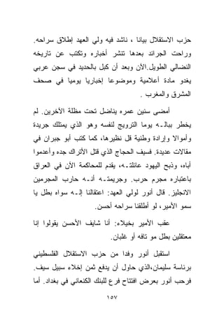 ‫ﺤﺯﺏ ﺍﻻﺴﺘﻘﻼل ﺒﻴﺎﻨﺎ ، ﻨﺎﺸﺩ ﻓﻴﻪ ﻭﻟﻲ ﺍﻟﻌﻬﺩ ﺇﻁﻼﻕ ﺴﺭﺍﺤﻪ.‬
                                 ‫ﹰ‬
‫ﻭﺭﺍﺤﺕ ﺍﻟﺠﺭﺍﺌﺩ ﺒﻌﺩﻫﺎ ﺘﻨﺸﺭ ﺃﺨﺒﺎﺭﻩ ﻭﺘﻜﺘﺏ ﻋﻥ ﺘﺎﺭﻴﺨﻪ‬
‫ﺍﻟﻨﻀﺎﻟﻲ ﺍﻟﻁﻭﻴل.ﺍﻵﻥ ﻭﺒﻌﺩ ﺃﻥ ﻜ ‪‬ل ﺒﺎﻟﺤﺩﻴﺩ ﻓﻲ ﺴﺠﻥ ﻋﺭﺒﻲ‬
                     ‫ﺒ‬
‫ﻴﻐﺩﻭ ﻤﺎﺩﺓ ﺃﻋﻼﻤﻴﺔ ﻭﻤﻭﻀﻭﻋﺎ ﺇﺨﺒﺎﺭﻴﺎ ﻴﻭﻤﻴﺎ ﻓﻲ ﺼﺤﻑ‬
       ‫ﹰ‬     ‫ﹰ‬       ‫ﹰ‬
                                     ‫ﺍﻟﻤﺸﺭﻕ ﻭﺍﻟﻤﻐﺭﺏ .‬

‫ﺃﻤﻀﻰ ﺴﻨﻴﻥ ﻋﻤﺭﻩ ﻴﻨﺎﻀل ﺘﺤﺕ ﻤﻅﻠﺔ ﺍﻵﺨﺭﻴﻥ. ﻟﻡ‬
‫ﻴﺨﻁﺭ ﺒﺒﺎﻟـﻪ ﻴﻭﻤﺎ ﺍﻟﺘﺭﻭﻴﺞ ﻟﻨﻔﺴﻪ ﻭﻫﻭ ﺍﻟﺫﻱ ﻴﻤﺘﻠﻙ ﺠﺭﻴﺩﺓ‬
                                   ‫ﹰ‬
‫ﻭﺃﻤﻭﺍﻻ ﻭﺇﺭﺍﺩﺓ ﻭﻁﻨﻴﺔ ﻗل ﻨﻅﻴﺭﻫﺎ، ﻜﻤﺎ ﻜﺘﺏ ﺃﺒﻭ ﺠﺒﺭﺍﻥ ﻓﻲ‬
                                             ‫ﹰ‬
‫ﻤﻘﺎﻻﺕ ﻋﺩﻴﺩﺓ. ﻓﺴﻴﻑ ﺍﻟﺤﺠﺎﺝ ﺍﻟﺫﻱ ﻗﺘل ﺍﻷﺘﺭﺍﻙ ﺠﺩﻩ ﻭﺃﻋﺩﻤﻭﺍ‬
‫ﺃﺒﺎﻩ، ﻭﺫﺒﺢ ﺍﻟﻴﻬﻭﺩ ﻋﺎﺌﻠﺘـﻪ، ﻴﻘﺩﻡ ﻟﻠﻤﺤﺎﻜﻤﺔ ﺍﻵﻥ ﻓﻲ ﺍﻟﻌﺭﺍﻕ‬
‫ﺒﺎﻋﺘﺒﺎﺭﻩ ﻤﺠﺭﻡ ﺤﺭﺏ. ﻭﺠﺭﻴﻤﺘـﻪ ﺃﻨـﻪ ﺤﺎﺭﺏ ﺍﻟﻤﺠﺭﻤﻴﻥ‬
‫ﺍﻻﻨﺠﻠﻴﺯ. ﻗﺎل ﺃﻨﻭﺭ ﻟﻭﻟﻲ ﺍﻟﻌﻬﺩ: ﺍﻋﺘﻘﺎﻟﻨﺎ ﺇﻟـﻪ ﺴ ‪‬ﺍﻩ ﺒﻁل ﻴﺎ‬
         ‫ﻭ‬
                     ‫ﺴﻤﻭ ﺍﻷﻤﻴﺭ، ﻟﻭ ﺃﻁﻠﻘﻨﺎ ﺴﺭﺍﺤﻪ ﺃﺤﺴﻥ.‬

‫ﻋﻘﺏ ﺍﻷﻤﻴﺭ ﺒﺨﻴﻼﺀ: ﺃﻨﺎ ﺸﺎﻴﻑ ﺍﻷﺤﺴﻥ ﻴﻘﻭﻟﻭﺍ ﺇ ﹼﺎ‬
 ‫ﻨ‬
                           ‫ﻤﻌﺘﻘﻠﻴﻥ ﺒﻁل ﻤﻭ ﺘﺎﻓﻪ ﺃﻭ ﻏﻠﺒﺎﻥ.‬

‫ﺍﺴﺘﻘﺒل ﺃﻨﻭﺭ ﻭﻓﺩﺍ ﻤﻥ ﺤﺯﺏ ﺍﻻﺴﺘﻘﻼل ﺍﻟﻔﻠﺴﻁﻴﻨﻲ‬
                         ‫ﹰ‬
‫ﺒﺭﺌﺎﺴﺔ ﺴﻠﻴﻤﺎﻥ،ﺍﻟﺫﻱ ﺤﺎﻭل ﺃﻥ ﻴﺩﻓﻊ ﺜﻤﻥ ﺇﺨﻼﺀ ﺴﺒﻴل ﺴﻴﻑ.‬
‫ﻓﺭﺤﺏ ﺃﻨﻭﺭ ﺒﻌﺭﺽ ﺍﻓﺘﺘﺎﺡ ﻓﺭﻉ ﻟﻠﺒﻨﻙ ﺍﻟﻜﻨﻌﺎﻨﻲ ﻓﻲ ﺒﻐﺩﺍﺩ. ﺃﻤﺎ‬

                          ‫٧٥١‬
 