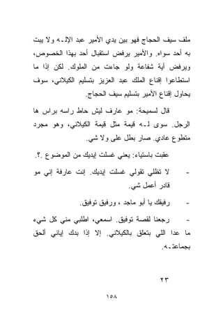 ‫ﻤﻠﻑ ﺴﻴﻑ ﺍﻟﺤﺠﺎﺝ ﻓﻬﻭ ﺒﻴﻥ ﻴﺩﻱ ﺍﻷﻤﻴﺭ ﻋﺒﺩ ﺍﻹﻟـﻪ ﻭﻻ ﻴﺒﺕ‬
‫ﺒﻪ ﺃﺤﺩ ﺴﻭﺍﻩ. ﻭﺍﻷﻤﻴﺭ ﻴﺭﻓﺽ ﺍﺴﺘﻘﺒﺎل ﺃﺤﺩ ﺒﻬﺫﺍ ﺍﻟﺨﺼﻭﺹ،‬
‫ﻭﻴﺭﻓﺽ ﺃﻴﺔ ﺸﻔﺎﻋﺔ ﻭﻟﻭ ﺠﺎﺀﺕ ﻤﻥ ﺍﻟﻤﻠﻭﻙ. ﻟﻜﻥ ﺇﺫﺍ ﻤﺎ‬
‫ﺍﺴﺘﻁﺎﻋﻭﺍ ﺇﻗﻨﺎﻉ ﺍﻟﻤﻠﻙ ﻋﺒﺩ ﺍﻟﻌﺯﻴﺯ ﺒﺘﺴﻠﻴﻡ ﺍﻟﻜﻴﻼﻨﻲ، ﺴﻭﻑ‬
                 ‫ﻴﺤﺎﻭل ﺇﻗﻨﺎﻉ ﺍﻷﻤﻴﺭ ﺒﺘﺴﻠﻴﻡ ﺴﻴﻑ ﺍﻟﺤﺠﺎﺝ.‬

‫ﻗﺎل ﻟﺴﻤﻴﺤﺔ: ﻤﻭ ﻋﺎﺭﻑ ﻟﻴﺵ ﺤﺎﻁ ﺭﺍﺴﻪ ﺒﺭﺍﺱ ﻫﺎ‬
‫ﺍﻟﺭﺠل. ﺴ ‪‬ﻯ ﻟـﻪ ﻗﻴﻤﺔ ﻤﺜل ﻗﻴﻤﺔ ﺍﻟﻜﻴﻼﻨﻲ، ﻭﻫﻭ ﻤﺠﺭﺩ‬
                                     ‫ﻭ‬
                 ‫ﻤﺘﻁﻭﻉ ﻋﺎﺩﻱ. ﺼﺎﺭ ﺒﻁل ﻋﻠﻰ ﻭﻻ ﺸﻲ.‬

‫ﻋﻘﺒﺕ ﺒﺎﺴﺘﻴﺎﺀ: ﻴﻌﻨﻲ ﻏﺴﻠﺕ ﺇﻴﺩﻴﻙ ﻤﻥ ﺍﻟﻤﻭﻀﻭﻉ .؟.‬

‫ﻻ ﺘﻅﻠﻲ ﺘﻘﻭﻟﻲ ﻏﺴﻠﺕ ﺇﻴﺩﻴﻙ. ﺇﻨﺕ ﻋﺎﺭﻓﺔ ﺇﻨﻲ ﻤﻭ‬          ‫-‬
                                ‫ﻗﺎﺩﺭ ﺃﻋﻤل ﺸﻲ.‬

               ‫ﺭﻓﻴﻘﻙ ﻴﺎ ﺃﺒﻭ ﻤﺎﺠﺩ ، ﻭﺭﻓﻴﻕ ﺘﻭﻓﻴﻕ.‬    ‫-‬

‫ﺭﺠﻌﻨﺎ ﻟﻘﺼﺔ ﺘﻭﻓﻴﻕ. ﺍﺴﻤﻌﻲ، ﺍﻁﻠﺒﻲ ﻤﻨﻲ ﻜل ﺸﻲﺀ‬          ‫-‬
‫ﻤﺎ ﻋﺩﺍ ﺍﻟﻠﻲ ﺒﺘﻌﻠﻕ ﺒﺎﻟﻜﻴﻼﻨﻲ. ﺇﻻ ﺇﺫﺍ ﺒ ‪‬ﻙ ﺇﻴﺎﻨﻲ ﺃﻟﺤﻕ‬
            ‫ﺩ‬
                                            ‫ﺒﺠﻤﺎﻋﺘـﻪ.‬



                                           ‫٣٢‬
                        ‫٨٥١‬
 