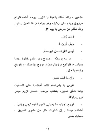 ‫ﻫﺎﻟﺤﻴﻥ ، ﻭﺍﷲ ﺃﺩﻓﻨﻙ ﺒﺎﻟﺤﻴﺎﺓ ﻴﺎ ﻨﺫل… ﻭﺭﻤﺎﻩ ﺃﻤﺎﻤﻪ ﻓﺘﺭﻨﺢ‬
‫ﻤﺭﺯﻭﻕ ﻭﻭﻗﻊ ﻋﻠﻰ ﺭﻜﺒﺘﻴﻪ ﻭﻫﻭ ﻴﺭﺘﺠﻑ: ﻫﺎ ﺍﻟﺤﻴﻥ . ﻗﻡ .‬
                        ‫ﻭﺩﻙ ﺘﻁﻠﻊ ﻋﻥ ﻁﻭﻋﻲ ﻴﺎ ﺒﻬﻴﻡ.؟!.‬

                                      ‫ﺯﻴﻥ. ﺯﻴﻥ.‬       ‫-‬

                                   ‫ﻭﻴﺵ ﺍﻟﺯﻴﻥ.؟.‬       ‫-‬

                      ‫ﺃﻭ ‪‬ﻱ ﺘﻠﻐﺭﺍﻑ ﻤﻥ ﺍﻟﺒﻭﺴﻁﺔ.‬
                                          ‫ﺩ‬           ‫-‬

‫ﻤﺎ ﺒﻴﻪ ﺒﻭﺴﻁﻪ… ﺼﺭﺥ ﻭﻫﻭ ﻴﺘﻘﺩﻡ ﺨﻁﻭﺓ ﻤﻬﺩﺩﺍ‬
‫ﹰ‬                                                     ‫-‬
‫ﺒﺴﺒﺎﺒﺘـﻪ، ﻓﺘﺭﺍﺠﻊ ﻤﺭﺯﻭﻕ ﺨﻁﻭﺓ: ﺘﺭﻭﺡ ﻭ ‪‬ﺎ ﻤﺴﻠﻡ، ، ﻭﺘﺭﺠﻊ‬
               ‫ﻴ‬
                                         ‫ﻭﺍﻴﺎﻫﻡ ﺒﺎﻟﺤﺎل .‬

                               ‫ﻭﺇﻥ ﻤﺎ ﻗﺒﻠﺕ ﻤﻴﺴﺭ.‬      ‫-‬

‫ﺘﻔﺭﺱ ﺒﻪ ﺒﺸﺭﺍﺴﺔ، ﻓﺎﺘﺤﺎ ﺃﺠﻔﺎﻨـﻪ ﻋﻠﻰ ﺍﺘﺴﺎﻋﻬﺎ،‬
                     ‫ﹰ‬
‫ﺒﻴﻨﻤﺎ ﺘﻨﻁﻕ ﺘﻌﺎﺒﻴﺭﻩ ﺒﻐﻀﺏ ﻤﺭﻋﺏ: ﻗﺼﺩﻱ ﻟﺯﻭﻡ ﻤﻴﺴﺭ‬
                                           ‫ﺘﺭﻭﺡ ﻭﺍﻴﺎﻫﺎ.‬

‫ﺘﺭﻭﺡ ﻟﺠﻬﻨﻡ، ﻤﺎ ﻴﻤﻬﻨﻲ. ﺍﻟﻤﻬﻡ ﺍﻟﺒﻨ ‪‬ﻪ ﺘﻴﺠﻲ ﻭﺍﻴﺎﻱ…‬
             ‫ﻴ‬                                        ‫-‬
‫ﺃﻀﺎﻑ ﻤﻬﺩﺩﺍ : ﺇﻥ ﺘﺄﺨﺭﺕ ﺃﻜﺜﺭ ﻤﻥ ﻤﺸﻭﺍﺭ ﺍﻟﻁﺭﻴﻕ ،‬
                                  ‫ﹰ‬
                                          ‫ﺤﺴﺎﺒﻙ ﻋﺴﻴﺭ.‬


                         ‫٠٦١‬
 