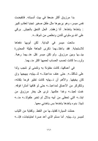 ‫ﺒﺩﺍ ﻤﺭﺯﻭﻕ ﺃﻜﺜﺭ ﻀﻌﻔﺎ ﻓﻲ ﺒﻴﺕ ﺃﻨﺴﺒﺎﺌﻪ. ﻓﺎﻨﻘﺒﻀﺕ‬
                        ‫ﹰ‬
‫ﻨﻔﺱ ﻤﻴﺴﺭ، ﻭﻫﻭ ﻴﺭﺠﻭﻫﺎ ﻤﺜل ﻁﻔل ﺼﻐﻴﺭ ﺘﺠﻨﺒﺎ ﻟﻌﻘﺎﺏ ﻜﺒﻴﺭ‬
     ‫ٍ‬     ‫ﹰ‬
‫: ﻴﺎﺨﺫﻫﺎ ﻴﺎﺨﺫﻫﺎ. ﺃﻨﺎ ﺯﻫﻘﺕ. ﺍﻟﺤل ﺍﻟﺘﺤﻕ ﺒﺎﻟﺠﻴﺵ. ﺒﺭﻜﻲ‬
             ‫ﻋﻠﻰ ﺍﷲ ﻴﺭﺴﻠﻭﻨﻲ ﻟﻠﻨﺩﻥ ﻭﻨﺨﻠﺹ ﻤﻥ ﺸﻭﻓﺘـﻪ.‬

‫ﻤﺎﻨﻌﺕ ﻤﻴﺴﺭ ﻓﻲ ﺍﻟﺒﺩﺍﻴﺔ. ﻟﻜﻥ ﺃﺒﻭﻴﻬﺎ ﺩﻓﻌﺎﻫﺎ‬
‫ﻟﻼﺴﺘﺠﺎﺒﺔ. ﻓﻘﺩ ﺒﺎﻏﺘﺘـﻬﻤﺎ ﺫﻜﺭﻯ ﺍﻟﺠﺎﻫﺔ ﻁﻴﻠﺔ ﺍﻟﻤﺤﺎﻭﺭﺓ‬
‫ﺒﻴﻨـﻬﺎ ﻭﺒﻴﻥ ﻤﺭﺯﻭﻕ. ﻭﻟﻡ ﺘﻜﻥ ﻤﻴﺴﺭ ﺘﻘل ﻋﻨـﻬﻤﺎ ﺭﻫﺒﺔ.‬
       ‫ﻭﻟﺭﺒـﻤﺎ ﻜﺎﻨﺕ ﺘﺤﺴﺏ ﺍﻟﺤﺴﺎﺏ ﻟﺤﻤﻴﻬﺎ ﺍﻜﺜﺭ ﻤﻨـﻬﻤﺎ.‬

‫ﻓﻲ ﺃﻋﻤﺎﻗﻬﺎ، ﻜﺎﻨﺕ ﻤﻔﺘﻭﻨﺔ ﺒﻪ ﻭﺘﺘﻤﻨﻰ ﻟﻭ ﺘﻨﺠﺏ ﻭﻟﺩﺍ‬
‫ﹰ‬
‫ﻋﻠﻰ ﺸﺎﻜﻠﺘـﻪ. ﺤﺘﻰ ﻋﻨﻑ ﻤﺩﺍﻋﺒﺎﺘـﻪ ﻟﻨـﻬﺎﻴﻪ، ﻴﺒﻬﺠﻬﺎ ﻭﺇﻥ‬
‫ﻜﺎﻥ ﻴﺨﻴﻔﻬﺎ. ﻭﺍﻷﻫﻡ ﺃﻥ ﻨـﻬﺎﻴﻪ ﻜﺎﻨﺕ ﺘﻁﻴﺭ ﻓﺭﺤﺎ ﺒﻠﻘﺎﺌﻪ،‬
        ‫ﹰ‬
‫ﻭﺘﺘﻜﺭﻜﺭ ﻤﻥ ﺍﻷﻋﻤﺎﻕ ﻟﻤﺩﺍﻋﺒﺘـﻪ ﺤﺘﻰ ﻟﻭ ﻗﺫﻓﻬﺎ ﺃﻤﺘﺎﺭﺍ ﻓﻭﻗﻪ.‬
      ‫ﹰ‬
‫ﻏﺩﺕ ﻟﻌﺒﺘـﻪ ﻭﻏﺩﺍ ﻋﺎﻟﻤﻬﺎ. ﺘﺭﻯ ﻫل ﻴﻐﺎﺭ ﻤﺭﺯﻭﻕ ﻤﻥ‬
‫ﺍﺒﻨﺘـﻪ ﺍﻟﺘﻲ ﺘﺤﻅﻰ ﻤﻥ ﺃﺒﻴﻪ ﺒﺩﻻل ﻟﻡ ﺘﺨﺒﺭ ﻁﻔﻭﻟﺘـﻪ ﻤﻨـﻪ‬
               ‫ﺸﻴﺌﺎ: ﺒ ‪‬ﻭﻩ ﻴﺎﺨﺩﻫﺎ ﻴﺎﺨﺩﻫﺎ ﺒﺱ ﻴﺎﺨﺩﻨﻲ ﻤﻌﻬﺎ.‬
                                               ‫ﹰ ﺩ‬

‫ﺤﻤﻠﺕ ﺍﻟﺴﻴﺎﺭﺓ ﻜﻔﺎﻴﺘـﻬﺎ ﻤﻥ ﺍﻟﻨﻔﻁ. ﻭﻜﻔﺎﻴﺔ ﻤﻥ ﺍﻟﺜﻴﺎﺏ‬
‫ﻟﻤﻴﺴﺭ ﻭﻨـﻬﺎﻴﻪ. ﺃﻤﺎ ﻤﺴﻠﻡ ﺍﻟﺫﻱ ﺃﻋﺩ ﺼﺭﺓ ﺍﺤﺘﻴﺎﺠﺎﺕ، ﻓﺈﻨـﻪ‬


                         ‫١٦١‬
 