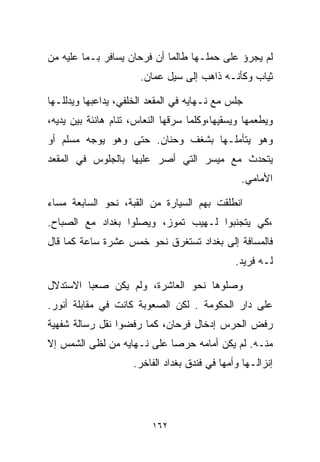 ‫ﻟﻡ ﻴﺠﺭﺅ ﻋﻠﻰ ﺤﻤﻠـﻬﺎ ﻁﺎﻟﻤﺎ ﺃﻥ ﻓﺭﺤﺎﻥ ﻴﺴﺎﻓﺭ ﺒـﻤﺎ ﻋﻠﻴﻪ ﻤﻥ‬
                       ‫ﺜﻴﺎﺏ ﻭﻜﺄﻨـﻪ ﺫﺍﻫﺏ ﺇﻟﻰ ﺴﻴل ﻋﻤﺎﻥ.‬

‫ﺠﻠﺱ ﻤﻊ ﻨـﻬﺎﻴﻪ ﻓﻲ ﺍﻟﻤﻘﻌﺩ ﺍﻟﺨﻠﻔﻲ، ﻴﺩﺍﻋﺒﻬﺎ ﻭﻴﺩﻟﻠـﻬﺎ‬
‫ﻭﻴﻁﻌﻤﻬﺎ ﻭﻴﺴﻘﻴﻬﺎ،ﻭﻜﻠﻤﺎ ﺴﺭﻗﻬﺎ ﺍﻟﻨﻌﺎﺱ، ﺘﻨﺎﻡ ﻫﺎﻨﺌﺔ ﺒﻴﻥ ﻴﺩﻴﻪ،‬
‫ﻭﻫﻭ ﻴﺘﺄﻤﻠـﻬﺎ ﺒﺸﻐﻑ ﻭﺤﻨﺎﻥ. ﺤﺘﻰ ﻭﻫﻭ ﻴﻭﺠﻪ ﻤﺴﻠﻡ ﺃﻭ‬
‫ﻴﺘﺤﺩﺙ ﻤﻊ ﻤﻴﺴﺭ ﺍﻟﺘﻲ ﺃﺼﺭ ﻋﻠﻴﻬﺎ ﺒﺎﻟﺠﻠﻭﺱ ﻓﻲ ﺍﻟﻤﻘﻌﺩ‬
                                                ‫ﺍﻷﻤﺎﻤﻲ.‬

‫ﺍﻨﻁﻠﻘﺕ ﺒﻬﻡ ﺍﻟﺴﻴﺎﺭﺓ ﻤﻥ ﺍﻟﻘﺒﺔ، ﻨﺤﻭ ﺍﻟﺴﺎﺒﻌﺔ ﻤﺴﺎﺀ‬
‫‪‬‬
‫،ﻜﻲ ﻴﺘﺠﻨﺒﻭﺍ ﻟـﻬﻴﺏ ﺘﻤﻭﺯ، ﻭﻴﺼﻠﻭﺍ ﺒﻐﺩﺍﺩ ﻤﻊ ﺍﻟﺼﺒﺎﺡ.‬
‫ﻓﺎﻟﻤﺴﺎﻓﺔ ﺇﻟﻰ ﺒﻐﺩﺍﺩ ﺘﺴﺘﻐﺭﻕ ﻨﺤﻭ ﺨﻤﺱ ﻋﺸﺭﺓ ﺴﺎﻋﺔ ﻜﻤﺎ ﻗﺎل‬
                                               ‫ﻟـﻪ ﻓﺭﻴﺩ.‬

‫ﻭﺼﻠﻭﻫﺎ ﻨﺤﻭ ﺍﻟﻌﺎﺸﺭﺓ، ﻭﻟﻡ ﻴﻜﻥ ﺼﻌﺒﺎ ﺍﻻﺴﺘﺩﻻل‬
        ‫ﹰ‬
‫ﻋﻠﻰ ﺩﺍﺭ ﺍﻟﺤﻜﻭﻤﺔ . ﻟﻜﻥ ﺍﻟﺼﻌﻭﺒﺔ ﻜﺎﻨﺕ ﻓﻲ ﻤﻘﺎﺒﻠﺔ ﺃﻨﻭﺭ.‬
‫ﺭﻓﺽ ﺍﻟﺤﺭﺱ ﺇﺩﺨﺎل ﻓﺭﺤﺎﻥ، ﻜﻤﺎ ﺭﻓﻀﻭﺍ ﻨﻘل ﺭﺴﺎﻟﺔ ﺸﻔﻬﻴﺔ‬
‫ﻤﻨـﻪ. ﻟﻡ ﻴﻜﻥ ﺃﻤﺎﻤﻪ ﺤﺭﺼﺎ ﻋﻠﻰ ﻨـﻬﺎﻴﻪ ﻤﻥ ﻟﻅﻰ ﺍﻟﺸﻤﺱ ﺇﻻ‬
                           ‫ﹰ‬
                     ‫ﺇﻨﺯﺍﻟـﻬﺎ ﻭﺃﻤﻬﺎ ﻓﻲ ﻓﻨﺩﻕ ﺒﻐﺩﺍﺩ ﺍﻟﻔﺎﺨﺭ.‬




                          ‫٢٦١‬
 