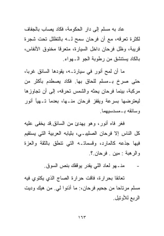 ‫ﻋﺎﺩ ﺒﻪ ﻤﺴﻠﻡ ﺇﻟﻰ ﺩﺍﺭ ﺍﻟﺤﻜﻭﻤﺔ، ﻓﻜﺎﺩ ﻴﺼﺎﺏ ﺒﺎﻟﺠﻔﺎﻑ‬
‫ﻟﻜﺜﺭﺓ ﺘﻌﺭﻗﻪ، ﻤﻊ ﺃﻥ ﻓﺭﺤﺎﻥ ﺴﻤﺢ ﻟـﻪ ﺒﺎﻟﺘﻅﻠل ﺘﺤﺕ ﺸﺠﺭﺓ‬
‫ﻗﺭﻴﺒﺔ، ﻭﻅل ﻓﺭﺤﺎﻥ ﺩﺍﺨل ﺍﻟﺴﻴﺎﺭﺓ، ﻤﺘﻌﺭﻗﺎ ﻤﺨﻨﻭﻕ ﺍﻷﻨﻔﺎﺱ،‬
              ‫ﹰ‬
                 ‫ﺒﺎﻟﻜﺎﺩ ﻴﺴﺘﻨﺸﻕ ﻤﻥ ﺭﻁﻭﺒﺔ ﺍﻟﺠﻭ ﺍﻟـﻬﻭﺍﺀ.‬

‫ﻤﺎ ﺃﻥ ﻟﻤﺢ ﺃﻨﻭﺭ ﻓﻲ ﺴﻴﺎﺭﺘـﻪ، ﻴﻘﻭﺩﻫﺎ ﺍﻟﺴﺎﺌﻕ ﻏﺭﺒﹰ،‬
 ‫ﺎ‬
‫ﺤﺘﻰ ﺼﺭﺥ ﺒـﻤﺴﻠﻡ ﻟﻠﺤﺎﻕ ﺒﻬﺎ. ﻓﻜﺎﺩ ﻴﺼﻁﺩﻡ ﺒﺄﻜﺜﺭ ﻤﻥ‬
‫ﻤﺭﻜﺒﺔ، ﺒﻴﻨﻤﺎ ﻓﺭﺤﺎﻥ ﻴﺤﺜﻪ ﻭﺍﻟﺸﻤﺱ ﺘﺤﺭﻗﻪ، ﺇﻟﻰ ﺃﻥ ﺘﺠﺎﻭﺯﻫﺎ‬
‫ﻟﻴﻌﺘﺭﻀﻬﺎ ﺒﺴﺭﻋﺔ ﻭﻴﻘﻔﺯ ﻓﺭﺤﺎﻥ ﻤﻨـﻬﺎ، ﺒﻌﺩﻤﺎ ﺘـﻬﻴﺄ ﺃﻨﻭﺭ‬
                                    ‫ﻭﺴﺎﺌﻘﻪ ﺒـﻤﺴﺩﺴﻴﻬﻤﺎ.‬

‫ﻓﻐﺭ ﻓﺎﻩ ﺃﻨﻭﺭ، ﻭﻫﻭ ﻴﻬﺩﺉ ﻤﻥ ﺍﻟﺴﺎﺌﻕ.ﻗﺩ ﻴﺨﻔﻰ ﻋﻠﻴﻪ‬
‫ﻜل ﺍﻟﻨﺎﺱ ﺇﻻ ﻓﺭﺤﺎﻥ ﺍﻟﺼﻠﻴﺒـﻲ، ﺒﺜﻴﺎﺒﻪ ﺍﻟﻌﺭﺒﻴﺔ ﺍﻟﺘﻲ ﻴﺴﺘﻘﻴﻡ‬
‫ﻓﻴﻬﺎ ﺠﺫﻋﻪ ﻜﺎﻟﻤﺎﺭﺩ، ﻭﻗﺴﻤﺎﺘـﻪ ﺍﻟﺘﻲ ﺘﻨﻁﻕ ﺒﺎﻟﺜﻘﺔ ﻭﺍﻟﻌﺯﺓ‬
                               ‫ﻭﺍﻟﺭﻫﺒﺔ : ﻤﻴﻥ . ﻓﺭﺤﺎﻥ.؟.‬

         ‫ﻤﻨـﻬﻭ ﻟﻌﺎﺩ ﺍﻟﻠﻲ ﻴﻘﺩﺭ ﻴﻭﻗﻔﻙ ﺒﻨﺹ ﺍﻟﺴﻭﻕ.‬       ‫-‬

‫ﺘﻌﺎﻨﻘﺎ ﺒﺤﺭﺍﺭﺓ، ﻓﺎﻗﺕ ﺤﺭﺍﺭﺓ ﺍﻟﺼﺎﺝ ﺍﻟﺫﻱ ﻴﻜﺘﻭﻱ ﻓﻴﻪ‬
‫ﻤﺴﻠﻡ ﻤﺭﺘﺎﺤﺎ ﻤﻥ ﺠﺤﻴﻡ ﻓﺭﺤﺎﻥ،: ﻤﺎ ﺃﺫﻨﻭﺍ ﻟﻲ. ﻤﻥ ﻫﻴﻙ ﻭﺩﻴﺕ‬
                                         ‫ﹰ‬
                                          ‫ﺍﻟﺭﺒﻊ ﻟﻸﻭﺘﻴل.‬


                         ‫٣٦١‬
 