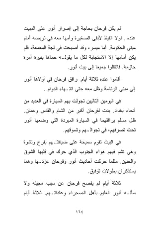 ‫ﻟﻡ ﻴﻜﻥ ﻓﺭﺤﺎﻥ ﺒﺤﺎﺠﺔ ﺇﻟﻰ ﺇﺼﺭﺍﺭ ﺃﻨﻭﺭ ﻋﻠﻰ ﺍﻟﻤﺒﻴﺕ‬
‫ﻋﻨﺩﻩ . ﻟﻭﻻ ﺍﻟﻘﻴﻅ ﻷﺒﻘﻰ ﺍﻟﺼﻐﻴﺭﺓ ﻭﺃﻤﻬﺎ ﻤﻌﻪ ﻓﻲ ﺘﺭﺒﺼﻪ ﺃﻤﺎﻡ‬
‫ﻤﺒﻨﻰ ﺍﻟﺤﻜﻭﻤﺔ. ﺃﻤﺎ ﻤﻴﺴﺭ، ﻭﻗﺩ ﺃﺼﺒﺤﺕ ﻓﻲ ﻟﺠﺔ ﺍﻟﻤﻌﻤﻌﺔ، ﻓﻠﻡ‬
‫ﻴﻜﻥ ﺃﻤﺎﻤﻬﺎ ﺇﻻ ﺍﻻﺴﺘﺠﺎﺒﺔ ﻟﻜل ﻤﺎ ﻴﻘﻭﻟـﻪ ﺤﻤﺎﻫﺎ ﺒﻨﺒﺭﺓ ﺁﻤﺭﺓ‬
                      ‫ﺤﺎﺯﻤﺔ. ﻓﺎﻨﺘﻘﻠﻭﺍ ﺠﻤﻴﻌﺎ ﺇﻟﻰ ﺒﻴﺕ ﺃﻨﻭﺭ.‬
                                    ‫ﹰ‬

‫ﺃﻗﺎﻤﻭﺍ ﻋﻨﺩﻩ ﺜﻼﺜﺔ ﺃﻴﺎﻡ. ﺭﺍﻓﻕ ﻓﺭﺤﺎﻥ ﻓﻲ ﺃﻭﻻﻫﺎ ﺃﻨﻭﺭ‬
          ‫ﺇﻟﻰ ﻤﺒﻨﻰ ﺍﻟﺭﺌﺎﺴﺔ ﻭﻅل ﻤﻌﻪ ﺤﺘﻰ ﺍﻨﺘـﻬﺎﺀ ﺍﻟﺩﻭﺍﻡ .‬

‫ﻓﻲ ﺍﻟﻴﻭﻤﻴﻥ ﺍﻟﺘﺎﻟﻴﻴﻥ ﺘﺠﻭﻟﺕ ﺒﻬﻡ ﺍﻟﺴﻴﺎﺭﺓ ﻓﻲ ﺍﻟﻌﺩﻴﺩ ﻤﻥ‬
‫ﺃﻨﺤﺎﺀ ﺒﻐﺩﺍﺩ. ﺒﺩﺕ ﻟﻔﺭﺤﺎﻥ ﺃﻜﺒﺭ ﻤﻥ ﺍﻟﺸﺎﻡ ﻭﺍﻟﻘﺩﺱ ﻭﻋﻤﺎﻥ.‬
‫ﻅل ﻤﺴﻠﻡ ﻴﺭﺍﻓﻘﻬﻤﺎ ﻓﻲ ﺍﻟﺴﻴﺎﺭﺓ ﺍﻟﻤﺒﺭﺩﺓ ﺍﻟﺘﻲ ﻭﻀﻌﻬﺎ ﺃﻨﻭﺭ‬
                    ‫ﺘﺤﺕ ﺘﺼﺭﻓﻬﻡ، ﻓﻲ ﺘﺠﻭﺍﻟـﻬﻡ ﻭﺘﺴﻭﻗﻬﻡ.‬

‫ﻓﻲ ﺍﻟﺒﻴﺕ ﺘﻘﻭﻡ ﺴﻤﻴﺤﺔ ﻋﻠﻰ ﻀﻴﺎﻓﺘـﻬﻡ ﺒﻔﺭﺡ ﻭﻨﺸﻭﺓ‬
‫ﻭﻫﻲ ﺘﺸﻡ ﻓﻴﻬﻡ ﻫﻭﺍﺀ ﺍﻟﺠﻨﻭﺏ ﺍﻟﺫﻱ ﺤﺭﻙ ﻓﻲ ﻗﻠﺒﻬﺎ ﺍﻟﺸﻭﻕ‬
‫ﻭﺍﻟﺤﻨﻴﻥ. ﻤﺜﻠﻤﺎ ﺤﺭﻜﺕ ﺃﺤﺎﺩﻴﺙ ﺃﻨﻭﺭ ﻭﻓﺭﺤﺎﻥ ﻋﺯﺘـﻬﺎ ﻭﻫﻤﺎ‬
                                 ‫ﻴﺴﺘﺫﻜﺭﺍﻥ ﺒﻁﻭﻻﺕ ﺘﻭﻓﻴﻕ.‬

‫ﺜﻼﺜﺔ ﺃﻴﺎﻡ ﻟﻡ ﻴﻔﺼﺢ ﻓﺭﺤﺎﻥ ﻋﻥ ﺴﺒﺏ ﻤﺠﻴﺌﻪ ﻭﻻ‬
‫ﺴﺄﻟـﻪ ﺃﻨﻭﺭ ﺍﻟﻌﻠﻴﻡ ﺒﺄﻫل ﺍﻟﺼﺤﺭﺍﺀ ﻭﻋﺎﺩﺍﺘـﻬﻡ. ﺜﻼﺜﺔ ﺃﻴﺎﻡ‬


                          ‫٤٦١‬
 