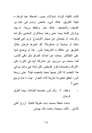 ‫ﻜﺎﻨﺕ ﻜﺎﻓﻴﺔ، ﻟﺘﺯﺩﺍﺩ ﺘﺴﺎﺅﻻﺕ ﻤﻴﺴﺭ، ﺃﻀﻌﺎﻓﺎ ﻋﻤﺎ ﻓﺭﺨﺘـﻪ‬
           ‫ﹰ‬
‫ﻁﻴﻠﺔ ﺍﻟﻁﺭﻴﻕ. ﻫﻨﺎﻙ ﺸﻲﺀ ﻏﺎﻤﺽ ﺍﺭﺘﺴﻡ ﻓﻲ ﺘﻌﺎﺒـﻴﺭ‬
‫ﺍﻟﻀﻴﻑ ﻭﺍﻟﻤﻀﻴﻑ. ﻫﻨﺎﻙ ﺤﺫﺭ ﻭﺘﺤﻔﻅ ﻭﺭﻴﺒﺔ. ﺇﻨـﻬﻤﺎ‬
‫ﻴﻭﺍﺯﻨﺎﻥ ﻜﻠﻤﺎﺘـﻬﻤﺎ، ﺤﺘﻰ ﻭﻫﻤﺎ ﻴﺴﺘﺫﻜﺭﺍﻥ ﺍﻟﻤﺎﻀﻲ ﺒﺄﻓﺭﺍﺤﻪ‬
‫ﻭﺃﺘﺭﺍﺤﻪ، ﺃﻭ ﻴﺘﺤﺩﺜﺎﻥ ﻋﻥ ﻤﺠﻤل ﺍﻷﻭﻀﺎﻉ. ﺘﺭﻯ ﺃﻫﻲ ﻗﻀﻴﺔ‬
‫ﻤﺎﻟﻴﺔ ﺃﻡ ﺴﻴﺎﺴﻴﺔ ﺃﻡ ﻋﺴﻜﺭﻴﺔ؟. ﻟﻘﺩ ﺃﺨﺒﺭﻫﺎ ﻓﺭﺤﺎﻥ ﺨﻼل‬
‫ﺍﻟﻁﺭﻴﻕ ﻋﻥ ﻋﻼﻗﺘـﻪ ﺍﻟﺘﺎﺭﻴﺨﻴﺔ ﺒﺄﻨﻭﺭ. ﻫﺫﺍ ﻟﻡ ﻴﻭﻀﺢ ﺸﻴﺌﺎ‬
‫ﹰ‬
‫ﻋﻠﻰ ﺍﻹﻁﻼﻕ. ﺴﻤﻌﺕ ﻋﻥ ﺃﺤﺩﺍﺙ ﺍﻟﻌﺭﺍﻕ ﻤﺜل ﺒﺎﻗﻲ ﺍﻟﻨﺎﺱ،‬
‫ﻜﻤﺎ ﺴﻤﻌﺕ ﻤﻥ ﻤﺭﺯﻭﻕ ﻋﻥ ﻤﺸﺎﺭﻜﺔ ﺃﺒﻴﻪ ﻓﻲ ﺍﻟﺜﻭﺭﺓ ﻋﻠﻰ‬
‫ﺍﻷﺘﺭﺍﻙ ﻭﺍﻨﻀﻤﺎﻤﻪ ﻟﺜﻭﺍﺭ ﻓﻠﺴﻁﻴﻥ. ﻟﻜﻥ ﻟﻤﺎﺫﺍ ﻫﻲ ﻭﺍﺒﻨﺘـﻬﺎ ﻓﻲ‬
‫ﻫﺫﺍ ﺍﻟﺨﻀﻡ ﺇﺫﺍ ﻜﺎﻥ ﺤﻤﻴﻬﺎ ﻤﻌﻨﻴﺎ ﺒﺸﺨﺼﻪ ﻓﻴﻪ؟. ﺤﺘﻰ ﺯﻭﺠﺔ‬
                     ‫ﹰ‬
‫ﺃﻨﻭﺭ، ﺘﻨﻁﻕ ﺘﻌﺎﺒﻴﺭﻫﺎ ﺒﺎﻟﺭﻴﺒﺔ ﺃﺜﻨﺎﺀ ﺍﻟﺤﻭﺍﺭ: ﺇﻴﻤﺘـﻪ ﺒﺩﻨﺎ ﻨﺭﺠﻊ‬
                                                    ‫ﻋﻤﻲ.؟.‬

‫ﺯﻫﻘﺕ .؟.. ﺴﺄل ﺃﻨﻭﺭ ﻤﺘﺼﻨﻌﺎ ﺍﻟﺒﺸﺎﺸﺔ. ﺒﻴﻨﻤﺎ ﺃﻁﺭﻕ‬
                    ‫ﹰ‬                                   ‫-‬
                                           ‫ﻓﺭﺤﺎﻥ.‬

‫ﺴﺎﺩﺕ ﻟﺤﻅﺔ ﺼﻤﺕ ﺒﺩﺕ ﻁﻭﻴﻠﺔ ﻟﻠﻐﺎﻴﺔ: ﺃﺭﻭﺡ ﺃﻏﻠﻲ‬
                ‫ﺍﻟﺸﺎﻱ... ﻗﺎﻟﺕ ﺴﻤﻴﺤﺔ، ﻭﻫﻤﺕ ﺒﺎﻟﻨـﻬﻭﺽ.‬



                          ‫٥٦١‬
 