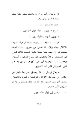 ‫ﻫﺯ ﻓﺭﺤﺎﻥ ﺭﺃﺴﻪ ﺩﻭﻥ ﺃﻥ ﻴﻼﺤﻅ ﺴﻴﻑ ﺫﻟﻙ: ﻜﻴﻑ‬
                         ‫ﺴﻤﺤﻭﺍ ﻟﻙ ﺘﺯﻭﺭﻨﻲ .؟.‬

                          ‫ﻭﻋﻼﻡ ﻤﺎ ﻴﺴﻤﺤﻭﺍ .؟.‬         ‫-‬

          ‫ﻤﻤﻨﻭﻉ ﺤﺩﺍ ﻴﺯﻭﺭﻨﺎ. ﻫﻴﻙ ﺒﻘﻭل ﺍﻟﺤﺭﺍﺱ.‬         ‫-‬

                ‫ﺒﺘـﻬﻭﻥ. ﺍﻟﻤﻬﻡ، ﻴﻌﺎﻤﻠﻭﻙ ﺯﻴﻥ .؟.‬       ‫-‬

‫ﻜﻴﻑ ﺍﻨﺕ ﺸﺎﻴﻑ؟.. ﻭﺤﺭﻙ ﺠﺴﺩﻩ ﻟﻴﺘﺤﺭﻙ ﺼﻭﺕ‬                 ‫-‬
‫ﺍﻷﻏﻼل ﺒﺒﻁﺀ ﻭﺜﻘل: ﺃﻨﺎ ﺃﺤﺴﻥ ﻤﻥ ﻏﻴﺭﻱ.. ﺴﺎﺩﺕ ﻟﺤﻅﺔ‬
‫ﺼﻤﺕ ﻗﺒل ﺃﻥ ﻴﺄﺨﺫ ﻨﻔﺴﺎ ﻋﻤﻴﻘﺎ ﻤﺘﻌﺒﺎ: ﻗﻀﻴﺕ ﺜﻼﺙ ﺸﻬﻭﺭ‬
               ‫ﹰ‬     ‫ﹰ‬     ‫ﹰ‬
‫ﻓﻲ ﺍﻟﻤﺴﺘﺸﻔﻰ. ﻭﻫﻸ ﺒﻴﺎﺨﺩﻭﻨﻲ ﻜل ﺃﺴﺒﻭﻉ ﻟﻠﺩﻜﺘﻭﺭ. ﺃﺼﻴﻠﻴﻥ.‬
‫ﺒﻴﻌﻁﻭﻨﻲ ﺩﻭﺍ، ﻭﺒﻐﻴﺭﻭﺍ ﻟﻲ ﻋﻠﻰ ﺍﻟﺠﺭﺡ. ﻤﻬﺘﻤﻴﻥ ﺒﺼﺤﺘﻲ‬
                      ‫ﻜﺜﻴﺭ. ﺍﻟﻤﻬﻡ ﺇﻨﻲ ﻗﺎﺩﺭ ﺃﻋﺩ ﺍﻷﺴﺎﺒﻴﻊ.‬

‫ﻟﻡ ﻴﻌﻠﻕ ﻓﺭﺤﺎﻥ. ﺒل ﻅل ﻴﺤﻤﻠﻕ ﺒﻪ ﻭﺍﺠﻤﺎ ﻋﺎﺠﺯﺍ ﻋﻥ‬
   ‫ﹰ‬     ‫ﹰ‬
‫ﺍﻟﻜﻼﻡ: ﺇﻱ. ﺤﺎﺭﺒﺕ ﺍﻷﺘﺭﺍﻙ ﻭﺍﻟﻔﺭﻨﺴﻴﻴﻥ ﻭﺍﻟﻴﻬﻭﺩ ﻭﺍﻻﻨﺠﻠﻴﺯ،‬
‫ﻤﻨﺸﺎﻥ ﺁﺨﺭﺘـﻬﺎ ﺍﻨﺴﺠﻥ ﻋﻨﺩ ﺍﻟﻌﺭﺏ. ﺒﺩﻫﻡ ﻴﺤﺎﻜﻤﻭﻨﻲ ﻴﺎ ﺃﺒﻭ‬
                                   ‫ﻤﺭﺯﻭﻕ ﻹﻨﻲ ﻤﺠﺭﻡ.‬

                    ‫ﻴﺨﺴﻰ ﺇﻟﻲ ﻴﻘﻭل ﻋﻨﻙ ﻤﺠﺭﻡ.‬          ‫-‬



                        ‫٧٦١‬
 