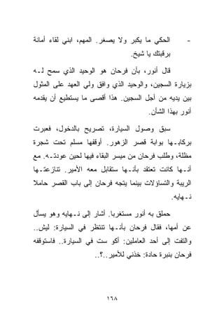 ‫ﺍﻟﺤﻜﻲ ﻤﺎ ﻴﻜﺒﺭ ﻭﻻ ﻴﺼﻐﺭ. ﺍﻟﻤﻬﻡ، ﺍﺒﻨﻲ ﻟﻘﺎﺀ ﺃﻤﺎﻨﺔ‬         ‫-‬
                                ‫ﺒﺭﻗﺒﺘﻙ ﻴﺎ ﺸﻴﺦ.‬

‫ﻗﺎل ﺃﻨﻭﺭ، ﺒﺄﻥ ﻓﺭﺤﺎﻥ ﻫﻭ ﺍﻟﻭﺤﻴﺩ ﺍﻟﺫﻱ ﺴﻤﺢ ﻟـﻪ‬
‫ﺒﺯﻴﺎﺭﺓ ﺍﻟﺴﺠﻴﻥ، ﻭﺍﻟﻭﺤﻴﺩ ﺍﻟﺫﻱ ﻭﺍﻓﻕ ﻭﻟﻲ ﺍﻟﻌﻬﺩ ﻋﻠﻰ ﺍﻟﻤﺜﻭل‬
‫ﺒﻴﻥ ﻴﺩﻴﻪ ﻤﻥ ﺃﺠل ﺍﻟﺴﺠﻴﻥ. ﻫﺫﺍ ﺃﻗﺼﻰ ﻤﺎ ﻴﺴﺘﻁﻴﻊ ﺃﻥ ﻴﻘﺩﻤﻪ‬
                                      ‫ﺃﻨﻭﺭ ﺒﻬﺫﺍ ﺍﻟﺸﺄﻥ.‬

‫ﺴﺒﻕ ﻭﺼﻭل ﺍﻟﺴﻴﺎﺭﺓ، ﺘﺼﺭﻴﺢ ﺒﺎﻟﺩﺨﻭل، ﻓﻌﺒﺭﺕ‬
‫ﺒﺭﻜﺎﺒـﻬﺎ ﺒﻭﺍﺒﺔ ﻗﺼﺭ ﺍﻟﺯﻫﻭﺭ. ﺃﻭﻗﻔﻬﺎ ﻤﺴﻠﻡ ﺘﺤﺕ ﺸﺠﺭﺓ‬
‫ﻤﻅﻠﺔ، ﻭﻁﻠﺏ ﻓﺭﺤﺎﻥ ﻤﻥ ﻤﻴﺴﺭ ﺍﻟﺒﻘﺎﺀ ﻓﻴﻬﺎ ﻟﺤﻴﻥ ﻋﻭﺩﺘـﻪ. ﻤﻊ‬
‫ﺃﻨـﻬﺎ ﻜﺎﻨﺕ ﺘﻌﺘﻘﺩ ﺒﺄﻨـﻬﺎ ﺴﺘﻘﺎﺒل ﻤﻌﻪ ﺍﻷﻤﻴﺭ. ﺘﻨﺎﺯﻋﺘـﻬﺎ‬
‫ﺍﻟﺭﻴﺒﺔ ﻭﺍﻟﺘﺴﺎﺅﻻﺕ ﺒﻴﻨﻤﺎ ﻴﺘﺠﻪ ﻓﺭﺤﺎﻥ ﺇﻟﻰ ﺒﺎﺏ ﺍﻟﻘﺼﺭ ﺤﺎﻤﻼ‬
‫ﹰ‬
                                                 ‫ﻨـﻬﺎﻴﻪ.‬

‫ﺤﻤﻠﻕ ﺒﻪ ﺃﻨﻭﺭ ﻤﺴﺘﻐﺭﺒﺎ. ﺃﺸﺎﺭ ﺇﻟﻰ ﻨـﻬﺎﻴﻪ ﻭﻫﻭ ﻴﺴﺄل‬
                          ‫ﹰ‬
‫ﻋﻥ ﺃﻤﻬﺎ، ﻓﻘﺎل ﻓﺭﺤﺎﻥ ﺒﺄﻨـﻬﺎ ﺘﻨﺘﻅﺭ ﻓﻲ ﺍﻟﺴﻴﺎﺭﺓ: ﻟﻴﺵ..‬
‫ﻭﺍﻟﺘﻔﺕ ﺇﻟﻰ ﺃﺤﺩ ﺍﻟﻌﺎﻤﻠﻴﻥ: ﺃﻜﻭ ﺴﺕ ﻓﻲ ﺍﻟﺴﻴﺎﺭﺓ.. ﻓﺎﺴﺘﻭﻗﻔﻪ‬
                    ‫ﻓﺭﺤﺎﻥ ﺒﻨﺒﺭﺓ ﺤﺎﺩﺓ: ﺨﺫﻨﻲ ﻟﻸﻤﻴﺭ..؟..‬




                        ‫٨٦١‬
 