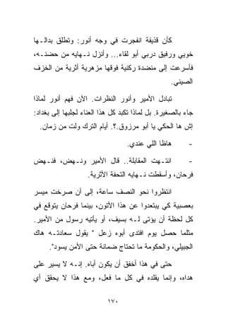 ‫ﻜﺄﻥ ﻗﺫﻴﻔﺔ ﺍﻨﻔﺠﺭﺕ ﻓﻲ ﻭﺠﻪ ﺃﻨﻭﺭ: ﻭﺘﻁﻠﻕ ﺒﺩﺍﻟـﻬﺎ‬
‫ﺨﻭ ‪‬ﻲ ﻭﺭﻓﻴﻕ ﺩﺭﺒﻲ ﺃﺒﻭ ﻟﻘﺎﺀ... ﻭﺃﻨﺯل ﻨـﻬﺎﻴﻪ ﻤﻥ ﺤﻀﻨـﻪ،‬
                                               ‫ﻴ‬
‫ﻓﺄﺴﺭﻋﺕ ﺇﻟﻰ ﻤﻨﻀﺩﺓ ﺭﻜﻨﻴﺔ ﻓﻭﻗﻬﺎ ﻤﺯﻫﺭﻴﺔ ﺃﺜﺭﻴﺔ ﻤﻥ ﺍﻟﺨﺯﻑ‬
                                                  ‫ﺍﻟﺼﻴﻨﻲ.‬

‫ﺘﺒﺎﺩل ﺍﻷﻤﻴﺭ ﻭﺃﻨﻭﺭ ﺍﻟﻨﻅﺭﺍﺕ. ﺍﻵﻥ ﻓﻬﻡ ﺃﻨﻭﺭ ﻟﻤﺎﺫﺍ‬
‫ﺠﺎﺀ ﺒﺎﻟﺼﻐﻴﺭﺓ. ﺒل ﻟﻤﺎﺫﺍ ﺘﻜﺒﺩ ﻜل ﻫﺫﺍ ﺍﻟﻌﻨﺎﺀ ﻟﺠﻠﺒﻬﺎ ﺇﻟﻰ ﺒﻐﺩﺍﺩ:‬
  ‫ﺇﺵ ﻫﺎ ﺍﻟﺤﻜﻲ ﻴﺎ ﺃﺒﻭ ﻤﺭﺯﻭﻕ.؟. ﺃﻴﺎﻡ ﺍﻟﺘﺭﻙ ﻭﹼﺕ ﻤﻥ ﺯﻤﺎﻥ.‬
            ‫ﻟ‬

                                  ‫ﻫﺎﻅﺎ ﺍﻟﻠﻲ ﻋﻨﺩﻱ.‬        ‫-‬

‫ﺍﻨﺘـﻬﺕ ﺍﻟﻤﻘﺎﺒﻠﺔ.. ﻗﺎل ﺍﻷﻤﻴﺭ ﻭﻨـﻬﺽ، ﻓﻨـﻬﺽ‬                 ‫-‬
                    ‫ﻓﺭﺤﺎﻥ، ﻭﺃﺴﻘﻁﺕ ﻨـﻬﺎﻴﻪ ﺍﻟﺘﺤﻔﺔ ﺍﻷﺜﺭﻴﺔ.‬

‫ﺍﻨﺘﻅﺭﻭﺍ ﻨﺤﻭ ﺍﻟﻨﺼﻑ ﺴﺎﻋﺔ، ﺇﻟﻰ ﺃﻥ ﺼﺭﺨﺕ ﻤﻴﺴﺭ‬
‫ﺒﻌﺼﺒﻴﺔ ﻜﻲ ﻴﺒﺘﻌﺩﻭﺍ ﻋﻥ ﻫﺫﺍ ﺍﻷﺘﻭﻥ، ﺒﻴﻨﻤﺎ ﻓﺭﺤﺎﻥ ﻴﺘﻭﻗﻊ ﻓﻲ‬
‫ﻜل ﻟﺤﻅﺔ ﺃﻥ ﻴﺅﺘﻰ ﻟـﻪ ﺒﺴﻴﻑ، ﺃﻭ ﻴﺄﺘﻴﻪ ﺭﺴﻭل ﻤﻥ ﺍﻷﻤﻴﺭ.‬
‫ﻤﺜﻠﻤﺎ ﺤﺼل ﻴﻭﻡ ﺍﻓﺘﺩﻯ ﺃﺒﻭﻩ ﺯﻋل " ﻴﻘﻭل ﺴﻌﺎﺩﺘـﻪ ﻫﺎﻙ‬
     ‫ﺍﻟﺠﺒﻴﻠﻲ، ﻭﺍﻟﺤﻜﻭﻤﺔ ﻤﺎ ﺘﺤﺘﺎﺝ ﻀﻤﺎﻨﺔ ﺤﺘﻰ ﺍﻷﻤﻥ ﻴﺴﻭﺩ".‬

‫ﺤﺘﻰ ﻓﻲ ﻫﺫﺍ ﺃﺨﻔﻕ ﺃﻥ ﻴﻜﻭﻥ ﺃﺒﺎﻩ. ﺇﻨـﻪ ﻻ ﻴﺴﻴﺭ ﻋﻠﻰ‬
‫ﻫﺩﺍﻩ، ﻭﺇﻨﻤﺎ ﻴﻘﻠﺩﻩ ﻓﻲ ﻜل ﻤﺎ ﻓﻌل، ﻭﻤﻊ ﻫﺫﺍ ﻻ ﻴﺤﻘﻕ ﺃﻱ‬

                           ‫٠٧١‬
 