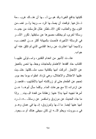 ‫ﻜﺘﺒﺘﻬﺎ ﺒﺩﺍﻓﻊ ﺍﻟﻐﻴﺭﺓ ﻭﻗﺩ ﻫﻴـﺊ ﻟــﻬﺎ ﺃﻥ ﻫﻨـﺎﻙ ﻏﺭﻴــﻤﺔ‬
‫ﺘـﻨﺎﺯﻋﻬﺎ. ﺘﻭﻗﻌﺕ ﺃﻥ ﻴﺼﻠـﻬﺎ ﺍﻟﺭﺩ ﺴـﺭﻴﻌﺎ ﻭﻟـﻭ ﺘﻀـﻤﻥ‬
           ‫ﹰ‬
‫ﺍﻟﺘﻭﺒـﻴﺦ ﻭﺍﻟﻌﺘﺎﺏ، ﻟﻜﻥ ﺍﻻﻨـﺘﻅﺎﺭ ﻁﺎل ﻓﺄﺭﺴﻠﺕ ﻤﻥ ﺠﺩﻴـﺩ‬
‫ﺭﺴﺎﻟﺔ ﺃﺨﺭﻯ، ﻟﻡ ﻴﺨﺘﻠﻑ ﻤﺼﻴﺭﻫﺎ ﻋﻥ ﺴﺎﺒﻘﺘﻬﺎ. ﺘﻜﺭﺭ ﺍﻷﻤـﺭ‬
‫ﻓﻲ ﺍﻟﺭﺴﺎﻟﺔ ﺍﻷﺨﻴﺭﺓ، ﻓﺄﺤﺴﺕ ﺒﺎﻟﻤﻬﺎﻨﺔ ﺃﻜﺜﺭ ﻤـﻥ ﺍﻟﻐﻀـﺏ،‬
‫ﻭﻻﺴﻴﻤﺎ ﺃﻨﻬﺎ ﺍﻋﺘﺫﺭﺕ ﻋﻥ ﺭﺩﻫﺎ ﺍﻟﻘﺎﺴﻲ ﺍﻟﺫﻱ ﻟﻡ ﺘﺘﻠﻕ ﻋﻨﻪ ﺃﻱ‬
                                                 ‫ﺠﻭﺍﺏ.‬
‫ﻋﺎﻨـﺕ ﻷﺸﻬﺭ ﻤﻥ ﺍﻨﻌﺩﺍﻡ ﺍﻟﺘﻘﺩﻴﺭ، ﻭﺍﺴـﺘﻭﻟﻰ ﻋﻠﻴﻬـﺎ‬
‫ﺍﻜﺘﺌﺎﺏ ﺤﺎﺩ ﺃﻓﻘﺩﻫﺎ ﺍﻻﻫﺘﻤﺎﻡ ﺒﺎﻟﺤﺎﺠﺎﺕ ﻭﺠﻌﻠـﻬﺎ ﺘﺤﺱ ﺒﺎﻟﻌﺠﺯ‬
‫ﻋﻥ ﺍﻹﻨﺠﺎﺯ. ﺃﺩﺭﻜﺕ ﺃﻤﻬﺎ ﺒﺘﻠﻘﺎﺌﻴﺔ ﺴﺒﺏ ﻤﺸـﻜﻠﺘﻬﺎ. ﺨﺸـﻴﺕ‬
‫ﻋﻠﻴﻬﺎ ﺍﻻﻋﺘﻼل ﻭﺍﻻﺨﺘﻼل، ﻭﻫﻲ ﺘﺯﺩﺍﺩ ﺍﻨﻁﻭﺍﺀ ﻴﻭﻤﺎ ﺒﻌﺩ ﻴﻭﻡ.‬
         ‫‪ ‬ﹰ‬
‫ﺘﺤﺠﻡ ﻋﻥ ﺍﻟﻁﻌﺎﻡ ﺤﺘﻰ ﻟﻭ ﺯﺭﻜﺸﺘﻪ ﺃﻤﻬﺎ ﺒﺎﻷﻁﺎﻴﻴﺏ ، ﻓﺘﻌﺠـﺯ‬
‫ﻋﻥ ﺍﺯﺩﺭﺍﺩﻩ ﺇﻻ ﻤﻊ ﺠﺭﻋﺎﺕ ﺍﻟﻤﺎﺀ. ﻭﻜﻠﻤﺎ ﺴﺄل ﺃﺒﻭﻫـﺎ ﻋـﻥ‬
‫ﺃﻤﺭﻫﺎ ﺘﺠﻴﺒﻪ ﺃﻤﻬﺎ ﺒﺩﻻ ﻋﻨﻬﺎ: ﺯﻫﻘﺎﻨﺔ ﻤﻥ ﻗﻌﺩﺓ ﺍﻟﺒـﻴﺕ... ﻭﺇﺫﺍ‬
                                    ‫ﹰ‬
‫ﻤﺎ ﺠﺎﺀ ﺍﻟﺤﺩﻴﺙ ﻋﻥ ﻤﺭﺯﻭﻕ ﻭﺍﺴﺘﻔﺴﺭ ﻋﻥ ﺭﺴﺎﺌﻠــﻪ، ﺘـﺭﺩ‬
‫ﺃﻤﻬﺎ ﻋﻨﻬﺎ ﺃﻴﻀﺎ. ﻤﺎ ﻟـﻬﺎ ﻭﻟﻤﺭﺯﻭﻕ، ﺇﻨـﻬﺎ ﻓﻲ ﻋﻤﺎﻥ ﻭﻫـﻭ‬
                                     ‫ﹰ‬
‫ﻓﻲ ﺒـﻴﺭﻭﺕ، ﻭﻴﻌﻠﻡ ﺍﻟﻠـﻪ ﺇﻥ ﻜﺎﻥ ﺴﻴﺒﻘﻰ ﻫﻨﺎﻙ ﺃﻡ ﺴـﻴﻌﻭﺩ.‬



                          ‫٥٩‬
 