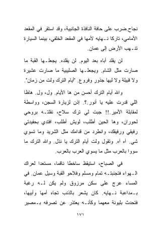 ‫ﻨﺠﺎﺡ.ﻀﺭﺏ ﻋﻠﻰ ﺤﺎﻓﺔ ﺍﻟﻨﺎﻓﺫﺓ ﺍﻟﺠﺎﻨﺒﻴﺔ، ﻭﻗﺩ ﺍﺴﺘﻘﺭ ﻓﻲ ﺍﻟﻤﻘﻌﺩ‬
‫ﺍﻷﻤﺎﻤﻲ، ﺘﺎﺭﻜﺎ ﻨـﻬﺎﻴﻪ ﻷﻤﻬﺎ ﻓﻲ ﺍﻟﻤﻘﻌﺩ ﺍﻟﺨﻠﻔﻲ، ﺒﻴﻨﻤﺎ ﺍﻟﺴﻴﺎﺭﺓ‬
                                            ‫ﹰ‬
                                ‫ﺘﻨـﻬﺏ ﺍﻷﺭﺽ ﺇﻟﻰ ﻋﻤﺎﻥ.‬

‫ﻟﻥ ﻴﻘﻠﺩ ﺃﺒﺎﻩ ﺒﻌﺩ ﺍﻟﻴﻭﻡ. ﻟﻥ ﻴﻘﻠﺩﻩ. ﻴﺠﻌﻠـﻬﺎ ﺍﻟﻘﺒﺔ ﻤﺎ‬
‫ﺼﺎﺭﺕ ﻤﺜل ﺍﻟﺸﺎﻡ. ﻭﻴﺠﻌﻠـﻬﺎ ﺍﻟﺼﻠﻴﺒﻴﺔ ﻤﺎ ﺼﺎﺭﺕ ﻋﺸﻴﺭﺓ‬
‫ﻭﻻ ﻗﺒﻴﻠﺔ ﻭﻻ ﻟﻴﻬﺎ ﺠﺫﻭﺭ ﻭﻓﺭﻭﻉ. "ﺃﻴﺎﻡ ﺍﻟﺘﺭﻙ ﻭﻟﺕ ﻤﻥ ﺯﻤﺎﻥ".‬

‫ﻭﺍﷲ ﺃﻴﺎﻡ ﺍﻟﺘﺭﻙ ﺃﺤﺴﻥ ﻤﻥ ﻫﺎ ﺍﻷﻴﺎﻡ. ﻭل، ﻭل. ﻫﺎﻅﺎ‬
‫ﺍﻟﻠﻲ ﻗﺩﺭﺕ ﻋﻠﻴﻪ ﻴﺎ ﺃﻨﻭﺭ.؟. ﺇﺫﻥ ﻟﺯﻴﺎﺭﺓ ﺍﻟﺴﺠﻥ، ﻭﻭﺍﺴﻁﺔ‬
‫ﻟﻤﻘﺎﺒﻠﺔ ﺍﻷﻤﻴﺭ.!! ﺠﺒﺕ ﻟﻲ ﺘﺭﻙ ﺴﻼﺡ، ﻨﻘﻠﺘـﻪ ﺒﺭﻭﺤﻲ‬
‫ﻟﺤﻭﺭﺍﻥ، ﻭﻫﺎ ﺍﻟﺤﻴﻥ ﺃﻁﻠﺏ، ﻟﻭﻴﺵ ﺃﻁﻠﺏ، ﺍﻓﺘﺩﻱ ﺒﺤﻔﻴﺩﺘﻲ‬
‫ﺭﻓﻴﻘﻲ ﻭﺭﻓﻴﻘﻙ، ﻭﺍﻨﻁﺭﺩ ﻤﻥ ﻗﺩﺍﻤﻙ ﻤﺜل ﺍﻟﺸﺭﻴﺩ ﻭﻤﺎ ﺘﺴﻭﻱ‬
‫ﺸﻲ. ﺁﻩ ﺁﻩ. ﻭﺘﻘﻭل ﻭﻟﺕ ﺃﻴﺎﻡ ﺍﻟﺘﺭﻙ ﻴﺎ ﻨﺫل. ﻭﺍﷲ ﺍﻟﺘﺭﻙ ﻤﺎ‬
               ‫ﺴﻭﻭﺍ ﺒﺎﻟﻌﺭﺏ ﻤﺜل ﻤﺎ ﻴﺴﻭﻱ ﺍﻟﻌﺭﺏ ﺒﺎﻟﻌﺭﺏ.‬

‫ﻓﻲ ﺍﻟﺼﺒﺎﺡ، ﺍﺴﺘﻴﻘﻅ ﺴﺎﺨﻁﺎ ﻨﺎﻗﻤﹰ، ﻤﺴﺘﻌﺩﺍ ﻟﻌﺭﺍﻙ‬
      ‫ﹰ‬       ‫ﺎ‬     ‫ﹰ‬
‫ﺍﻟـﻬﻭﺍﺀ ﻓﺘﺠﻨﺒﺘـﻪ ﺘﻤﺎﻡ ﻭﻤﺴﻠﻡ ﻭﻓﻼﺤﻭ ﺍﻟﻘﺒﺔ ﻭﺴﻴل ﻋﻤﺎﻥ. ﻓﻲ‬
‫ﺍﻟﻤﺴﺎﺀ ﻋﺭﺝ ﻋﻠﻰ ﺴﻜﻥ ﻤﺭﺯﻭﻕ ﻭﻟﻡ ﻴﻜﻥ ﻟـﻪ ﺭﻏﺒﺔ‬
‫ﺒـﻤﺩﺍﻋﺒﺔ ﻨـﻬﺎﻴﻪ. ﻜﺎﻥ ﻴﺸﻌﺭ ﺒﺎﻟﺫﻨﺏ ﺘﺠﺎﻩ ﺃﻤﻬﺎ ﻭﺃﺒﻴﻬﺎ،‬
‫ﻓﺘﺤﺩﺙ ﺒﻠﻴﻭﻨﺔ ﻤﻌﻬﻤﺎ ﻭﻜﺄﻨـﻪ ﻴﻌﺘﺫﺭ ﻋﻥ ﺘﺼﺭﻓﻪ ﺒـﻤﺼﻴﺭ‬

                          ‫١٧١‬
 