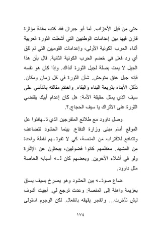 ‫ﺤﺘﻰ ﻤﻥ ﻗﺒل ﺍﻷﺤﺯﺍﺏ. ﺃﻤﺎ ﺃﺒﻭ ﺠﺒﺭﺍﻥ ﻓﻘﺩ ﻜﺘﺏ ﻤﻘﺎﻟﺔ ﻤﺅﺜﺭﺓ‬
‫ﻗﺎﺭﻥ ﻓﻴﻬﺎ ﺒﻴﻥ ﺇﻋﺩﺍﻤﺎﺕ ﺍﻟﻭﻁﻨﻴﻴﻥ ﺍﻟﺘﻲ ﺃﺸﻌﻠﺕ ﺍﻟﺜﻭﺭﺓ ﺍﻟﻌﺭﺒﻴﺔ‬
‫ﺃﺜﻨﺎﺀ ﺍﻟﺤﺭﺏ ﺍﻟﻜﻭﻨﻴﺔ ﺍﻷﻭﻟﻰ، ﻭﺇﻋﺩﺍﻤﺎﺕ ﺍﻟﻘﻭﻤﻴﻴﻥ ﺍﻟﺘﻲ ﻟﻡ ﺘﻠﻕ‬
‫ﺃﻱ ﺭﺩ ﻓﻌل ﻓﻲ ﺨﻀﻡ ﺍﻟﺤﺭﺏ ﺍﻟﻜﻭﻨﻴﺔ ﺍﻟﺜﺎﻨﻴﺔ. ﻗﺎل ﺒﺄﻥ ﻫﺫﺍ‬
                                          ‫ٍ‬
‫ﺍﻟﺠﻴل ﻻ ﻴﻤﺕ ﺒﺼﻠﺔ ﻟﺠﻴل ﺍﻟﺜﻭﺭﺓ ﺁﻨﺫﺍﻙ. ﻭﺇﺫﺍ ﻜﺎﻥ ﻫﻭ ﻨﻔﺴﻪ‬
‫ﻓﺈﻨﻪ ﺠﻴل ﻋﺎﻕ ﻤﺘﻭﺤﺵ. ﺸﺄﻥ ﺍﻟﺜﻭﺭﺓ ﻓﻲ ﻜل ﺯﻤﺎﻥ ﻭﻤﻜﺎﻥ.‬
‫ﺘﺄﻜل ﺍﻷﺒﻨﺎﺀ ﺒﺫﺭﻴﻌﺔ ﺍﻟﺒﻨﺎﺀ ﻭﺍﻟﺒﻘﺎﺀ. ﻭﺍﺨﺘﺘﻡ ﻤﻘﺎﻟﺘﻪ ﺒﺎﻟﺘﺄﺴﻲ ﻋﻠﻰ‬
‫ﺴﻴﻑ ﺍﻟﺫﻱ ﻴﻤﺜل ﺤﻘﻴﻘﺔ ﺍﻷﻤﺔ: ﻫل ﻜﺎﻥ ﺇﻋﺩﺍﻡ ﺃﺒﻴﻙ ﻴﻘﺘﻀﻲ‬
                     ‫ﺍﻟﺜﻭﺭﺓ ﻋﻠﻰ ﺍﻷﺘﺭﺍﻙ ﻴﺎ ﺴﻴﻑ ﺍﻟﺤﺠﺎﺝ.؟.‬

‫ﻭﺼل ﺩﺍﻭﻭﺩ ﻤﻊ ﻁﻼﺌﻊ ﺍﻟﻤﺘﻔﺭﺠﻴﻥ ﺍﻟﺫﻱ ﺘـﻬﺎﻓﺘﻭﺍ ﻋل‬
‫ﺍﻟﻤﻭﻗﻊ ﺃﻤﺎﻡ ﻤﺒﻨﻰ ﻭﺯﺍﺭﺓ ﺍﻟﺩﻓﺎﻉ. ﺒﻴﻨﻤﺎ ﺍﻟﺤﺸﻭﺩ ﺘﺘﻀﺎﻋﻑ‬
‫ﻭﺘﺘﺩﺍﻓﻊ ﻟﻼﻗﺘﺭﺍﺏ ﻤﻥ ﺍﻟﻤﻨﺼﺔ، ﻜﻲ ﻻ ﺘﻔﻭﺘـﻬﻡ ﻟﻘﻁﺔ ﻭﺍﺤﺩﺓ‬
‫ﻤﻥ ﺍﻟﻤﺸﻬﺩ. ﻤﻌﻅﻤﻬﻡ ﻜﺎﻨﻭﺍ ﻓﻀﻭﻟﻴﻴﻥ، ﻴﺒﺤﺜﻭﻥ ﻋﻥ ﺍﻹﺜﺎﺭﺓ‬
‫ﻭﻟﻭ ﻓﻲ ﺃﺸﻼﺀ ﺍﻵﺨﺭﻴﻥ. ﻭﺒﻌﻀﻬﻡ ﻜﺎﻥ ﻟـﻪ ﺃﺴﺒﺎﺒﻪ ﺍﻟﺨﺎﺼﺔ‬
                                                 ‫ﻤﺜل ﺩﺍﻭﻭﺩ.‬

‫ﻀﺎﻉ ﺼﻭﺘـﻪ ﺒﻴﻥ ﺍﻟﺤﺸﻭﺩ ﻭﻫﻭ ﻴﺼﺭﺥ ﺒﺴﻴﻑ ﻴﺴﺎﻕ‬
‫ﺒﻌﺯﻴﻤﺔ ﻭﺍﻫﻨﺔ ﺇﻟﻰ ﺍﻟﻤﻨﺼﺔ: ﻭﻋﺩﺕ ﺘﺭﺠﻊ ﻟﻲ. ﺃﺠﻴﺕ ﺃﺸﻭﻑ‬
‫ﻟﻴﺵ ﺘﺄﺨﺭﺕ... ﻭﺍﻨﻔﺠﺭ ﻴﻘﻬﻘﻪ ﺒﺎﻨﻔﻌﺎل. ﻟﻜﻥ ﺍﻟﻭﺠﻭﻡ ﺍﺴﺘﻭﻟﻰ‬

                           ‫٤٧١‬
 