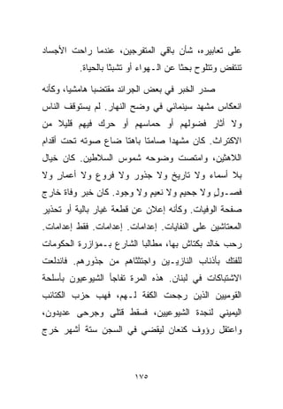 ‫ﻋﻠﻰ ﺘﻌﺎﺒﻴﺭﻩ، ﺸﺄﻥ ﺒﺎﻗﻲ ﺍﻟﻤﺘﻔﺭﺠﻴﻥ، ﻋﻨﺩﻤﺎ ﺭﺍﺤﺕ ﺍﻷﺠﺴﺎﺩ‬
          ‫ﺘﻨﺘﻔﺽ ﻭﺘﺘﻠﻭﺡ ﺒﺤﺜﺎ ﻋﻥ ﺍﻟـﻬﻭﺍﺀ ﺃﻭ ﺘﺸﺒﺜﺎ ﺒﺎﻟﺤﻴﺎﺓ.‬
                   ‫ﹰ‬                   ‫ﹰ‬

‫ﺼﺩﺭ ﺍﻟﺨﺒﺭ ﻓﻲ ﺒﻌﺽ ﺍﻟﺠﺭﺍﺌﺩ ﻤﻘﺘﻀﺒﺎ ﻫﺎﻤﺸﻴﹰ، ﻭﻜﺄﻨﻪ‬
       ‫ﺎ‬      ‫ﹰ‬
‫ﺍﻨﻌﻜﺎﺱ ﻤﺸﻬﺩ ﺴﻴﻨﻤﺎﺌﻲ ﻓﻲ ﻭﻀﺢ ﺍﻟﻨﻬﺎﺭ. ﻟﻡ ﻴﺴﺘﻭﻗﻑ ﺍﻟﻨﺎﺱ‬
‫ﻭﻻ ﺃﺜﺎﺭ ﻓﻀﻭﻟﻬﻡ ﺃﻭ ﺤﻤﺎﺴﻬﻡ ﺃﻭ ﺤﺭﻙ ﻓﻴﻬﻡ ﻗﻠﻴﻼ ﻤﻥ‬
   ‫ﹰ‬
‫ﺍﻻﻜﺘﺭﺍﺙ. ﻜﺎﻥ ﻤﺸﻬﺩﺍ ﺼﺎﻤﺘﺎ ﺒﺎﻫﺘﺎ ﻀﺎﻉ ﺼﻭﺘﻪ ﺘﺤﺕ ﺃﻗﺩﺍﻡ‬
                   ‫ﹰ‬     ‫ﹰ‬     ‫ﹰ‬
‫ﺍﻟﻼﻫﺜﻴﻥ، ﻭﺍﻤﺘﺼﺕ ﻭﻀﻭﺤﻪ ﺸﻤﻭﺱ ﺍﻟﺴﻼﻁﻴﻥ. ﻜﺎﻥ ﺨﻴﺎل‬
‫ﺒﻼ ﺃﺴﻤﺎﺀ ﻭﻻ ﺘﺎﺭﻴﺦ ﻭﻻ ﺠﺫﻭﺭ ﻭﻻ ﻓﺭﻭﻉ ﻭﻻ ﺃﻋﻤﺎﺭ ﻭﻻ‬
   ‫ٍ‬
‫ﻓﺼـﻭل ﻭﻻ ﺠﺤﻴﻡ ﻭﻻ ﻨﻌﻴﻡ ﻭﻻ ﻭﺠﻭﺩ. ﻜﺎﻥ ﺨﺒﺭ ﻭﻓﺎﺓ ﺨﺎﺭﺝ‬
                           ‫ٍ‬       ‫ٍ‬       ‫ٍ‬
‫ﺼﻔﺤﺔ ﺍﻟﻭﻓﻴﺎﺕ. ﻭﻜﺄﻨﻪ ﺇﻋﻼﻥ ﻋﻥ ﻗﻁﻌﺔ ﻏﻴﺎﺭ ﺒﺎﻟﻴﺔ ﺃﻭ ﺘﺤﺫﻴﺭ‬
‫ﺍﻟﻤﻌﺘﺎﺸﻴﻥ ﻋﻠﻰ ﺍﻟﻨﻔﺎﻴﺎﺕ. ﺇﻋﺩﺍﻤﺎﺕ. ﺇﻋﺩﺍﻤﺎﺕ. ﻓﻘﻁ ﺇﻋﺩﺍﻤﺎﺕ.‬
‫ﺭﺤﺏ ﺨﺎﻟﺩ ﺒﻜﺘﺎﺵ ﺒﻬﺎ، ﻤﻁﺎﻟﺒﺎ ﺍﻟﺸﺎﺭﻉ ﺒـﻤﺅﺍﺯﺭﺓ ﺍﻟﺤﻜﻭﻤﺎﺕ‬
                         ‫ﹰ‬
‫ﻟﻠﻔﺘﻙ ﺒﺄﺫﻨﺎﺏ ﺍﻟﻨﺎﺯﻴـﻴﻥ ﻭﺍﺠﺘﺜﺜﺎﻫﻡ ﻤﻥ ﺠﺫﻭﺭﻫﻡ. ﻓﺎﻨﺩﻟﻌﺕ‬
‫ﺍﻻﺸﺘﺒﺎﻜﺎﺕ ﻓﻲ ﻟﺒﻨﺎﻥ. ﻫﺫﻩ ﺍﻟﻤﺭﺓ ﺘﻔﺎﺠﺄ ﺍﻟﺸﻴﻭﻋﻴﻭﻥ ﺒﺄﺴﻠﺤﺔ‬
‫ﺍﻟﻘﻭﻤﻴﻴﻥ ﺍﻟﺫﻴﻥ ﺭﺠﺤﺕ ﺍﻟﻜﻔﺔ ﻟـﻬﻡ، ﻓﻬﺏ ﺤﺯﺏ ﺍﻟﻜﺘﺎﺌﺏ‬
‫ﺍﻟﻴﻤﻴﻨﻲ ﻟﻨﺠﺩﺓ ﺍﻟﺸﻴﻭﻋﻴﻴﻥ، ﻓﺴﻘﻁ ﻗﺘﻠﻰ ﻭﺠﺭﺤﻰ ﻋﺩﻴﺩﻭﻥ،‬
‫ﻭﺍﻋﺘﻘل ﺭﺅﻭﻑ ﻜﻨﻌﺎﻥ ﻟﻴﻘﻀﻲ ﻓﻲ ﺍﻟﺴﺠﻥ ﺴﺘﺔ ﺃﺸﻬﺭ ﺨﺭﺝ‬



                         ‫٥٧١‬
 