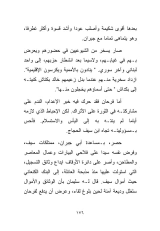 ‫ﺒﻌﺩﻫﺎ ﺃﻗﻭﻯ ﺸﻜﻴﻤﺔ ﻭﺃﺼﻠﺏ ﻋﻭﺩﺍ ﻭﺃﺸﺩ ﻗﺴﻭﺓ ﻭﺃﻜﺜﺭ ﺘﻁﺭﻓﹰ،‬
 ‫ﺎ‬                     ‫ﹰ‬
                            ‫ﻭﻫﻭ ﻴﺘﻤﺎﻫﻰ ﺘﻤﺎﻤﺎ ﻤﻊ ﺠﺒﺭﺍﻥ.‬
                                      ‫ﹰ‬

‫ﺼﺎﺭ ﻴﺴﺨﺭ ﻤﻥ ﺍﻟﺸﻴﻭﻋﻴﻴﻥ ﻓﻲ ﺤﻀﻭﺭﻫﻡ ﻭﻴﻌ ‪‬ﺽ‬
 ‫ﺭ‬
‫ﺒـﻬﻡ ﻓﻲ ﻏﻴﺎﺒـﻬﻡ، ﻭﻻﺴﻴﻤﺎ ﺒﻌﺩ ﺍﻨﺸﻁﺎﺭ ﺤﺯﺒﻬﻡ، ﺇﻟﻰ ﻭﺍﺤﺩ‬
‫ﻟﺒﻨﺎﻨﻲ ﻭﺁﺨﺭ ﺴﻭﺭﻱ. " ﻴﻨﺎﺩﻭﻥ ﺒﺎﻷﻤﻤﻴﺔ ﻭﻴﻜﺭﺴﻭﻥ ﺍﻹﻗﻠﻴﻤﻴﺔ".‬
‫ﺍﺯﺩﺍﺩ ﺴﺨﺭﻴﺔ ﻤﻨـﻬﻡ ﻋﻨﺩﻤﺎ ﺒﺩل ﺯﻋﻴﻤﻬﻡ ﺨﺎﻟﺩ ﺒﻜﺘﺎﺵ ﻜﻨﻴﺘـﻪ‬
               ‫ﺇﻟﻰ ﺒﻜﺩﺍﺵ " ﺤﺘﻰ ﺃﺴﻤﺎﺅﻫﻡ ﻴﺨﺠﻠﻭﻥ ﻤﻨـﻬﺎ".‬

‫ﺃﻤﺎ ﻓﺭﺤﺎﻥ ﻓﻘﺩ ﺤﺭﻙ ﻓﻴﻪ ﺨﺒﺭ ﺍﻹﻋﺩﺍﻡ، ﺍﻟﻨﺩﻡ ﻋﻠﻰ‬
‫ﻤﺸﺎﺭﻜﺘـﻪ ﻓﻲ ﺍﻟﺜﻭﺭﺓ ﻋﻠﻰ ﺍﻷﺘﺭﺍﻙ. ﻟﻜﻥ ﺍﻹﺤﺒﺎﻁ ﺍﻟﺫﻱ ﻻﺯﻤﻪ‬
‫ﺃﻴﺎﻤﺎ ﻟﻡ ﻴﻨﺘـﻪ ﺒﻪ ﺇﻟﻰ ﺍﻟﻴﺄﺱ ﻭﺍﻻﺴﺘﺴﻼﻡ. ﻓﺄﺤﺱ‬
                                     ‫ﹰ‬
                    ‫ﺒـﻤﺴﺅﻭﻟﻴﺘـﻪ ﺘﺠﺎﻩ ﺍﺒﻥ ﺴﻴﻑ ﺍﻟﺤﺠﺎﺝ.‬

‫ﺤﺼﺭ، ﺒـﻤﺴﺎﻋﺩﺓ ﺃﺒﻲ ﺠﺒﺭﺍﻥ، ﻤﻤﺘﻠﻜﺎﺕ ﺴﻴﻑ،‬
‫ﻭﻓﺭﺽ ﻨﻔﺴﻪ ﺴﻴﺩﺍ ﻋﻠﻰ ﻓﻼﺤﻲ ﺍﻟﺒﻴﺎﺭﺍﺕ ﻭﻋﻤﺎل ﺍﻟﻤﻌﺎﺼﺭ‬
                                ‫ﹰ‬
‫ﻭﺍﻟﻤﻁﺎﺤﻥ، ﻭﺃﺼﺭ ﻋﻠﻰ ﺩﺍﺌﺭﺓ ﺍﻷﻭﻗﺎﻑ ﺍﻴﺩﺍﻉ ﻭﺜﺎﺌﻕ ﺍﻟﺘﺴﺠﻴل،‬
‫ﺍﻟﺘﻲ ﺍﺴﺘﻭﻟﺕ ﻋﻠﻴﻬﺎ ﻤﻨﺫ ﻤﺫﺒﺤﺔ ﺍﻟﻌﺎﺌﻠﺔ، ﺇﻟﻰ ﺍﻟﺒﻨﻙ ﺍﻟﻜﻨﻌﺎﻨﻲ‬
‫ﺤﻴﺙ ﺃﻤﻭﺍل ﺴﻴﻑ. ﻗﺎل ﻟـﻪ ﺴﻠﻴﻤﺎﻥ ﺒﺄﻥ ﺍﻟﻭﺜﺎﺌﻕ ﻭﺍﻷﻤﻭﺍل‬
‫ﺴﺘﻅل ﻭﺩﻴﻌﺔ ﺁﻤﻨﺔ ﻟﺤﻴﻥ ﺒﻠﻭﻍ ﻟﻘﺎﺀ، ﻭﻋﺭﺽ ﺃﻥ ﻴﺩﻓﻊ ﻟﻔﺭﺤﺎﻥ‬


                         ‫٦٧١‬
 