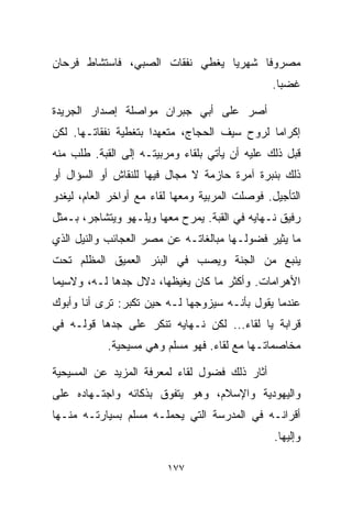 ‫ﻤﺼﺭﻭﻓﺎ ﺸﻬﺭﻴﺎ ﻴﻐﻁﻲ ﻨﻔﻘﺎﺕ ﺍﻟﺼﺒﻲ، ﻓﺎﺴﺘﺸﺎﻁ ﻓﺭﺤﺎﻥ‬
                                ‫ﹰ‬     ‫ﹰ‬
                                                ‫ﻏﻀﺒﺎ.‬
                                                 ‫ﹰ‬

‫ﺃﺼﺭ ﻋﻠﻰ ﺃﺒﻲ ﺠﺒﺭﺍﻥ ﻤﻭﺍﺼﻠﺔ ﺇﺼﺩﺍﺭ ﺍﻟﺠﺭﻴﺩﺓ‬
‫ﺇﻜﺭﺍﻤﺎ ﻟﺭﻭﺡ ﺴﻴﻑ ﺍﻟﺤﺠﺎﺝ، ﻤﺘﻌﻬﺩﺍ ﺒﺘﻐﻁﻴﺔ ﻨﻔﻘﺎﺘـﻬﺎ. ﻟﻜﻥ‬
                     ‫ﹰ‬                       ‫ﹰ‬
‫ﻗﺒل ﺫﻟﻙ ﻋﻠﻴﻪ ﺃﻥ ﻴﺄﺘﻲ ﺒﻠﻘﺎﺀ ﻭﻤﺭﺒﻴﺘـﻪ ﺇﻟﻰ ﺍﻟﻘﺒﺔ. ﻁﻠﺏ ﻤﻨﻪ‬
‫ﺫﻟﻙ ﺒﻨﺒﺭﺓ ﺁﻤﺭﺓ ﺤﺎﺯﻤﺔ ﻻ ﻤﺠﺎل ﻓﻴﻬﺎ ﻟﻠﻨﻘﺎﺵ ﺃﻭ ﺍﻟﺴﺅﺍل ﺃﻭ‬
‫ﺍﻟﺘﺄﺠﻴل. ﻓﻭﺼﻠﺕ ﺍﻟﻤﺭﺒﻴﺔ ﻭﻤﻌﻬﺎ ﻟﻘﺎﺀ ﻤﻊ ﺃﻭﺍﺨﺭ ﺍﻟﻌﺎﻡ، ﻟﻴﻐﺩﻭ‬
‫ﺭﻓﻴﻕ ﻨـﻬﺎﻴﻪ ﻓﻲ ﺍﻟﻘﺒﺔ. ﻴﻤﺭﺡ ﻤﻌﻬﺎ ﻭﻴﻠـﻬﻭ ﻭﻴﺘﺸﺎﺠﺭ، ﺒـﻤﺜل‬
‫ﻤﺎ ﻴﺜﻴﺭ ﻓﻀﻭﻟـﻬﺎ ﻤﺒﺎﻟﻐﺎﺘـﻪ ﻋﻥ ﻤﺼﺭ ﺍﻟﻌﺠﺎﺌﺏ ﻭﺍﻟﻨﻴل ﺍﻟﺫﻱ‬
‫ﻴﻨﺒﻊ ﻤﻥ ﺍﻟﺠﻨﺔ ﻭﻴﺼﺏ ﻓﻲ ﺍﻟﺒﺌﺭ ﺍﻟﻌﻤﻴﻕ ﺍﻟﻤﻅﻠﻡ ﺘﺤﺕ‬
‫ﺍﻷﻫﺭﺍﻤﺎﺕ. ﻭﺃﻜﺜﺭ ﻤﺎ ﻜﺎﻥ ﻴﻐﻴﻅﻬﺎ، ﺩﻻل ﺠﺩﻫﺎ ﻟـﻪ، ﻭﻻﺴﻴﻤﺎ‬
‫ﻋﻨﺩﻤﺎ ﻴﻘﻭل ﺒﺄﻨـﻪ ﺴﻴﺯﻭﺠﻬﺎ ﻟـﻪ ﺤﻴﻥ ﺘﻜﺒﺭ: ﺘﺭﻯ ﺃﻨﺎ ﻭﺃﺒﻭﻙ‬
‫ﻗﺭﺍﺒﺔ ﻴﺎ ﻟﻘﺎﺀ... ﻟﻜﻥ ﻨـﻬﺎﻴﻪ ﺘﻨﻜﺭ ﻋﻠﻰ ﺠﺩﻫﺎ ﻗﻭﻟـﻪ ﻓﻲ‬
            ‫ﻤﺨﺎﺼﻤﺎﺘـﻬﺎ ﻤﻊ ﻟﻘﺎﺀ. ﻓﻬﻭ ﻤﺴﻠﻡ ﻭﻫﻲ ﻤﺴﻴﺤﻴﺔ.‬

‫ﺃﺜﺎﺭ ﺫﻟﻙ ﻓﻀﻭل ﻟﻘﺎﺀ ﻟﻤﻌﺭﻓﺔ ﺍﻟﻤﺯﻴﺩ ﻋﻥ ﺍﻟﻤﺴﻴﺤﻴﺔ‬
‫ﻭﺍﻟﻴﻬﻭﺩﻴﺔ ﻭﺍﻹﺴﻼﻡ، ﻭﻫﻭ ﻴﺘﻔﻭﻕ ﺒﺫﻜﺎﺌﻪ ﻭﺍﺠﺘـﻬﺎﺩﻩ ﻋﻠﻰ‬
‫ﺃﻗﺭﺍﻨـﻪ ﻓﻲ ﺍﻟﻤﺩﺭﺴﺔ ﺍﻟﺘﻲ ﻴﺤﻤﻠـﻪ ﻤﺴﻠﻡ ﺒﺴﻴﺎﺭﺘـﻪ ﻤﻨـﻬﺎ‬
                                                 ‫ﻭﺇﻟﻴﻬﺎ.‬

                         ‫٧٧١‬
 