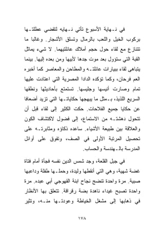 ‫ﻓﻲ ﻨـﻬﺎﻴﺔ ﺍﻷﺴﺒﻭﻉ ﺘﺄﺘﻲ ﻨـﻬﺎﻴﻪ ﻟﺘﻘﻀﻲ ﻋﻁﻠﺘـﻬﺎ‬
‫ﺒﺭﻜﻭﺏ ﺍﻟﺨﻴل ﻭﺍﻟﻠﻌﺏ ﺒﺎﻟﺭﻤﺎل ﻭﺘﺴﻠﻕ ﺍﻷﺸﺠﺎﺭ. ﻭﻏﺎﻟﺒﺎ ﻤﺎ‬
   ‫ﹰ‬
‫ﺘﺘﻨﺎﺯﻉ ﻤﻊ ﻟﻘﺎﺀ ﺤﻭل ﺤﺠﻡ ﺃﻤﻼﻙ ﻋﺎﺌﻠﺘﻴﻬﻤﺎ. ﻻ ﺸﻲﺀ ﻴﻤﺎﺜل‬
‫ﺍﻟﻘﺒﺔ ﺍﻟﺘﻲ ﺴﺘﺅﻭل ﺒﻌﺩ ﻤﻭﺕ ﺠﺩﻫﺎ ﻷﺒﻴﻬﺎ ﻭﻤﻥ ﺒﻌﺩﻩ ﺇﻟﻴﻬﺎ. ﺒﻴﻨﻤﺎ‬
‫ﻴﺘﺒﺎﻫﻰ ﻟﻘﺎﺀ ﺒﺒﻴﺎﺭﺍﺕ ﻋﺎﺌﻠﺘـﻪ ﻭﺍﻟﻤﻁﺎﺤﻥ ﻭﺍﻟﻤﻌﺎﺼﺭ ﻜﻤﺎ ﺃﺨﺒﺭﻩ‬
‫ﺍﻟﻌﻡ ﻓﺭﺤﺎﻥ، ﻭﻜﻤﺎ ﺘﺅﻜﺩﻩ ﺍﻟﺩﺍﺩﺍ ﺍﻟﻤﺼﺭﻴﺔ ﺍﻟﺘﻲ ﺍﻋﺘﺎﺩﺕ ﻋﻠﻴﻬﺎ‬
‫ﺘﻤﺎﻡ ﻭﺼﺎﺭﺕ ﺃﻨﻴﺴﻬﺎ ﻭﺠﻠﻴﺴﻬﺎ. ﺘﺴﺘﻤﺘﻊ ﺒﺄﺤﺎﺩﻴﺜﻬﺎ ﻭﻨﻁﻘﻬﺎ‬
‫ﺍﻟﺴﺭﻴﻊ ﺍﻟﻠﺫﻴﺫ، ﺒـﻤﺜل ﻤﺎ ﻴﺒﻬﺠﻬﺎ ﺤﻜﺎﻴﺎﺘـﻬﺎ ﺍﻟﺘﻲ ﺘﺯﻴﺩ ﺃﻀﻌﺎﻓﺎ‬
‫ﹰ‬
‫ﻋﻥ ﺤﻜﺎﻴﺎ ﺠﻤﻴﻊ ﺍﻟﻔﻼﺤﺎﺕ. ﺤﻜﺕ ﺍﻟﻜﺜﻴﺭ ﺇﻟﻰ ﻟﻘﺎﺀ ﻗﺒل ﺃﻥ‬
‫ﺘﺘﺤﻭل ﺩﻫﺸﺘـﻪ ﻤﻥ ﺍﻻﺴﺘﻤﺎﻉ، ﺇﻟﻰ ﻓﻀﻭل ﻻﻜﺘﺸﺎﻑ ﺍﻟﻜﻭﻥ‬
‫ﻭﺍﻟﻌﻼﻗﺔ ﺒﻴﻥ ﻁﺒﻴﻌﺔ ﺍﻷﺸﻴﺎﺀ. ﺴﺎﻋﺩﻩ ﺫﻜﺎﺅﻩ ﻭﻤﺜﺎﺒﺭﺘـﻪ ﻋﻠﻰ‬
‫ﺘﺤﺼﻴل ﺍﻟﻤﺭﺘﺒﺔ ﺍﻷﻭﻟﻰ ﻓﻲ ﺍﻟﺼﻑ، ﻭﺘﻔﻭﻕ ﻋﻠﻰ ﺃﻭﺍﺌل‬
                            ‫ﺍﻟﻤﺩﺭﺴﺔ ﺒﺎﻟـﻬﻨﺩﺴﺔ ﻭﺍﻟﺤﺴﺎﺏ.‬

‫ﻓﻲ ﺠﺒل ﺍﻟﻘﻠﻌﺔ، ﻭﺠﺩ ﺸﻤﺱ ﺍﻟﺩﻴﻥ ﻨﻔﺴﻪ ﻓﺠﺄﺓ ﺃﻤﺎﻡ ﻓﺘﺎﺓ‬
‫ﻏﻀﺔ ﺸﻬﻴﺔ، ﻭﻫﻲ ﺍﻟﺘﻲ ﺃﻨﻘﻁﻬﺎ ﻭﻟﻴﺩﺓ، ﻭﺤﻤﻠـﻬﺎ ﻁﻔﻠﺔ ﻭﺩﺍﻋﺒﻬﺎ‬
‫ﺼﺒﻴﺔ. ﻤﺭﺓ ﻭﺍﺤﺩﺓ ﺘﻨﻀﺞ ﻨﺠﺎﺡ ﺍﺒﻨﺔ ﺍﻟﻘﻬﻭﺠﻲ ﺃﺒﻲ ﻋﺒﺩﻩ. ﻤﺭﺓ‬
‫ﻭﺍﺤﺩﺓ ﺘﺼﺒﺢ ﻏﻴﺩﺍﺀ ﻨﺎﻫﺩﺓ ﺒﻀﺔ ﺭﻗﺭﺍﻗﺔ. ﺘﺘﻌﻠﻕ ﺒﻬﺎ ﺍﻷﻨﻅﺎﺭ‬
‫ﻓﻲ ﺫﻫﺎﺒﻬﺎ ﺇﻟﻰ ﻤﺸﻐل ﺍﻟﺨﻴﺎﻁﺔ ﻭﻋﻭﺩﺘـﻬﺎ ﻤﻨـﻪ، ﻭﺘﺜﻴﺭ‬

                          ‫٨٧١‬
 