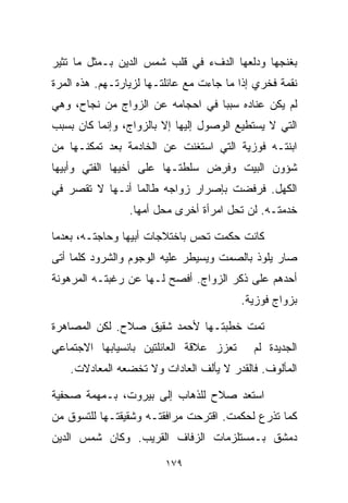 ‫ﺒﻐﻨﺠﻬﺎ ﻭﺩﻟﻌﻬﺎ ﺍﻟﺩﻑﺀ ﻓﻲ ﻗﻠﺏ ﺸﻤﺱ ﺍﻟﺩﻴﻥ ﺒـﻤﺜل ﻤﺎ ﺘﺜﻴﺭ‬
‫ﻨﻘﻤﺔ ﻓﺨﺭﻱ ﺇﺫﺍ ﻤﺎ ﺠﺎﺀﺕ ﻤﻊ ﻋﺎﺌﻠﺘـﻬﺎ ﻟﺯﻴﺎﺭﺘـﻬﻡ. ﻫﺫﻩ ﺍﻟﻤﺭﺓ‬
‫ﻟﻡ ﻴﻜﻥ ﻋﻨﺎﺩﻩ ﺴﺒﺒﺎ ﻓﻲ ﺍﺤﺠﺎﻤﻪ ﻋﻥ ﺍﻟﺯﻭﺍﺝ ﻤﻥ ﻨﺠﺎﺡ، ﻭﻫﻲ‬
                                 ‫ﹰ‬
‫ﺍﻟﺘﻲ ﻻ ﻴﺴﺘﻁﻴﻊ ﺍﻟﻭﺼﻭل ﺇﻟﻴﻬﺎ ﺇﻻ ﺒﺎﻟﺯﻭﺍﺝ، ﻭﺇﻨﻤﺎ ﻜﺎﻥ ﺒﺴﺒﺏ‬
‫ﺍﺒﻨﺘـﻪ ﻓﻭﺯﻴﺔ ﺍﻟﺘﻲ ﺍﺴﺘﻐﻨﺕ ﻋﻥ ﺍﻟﺨﺎﺩﻤﺔ ﺒﻌﺩ ﺘﻤﻜﻨـﻬﺎ ﻤﻥ‬
‫ﺸﺅﻭﻥ ﺍﻟﺒﻴﺕ ﻭﻓﺭﺽ ﺴﻠﻁﺘـﻬﺎ ﻋﻠﻰ ﺃﺨﻴﻬﺎ ﺍﻟﻔﺘﻲ ﻭﺃﺒﻴﻬﺎ‬
‫ﺍﻟﻜﻬل. ﻓﺭﻓﻀﺕ ﺒﺈﺼﺭﺍﺭ ﺯﻭﺍﺠﻪ ﻁﺎﻟﻤﺎ ﺃﻨـﻬﺎ ﻻ ﺘﻘﺼﺭ ﻓﻲ‬
                 ‫ﺨﺩﻤﺘـﻪ. ﻟﻥ ﺘﺤل ﺍﻤﺭﺃﺓ ﺃﺨﺭﻯ ﻤﺤل ﺃﻤﻬﺎ.‬

‫ﻜﺎﻨﺕ ﺤﻜﻤﺕ ﺘﺤﺱ ﺒﺎﺨﺘﻼﺠﺎﺕ ﺃﺒﻴﻬﺎ ﻭﺤﺎﺠﺘـﻪ، ﺒﻌﺩﻤﺎ‬
‫ﺼﺎﺭ ﻴﻠﻭﺫ ﺒﺎﻟﺼﻤﺕ ﻭﻴﺴﻴﻁﺭ ﻋﻠﻴﻪ ﺍﻟﻭﺠﻭﻡ ﻭﺍﻟﺸﺭﻭﺩ ﻜﻠﻤﺎ ﺃﺘﻰ‬
‫ﺃﺤﺩﻫﻡ ﻋﻠﻰ ﺫﻜﺭ ﺍﻟﺯﻭﺍﺝ. ﺃﻓﺼﺢ ﻟـﻬﺎ ﻋﻥ ﺭﻏﺒﺘـﻪ ﺍﻟﻤﺭﻫﻭﻨﺔ‬
                                         ‫ﺒﺯﻭﺍﺝ ﻓﻭﺯﻴﺔ.‬

‫ﺘﻤﺕ ﺨﻁﺒﺘـﻬﺎ ﻷﺤﻤﺩ ﺸﻘﻴﻕ ﺼﻼﺡ. ﻟﻜﻥ ﺍﻟﻤﺼﺎﻫﺭﺓ‬
‫ﺘﻌﺯﺯ ﻋﻼﻗﺔ ﺍﻟﻌﺎﺌﻠﺘﻴﻥ ﺒﺎﻨﺴﻴﺎﺒﻬﺎ ﺍﻻﺠﺘﻤﺎﻋﻲ‬      ‫ﺍﻟﺠﺩﻴﺩﺓ ﻟﻡ‬
    ‫ﺍﻟﻤﺄﻟﻭﻑ. ﻓﺎﻟﻘﺩﺭ ﻻ ﻴﺄﻟﻑ ﺍﻟﻌﺎﺩﺍﺕ ﻭﻻ ﺘﺨﻀﻌﻪ ﺍﻟﻤﻌﺎﺩﻻﺕ.‬

‫ﺍﺴﺘﻌﺩ ﺼﻼﺡ ﻟﻠﺫﻫﺎﺏ ﺇﻟﻰ ﺒﻴﺭﻭﺕ، ﺒـﻤﻬﻤﺔ ﺼﺤﻔﻴﺔ‬
‫ﻜﻤﺎ ﺘﺫﺭﻉ ﻟﺤﻜﻤﺕ. ﺍﻗﺘﺭﺤﺕ ﻤﺭﺍﻓﻘﺘـﻪ ﻭﺸﻘﻴﻘﺘـﻬﺎ ﻟﻠﺘﺴﻭﻕ ﻤﻥ‬
‫ﺩﻤﺸﻕ ﺒـﻤﺴﺘﻠﺯﻤﺎﺕ ﺍﻟﺯﻓﺎﻑ ﺍﻟﻘﺭﻴﺏ. ﻭﻜﺎﻥ ﺸﻤﺱ ﺍﻟﺩﻴﻥ‬

                         ‫٩٧١‬
 