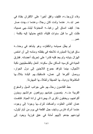 ‫ﻭﻓﺎﺀ ﻟﺯﻭﺠﺘـﻪ، ﻓﻜﻴﻑ ﻭﺍﻓﻕ ﺃﺨﻴﺭﺍ ﻋﻠﻰ ﺍﻻﻗﺘﺭﺍﻥ ﺒﻔﺘﺎﺓ ﻓﻲ‬
                     ‫ﹰ‬                        ‫‪‬‬
‫ﻋﻤﺭ ﺍﺒﻨـﻪ. ﻋﻨﺩﻤﺎ ﻭﻟﺩﺕ ﻜﺎﻥ ﺭﺠ ﹰ، ﻭﻋﻨﺩﻤﺎ ﻨـﻬﺩﺕ ﺼﺎﺭ‬
                  ‫ﻼ‬
‫ﺠﺩﺍ. ﻜﻴﻑ ﺍﻨﺴﺎﻕ ﺇﻟﻰ ﺭﻏﺒﺘـﻪ ﺍﻟﻤﺠﻨﻭﻨﺔ ﻟﻴﺸﺘـﻬﻲ ﺼﺒﻴﺔ،‬
                                             ‫ﹰ‬
‫ﻅﻠﺕ ﺇﻟﻰ ﻤﺎ ﻗﺒل ﺴﻨﻭﺍﺕ ﻗﻠﻴﻠﺔ، ﺘﺸﻔﻊ ﺤﺩﻴﺜﻬﺎ ﺇﻟﻴﻪ ﺒﻜﻠﻤﺔ :‬
                                                 ‫ﻋﻤﻭ...‬

‫ﻟﻡ ﻴﻁل ﺼﻴﺎﻤﻪ ﻭﺍﻨﻜﻔﺎﺅﻩ، ﻭﻫﻭ ﻴﺸﺎﻫﺩ ﻓﻲ ﻭﺤﺩﺘـﻪ‬
‫ﺴﺎﻕ ﻓﻭﺯﻴﺔ ﺍﻟﻤﺒﺘﻭﺭﺓ، ﺘﻼﺤﻘﻪ ﻓﻲ ﻴﻘﻅﺘﻪ ﻭﻤﻨﺎﻤﻪ ﺇﻟﻰ ﺃﻥ ﺍﻤﺘﺹ‬
‫ﺍﻟﻬﺯﺍل ﺒﻨﻴﺎﻨﻪ ﻭﻟﻡ ﻴﻌﺩ ﻗﻠﺒﻪ ﻗﺎﺩﺭﺍ ﻋﻠﻰ ﺘﺤﺭﻴﻙ ﺃﻋﻀﺎﺌﻪ. ﻓﻔﺎﺭﻕ‬
                        ‫ﹰ‬
‫ﺍﻟﺤﻴﺎﺓ ﻓﻲ ﻜﺭﺴﻴﻪ ﺍﻟﺴﺎﻜﻥ ﻤﺜل ﺴﻜﻭﻨﻪ. ﻟﺘﺤل ﺒﺎﻟﻔﻠﺴﻁﻴﻨﻴﻴﻥ ﻨﻜﺒﺔ‬
‫ﺍﻷﺠﻴﺎل، ﺒﻴﻨﻤﺎ ﺘﺘﻭﺍﻓﺩ ﺠﻤﻭﻉ ﺍﻟﻼﺠﺌﻴﻥ ﺇﻟﻰ ﺩﻭل ﺍﻟﺠﻭﺍﺭ،‬
‫ﻭﻭﺼل ﺃﻜﺒﺭﻫﺎ ﺇﻟﻰ ﻋﻤﺎﻥ، ﻓﺎﺴﺘﻘﺒﻠﺘـﻬﻡ ﺍﻟﺒﻠﺩﺓ ﺒﺘﻼﻟـﻬﺎ‬
          ‫ﺍﻟﻤﻜﺸﻭﻓﺔ ﻭﻭﺩﻴﺎﻨـﻬﺎ ﺍﻟﻀﻴﻘﺔ ﻭﺃﻁﻼﻟـﻬﺎ ﺍﻟﻤﻬﺘﺭﺌﺔ.‬

‫ﺤﻁ ﺍﻟﻘﺎﺩﻤﻭﻥ ﺭﺤﺎﻟـﻬﻡ ﻋﻠﻰ ﺠﻭﺍﻨﺏ ﺍﻟﺴﻴل ﻭﺍﻟﺴﻔﻭﺡ‬
‫ﺍﻟﻘﺭﻴﺒﺔ ﻤﻨـﻪ. ﻴﻨﺼﺒﻭﻥ ﺨﻴﺎﻤﻬﻡ ﻭﻴﺭﻓﻌﻭﻥ ﻋﺭﺍﺌﺸﻬﻡ ﻭﻴﺒﻨﻭﻥ‬
‫ﺃﻜﻭﺍﺨﻬﻡ، ﻭﻴﺨﻨﻘﻭﻥ ﺫﻜﺭﻯ ﺍﻟـﻬﺠﺭﺓ ﻓﻲ ﺇﺭﺍﺩﺓ ﺍﻟﺤﻴﺎﺓ. ﻓﺘﻨﻔﺴﺕ‬
‫ﻋﻤﺎﻥ ﺃﻨﻔﺎﺱ ﺍﻟﺨﻠﻭﺩ، ﻭﺃﻀﺎﻓﺕ ﻟﺘﺭﺍﺒـﻬﺎ ﻭﺠﻭﺩﺍ ﺇﻟﻰ ﻭﺠﻭﺩ،‬
          ‫ﹰ‬
‫ﻋﻨﺩﻤﺎ ﺃﺩﺭﻙ ﻓﺎﺭﺱ ﻭﻨﺎﻴﻑ ﺠﺒل ﺍﻟﻘﻠﻌﺔ ﻓﻲ ﻴﻭﻡ ﻤﻥ ﺃﻴﺎﻡ ﺃﻴﻠﻭل،‬
‫ﻟﻴﻭﺩﻋﻬﻡ ﺠﺩﻫﻡ ﻷﺒﻴﻬﻡ ﺃﻤﺎﻨﺔ ﻓﻲ ﻋﻨﻕ ﻓﻭﺯﻴﺔ ﻭﻴﻌﻭﺩ ﺇﻟﻰ‬

                         ‫١٨١‬
 