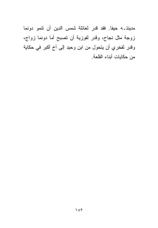 ‫ﻤﺩﻴﻨﺘـﻪ ﺤﻴﻔﺎ. ﻓﻘﺩ ﻗﺩﺭ ﻟﻌﺎﺌﻠﺔ ﺸﻤﺱ ﺍﻟﺩﻴﻥ ﺃﻥ ﺘﻨﻤﻭ ﺩﻭﻨﻤﺎ‬
‫ﺯﻭﺠﺔ ﻤﺜل ﻨﺠﺎﺡ، ﻭﻗﺩﺭ ﻟﻔﻭﺯﻴﺔ ﺃﻥ ﺘﺼﺒﺢ ﺃﻤﺎ ﺩﻭﻨﻤﺎ ﺯﻭﺍﺝ،‬
            ‫ﹰ‬
‫ﻭﻗﺩﺭ ﻟﻔﺨﺭﻱ ﺃﻥ ﻴﺘﺤﻭل ﻤﻥ ﺍﺒﻥ ﻭﺤﻴﺩ ﺇﻟﻰ ﺃﺥ ﺃﻜﺒﺭ ﻓﻲ ﺤﻜﺎﻴﺔ‬
                               ‫ﻤﻥ ﺤﻜﺎﻴﺎﺕ ﺃﺒﻨﺎﺀ ﺍﻟﻘﻠﻌﺔ.‬




                        ‫٢٨١‬
 