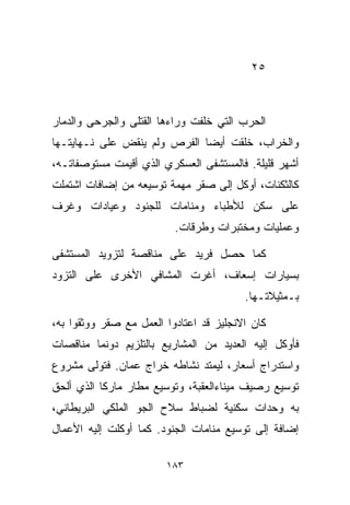 ‫٥٢‬



‫ﺍﻟﺤﺭﺏ ﺍﻟﺘﻲ ﺨﹼﻔﺕ ﻭﺭﺍﺀﻫﺎ ﺍﻟﻘﺘﻠﻰ ﻭﺍﻟﺠﺭﺤﻰ ﻭﺍﻟﺩﻤﺎﺭ‬
                                ‫ﻠ‬
‫ﻭﺍﻟﺨﺭﺍﺏ، ﺨﻠﻘﺕ ﺃﻴﻀﺎ ﺍﻟﻔﺭﺹ ﻭﻟﻡ ﻴﻨﻘﺽ ﻋﻠﻰ ﻨـﻬﺎﻴﺘـﻬﺎ‬
                             ‫ﹰ‬
‫ﺃﺸﻬﺭ ﻗﻠﻴﻠﺔ. ﻓﺎﻟﻤﺴﺘﺸﻔﻰ ﺍﻟﻌﺴﻜﺭﻱ ﺍﻟﺫﻱ ﺃﻗﻴﻤﺕ ﻤﺴﺘﻭﺼﻔﺎﺘـﻪ،‬
‫ﻜﺎﻟﺜﻜﻨﺎﺕ، ﺃﻭﻜل ﺇﻟﻰ ﺼﻘﺭ ﻤﻬﻤﺔ ﺘﻭﺴﻴﻌﻪ ﻤﻥ ﺇﻀﺎﻓﺎﺕ ﺍﺸﺘﻤﻠﺕ‬
‫ﻋﻠﻰ ﺴﻜﻥ ﻟﻸﻁﺒﺎﺀ ﻭﻤﻨﺎﻤﺎﺕ ﻟﻠﺠﻨﻭﺩ ﻭﻋﻴﺎﺩﺍﺕ ﻭﻏﺭﻑ‬
                          ‫ﻭﻋﻤﻠﻴﺎﺕ ﻭﻤﺨﺘﺒﺭﺍﺕ ﻭﻁﺭﻗﺎﺕ.‬

‫ﻜﻤﺎ ﺤﺼل ﻓﺭﻴﺩ ﻋﻠﻰ ﻤﻨﺎﻗﺼﺔ ﻟﺘﺯﻭﻴﺩ ﺍﻟﻤﺴﺘﺸﻔﻰ‬
‫ﺒﺴﻴﺎﺭﺍﺕ ﺇﺴﻌﺎﻑ، ﺃﻏﺭﺕ ﺍﻟﻤﺸﺎﻓﻲ ﺍﻷﺨﺭﻯ ﻋﻠﻰ ﺍﻟﺘﺯﻭﺩ‬
                                         ‫ﺒـﻤﺜﻴﻼﺘـﻬﺎ.‬

‫ﻜﺎﻥ ﺍﻻﻨﺠﻠﻴﺯ ﻗﺩ ﺍﻋﺘﺎﺩﻭﺍ ﺍﻟﻌﻤل ﻤﻊ ﺼﻘﺭ ﻭﻭﺜﻘﻭﺍ ﺒﻪ،‬
‫ﻓﺄﻭﻜل ﺇﻟﻴﻪ ﺍﻟﻌﺩﻴﺩ ﻤﻥ ﺍﻟﻤﺸﺎﺭﻴﻊ ﺒﺎﻟﺘﻠﺯﻴﻡ ﺩﻭﻨﻤﺎ ﻤﻨﺎﻗﺼﺎﺕ‬
‫ﻭﺍﺴﺘﺩﺭﺍﺝ ﺃﺴﻌﺎﺭ، ﻟﻴﻤﺘﺩ ﻨﺸﺎﻁﻪ ﺨﺭﺍﺝ ﻋﻤﺎﻥ. ﻓﺘﻭﻟﻰ ﻤﺸﺭﻭﻉ‬
‫ﺘﻭﺴﻴﻊ ﺭﺼﻴﻑ ﻤﻴﻨﺎﺀﺍﻟﻌﻘﺒﺔ، ﻭﺘﻭﺴﻴﻊ ﻤﻁﺎﺭ ﻤﺎﺭﻜﺎ ﺍﻟﺫﻱ ﺃﻟﺤﻕ‬
‫ﺒﻪ ﻭﺤﺩﺍﺕ ﺴﻜﻨﻴﺔ ﻟﻀﺒﺎﻁ ﺴﻼﺡ ﺍﻟﺠﻭ ﺍﻟﻤﻠﻜﻲ ﺍﻟﺒﺭﻴﻁﺎﻨﻲ،‬
‫ﺇﻀﺎﻓﺔ ﺇﻟﻰ ﺘﻭﺴﻴﻊ ﻤﻨﺎﻤﺎﺕ ﺍﻟﺠﻨﻭﺩ. ﻜﻤﺎ ﺃﻭﻜﻠﺕ ﺇﻟﻴﻪ ﺍﻷﻋﻤﺎل‬

                        ‫٣٨١‬
 