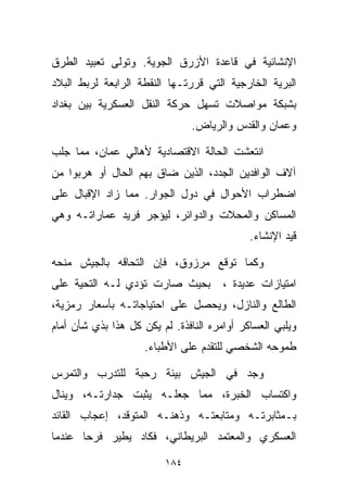 ‫ﺍﻹﻨﺸﺎﺌﻴﺔ ﻓﻲ ﻗﺎﻋﺩﺓ ﺍﻷﺯﺭﻕ ﺍﻟﺠﻭﻴﺔ. ﻭﺘﻭﻟﻰ ﺘﻌﺒﻴﺩ ﺍﻟﻁﺭﻕ‬
‫ﺍﻟﺒﺭﻴﺔ ﺍﻟﺨﺎﺭﺠﻴﺔ ﺍﻟﺘﻲ ﻗﺭﺭﺘـﻬﺎ ﺍﻟﻨﻘﻁﺔ ﺍﻟﺭﺍﺒﻌﺔ ﻟﺭﺒﻁ ﺍﻟﺒﻼﺩ‬
‫ﺒﺸﺒﻜﺔ ﻤﻭﺍﺼﻼﺕ ﺘﺴﻬل ﺤﺭﻜﺔ ﺍﻟﻨﻘل ﺍﻟﻌﺴﻜﺭﻴﺔ ﺒﻴﻥ ﺒﻐﺩﺍﺩ‬
                                ‫ﻭﻋﻤﺎﻥ ﻭﺍﻟﻘﺩﺱ ﻭﺍﻟﺭﻴﺎﺽ.‬

‫ﺍﻨﺘﻌﺸﺕ ﺍﻟﺤﺎﻟﺔ ﺍﻻﻗﺘﺼﺎﺩﻴﺔ ﻷﻫﺎﻟﻲ ﻋﻤﺎﻥ، ﻤﻤﺎ ﺠﻠﺏ‬
‫ﺁﻻﻑ ﺍﻟﻭﺍﻓﺩﻴﻥ ﺍﻟﺠﺩﺩ، ﺍﻟﺫﻴﻥ ﻀﺎﻕ ﺒﻬﻡ ﺍﻟﺤﺎل ﺃﻭ ﻫﺭﺒﻭﺍ ﻤﻥ‬
‫ﺍﻀﻁﺭﺍﺏ ﺍﻷﺤﻭﺍل ﻓﻲ ﺩﻭل ﺍﻟﺠﻭﺍﺭ. ﻤﻤﺎ ﺯﺍﺩ ﺍﻹﻗﺒﺎل ﻋﻠﻰ‬
‫ﺍﻟﻤﺴﺎﻜﻥ ﻭﺍﻟﻤﺤﻼﺕ ﻭﺍﻟﺩﻭﺍﺌﺭ، ﻟﻴﺅﺠﺭ ﻓﺭﻴﺩ ﻋﻤﺎﺭﺍﺘـﻪ ﻭﻫﻲ‬
                                             ‫ﻗﻴﺩ ﺍﻹﻨﺸﺎﺀ.‬

‫ﻭﻜﻤﺎ ﺘﻭﻗﻊ ﻤﺭﺯﻭﻕ، ﻓﺈﻥ ﺍﻟﺘﺤﺎﻗﻪ ﺒﺎﻟﺠﻴﺵ ﻤﻨﺤﻪ‬
‫ﺒﺤﻴﺙ ﺼﺎﺭﺕ ﺘﺅﺩﻱ ﻟـﻪ ﺍﻟﺘﺤﻴﺔ ﻋﻠﻰ‬          ‫ﺍﻤﺘﻴﺎﺯﺍﺕ ﻋﺩﻴﺩﺓ ،‬
‫ﺍﻟﻁﺎﻟﻊ ﻭﺍﻟﻨﺎﺯل، ﻭﻴﺤﺼل ﻋﻠﻰ ﺍﺤﺘﻴﺎﺠﺎﺘـﻪ ﺒﺄﺴﻌﺎﺭ ﺭﻤﺯﻴﺔ،‬
‫ﻭﻴﻠﺒﻲ ﺍﻟﻌﺴﺎﻜﺭ ﺃﻭﺍﻤﺭﻩ ﺍﻟﻨﺎﻓﺫﺓ. ﻟﻡ ﻴﻜﻥ ﻜل ﻫﺫﺍ ﺒﺫﻱ ﺸﺄﻥ ﺃﻤﺎﻡ‬
                     ‫ﻁﻤﻭﺤﻪ ﺍﻟﺸﺨﺼﻲ ﻟﻠﺘﻘﺩﻡ ﻋﻠﻰ ﺍﻷﻁﺒﺎﺀ.‬

‫ﻭﺠﺩ ﻓﻲ ﺍﻟﺠﻴﺵ ﺒﻴﺌﺔ ﺭﺤﺒﺔ ﻟﻠﺘﺩﺭﺏ ﻭﺍﻟﺘﻤﺭﺱ‬
‫ﻭﺍﻜﺘﺴﺎﺏ ﺍﻟﺨﺒﺭﺓ، ﻤﻤﺎ ﺠﻌﻠـﻪ ﻴﺜﺒﺕ ﺠﺩﺍﺭﺘـﻪ، ﻭﻴﻨﺎل‬
‫ﺒـﻤﺜﺎﺒﺭﺘـﻪ ﻭﻤﺘﺎﺒﻌﺘـﻪ ﻭﺫﻫﻨـﻪ ﺍﻟﻤﺘﻭﻗﺩ، ﺇﻋﺠﺎﺏ ﺍﻟﻘﺎﺌﺩ‬
‫ﺍﻟﻌﺴﻜﺭﻱ ﻭﺍﻟﻤﻌﺘﻤﺩ ﺍﻟﺒﺭﻴﻁﺎﻨﻲ، ﻓﻜﺎﺩ ﻴﻁﻴﺭ ﻓﺭﺤﺎ ﻋﻨﺩﻤﺎ‬
      ‫ﹰ‬

                         ‫٤٨١‬
 