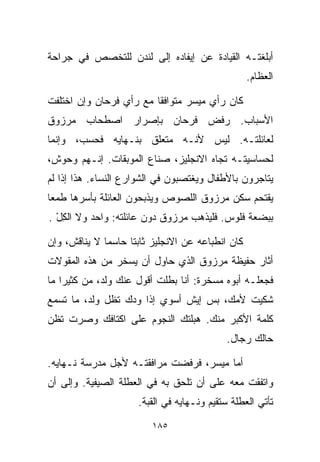 ‫ﺃﺒﻠﻐﺘـﻪ ﺍﻟﻘﻴﺎﺩﺓ ﻋﻥ ﺇﻴﻔﺎﺩﻩ ﺇﻟﻰ ﻟﻨﺩﻥ ﻟﻠﺘﺨﺼﺹ ﻓﻲ ﺠﺭﺍﺤﺔ‬
                                                  ‫ﺍﻟﻌﻅﺎﻡ.‬

‫ﻜﺎﻥ ﺭﺃﻱ ﻤﻴﺴﺭ ﻤﺘﻭﺍﻓﻘﺎ ﻤﻊ ﺭﺃﻱ ﻓﺭﺤﺎﻥ ﻭﺇﻥ ﺍﺨﺘﻠﻔﺕ‬
                        ‫ﹰ‬
‫ﺍﻷﺴﺒﺎﺏ. ﺭﻓﺽ ﻓﺭﺤﺎﻥ ﺒﺈﺼﺭﺍﺭ ﺍﺼﻁﺤﺎﺏ ﻤﺭﺯﻭﻕ‬
‫ﻟﻌﺎﺌﻠﺘـﻪ. ﻟﻴﺱ ﻷﻨـﻪ ﻤﺘﻌﻠﻕ ﺒﻨـﻬﺎﻴﻪ ﻓﺤﺴﺏ، ﻭﺇﻨﻤﺎ‬
‫ﻟﺤﺴﺎﺴﻴﺘـﻪ ﺘﺠﺎﻩ ﺍﻻﻨﺠﻠﻴﺯ، ﺼ ﹼﺎﻉ ﺍﻟﻤﻭﺒﻘﺎﺕ. ﺇﻨـﻬﻡ ﻭﺤﻭﺵ،‬
                        ‫ﻨ‬
‫ﻴﺘﺎﺠﺭﻭﻥ ﺒﺎﻷﻁﻔﺎل ﻭﻴﻐﺘﺼﺒﻭﻥ ﻓﻲ ﺍﻟﺸﻭﺍﺭﻉ ﺍﻟﻨﺴﺎﺀ. ﻫﺫﺍ ﺇﺫﺍ ﻟﻡ‬
‫ﻴﻘﺘﺤﻡ ﺴﻜﻥ ﻤﺭﺯﻭﻕ ﺍﻟﻠﺼﻭﺹ ﻭﻴﺫﺒﺤﻭﻥ ﺍﻟﻌﺎﺌﻠﺔ ﺒﺄﺴﺭﻫﺎ ﻁﻤﻌﺎ‬
‫ﹰ‬
‫ﺒﺒﻀﻌﺔ ﻓﻠﻭﺱ. ﻓﻠﻴﺫﻫﺏ ﻤﺭﺯﻭﻕ ﺩﻭﻥ ﻋﺎﺌﻠﺘﻪ: ﻭﺍﺤﺩ ﻭﻻ ﺍﻟﻜل .‬
  ‫ِْ‬

‫ﻜﺎﻥ ﺍﻨﻁﺒﺎﻋﻪ ﻋﻥ ﺍﻻﻨﺠﻠﻴﺯ ﺜﺎﺒﺘﺎ ﺤﺎﺴﻤﺎ ﻻ ﻴﻨﺎﻗﺵ، ﻭﺇﻥ‬
             ‫ﹰ‬     ‫ﹰ‬
‫ﺃﺜﺎﺭ ﺤﻔﻴﻅﺔ ﻤﺭﺯﻭﻕ ﺍﻟﺫﻱ ﺤﺎﻭل ﺃﻥ ﻴﺴﺨﺭ ﻤﻥ ﻫﺫﻩ ﺍﻟﻤﻘﻭﻻﺕ‬
‫ﻓﺠﻌﻠـﻪ ﺃﺒﻭﻩ ﻤﺴﺨﺭﺓ: ﺃﻨﺎ ﺒﻁﹼﺕ ﺃﻗﻭل ﻋﻨﻙ ﻭﻟﺩ، ﻤﻥ ﻜﺜﻴﺭﺍ ﻤﺎ‬
                           ‫ﻠ‬
‫ﺸﻜﻴﺕ ﻷﻤﻙ، ﺒﺱ ﺇﻴﺵ ﺃﺴﻭﻱ ﺇﺫﺍ ﻭ ‪‬ﻙ ﺘﻅل ﻭﻟﺩ، ﻤﺎ ﺘﺴﻤﻊ‬
                  ‫ﺩ‬
‫ﻜﻠﻤﺔ ﺍﻷﻜﺒﺭ ﻤﻨﻙ. ﻫﺒﻠﺘﻙ ﺍﻟﻨﺠﻭﻡ ﻋﻠﻰ ﺍﻜﺘﺎﻓﻙ ﻭﺼﺭﺕ ﺘﻅﻥ‬
                                           ‫ﺤﺎﻟﻙ ﺭ ‪‬ﺎل.‬
                                              ‫ﺠ‬

‫ﺃﻤﺎ ﻤﻴﺴﺭ، ﻓﺭﻓﻀﺕ ﻤﺭﺍﻓﻘﺘـﻪ ﻷﺠل ﻤﺩﺭﺴﺔ ﻨـﻬﺎﻴﻪ.‬
‫ﻭﺍﺘﻔﻘﺕ ﻤﻌﻪ ﻋﻠﻰ ﺃﻥ ﺘﻠﺤﻕ ﺒﻪ ﻓﻲ ﺍﻟﻌﻁﻠﺔ ﺍﻟﺼﻴﻔﻴﺔ. ﻭﺇﻟﻰ ﺃﻥ‬
                     ‫ﺘﺄﺘﻲ ﺍﻟﻌﻁﻠﺔ ﺴﺘﻘﻴﻡ ﻭﻨـﻬﺎﻴﻪ ﻓﻲ ﺍﻟﻘﺒﺔ.‬

                         ‫٥٨١‬
 