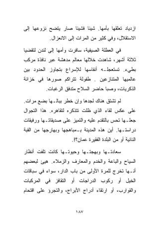 ‫ﺍﺯﺩﻴﺎﺩ ﺘﻌﻠﻘﻬﺎ ﺒﺄﻤﻬﺎ. ﺸﻴﺌﺎ ﻓﺸﻴﺌﺎ ﺼﺎﺭ ﻴﺘﻀﺢ ﻨﺯﻭﻋﻬﺎ ﺇﻟﻰ‬
                    ‫ﹰ‬     ‫ﹰ‬
            ‫ﺍﻻﺴﺘﻘﻼل، ﻭﻓﻲ ﻜﺜﻴﺭ ﻤﻥ ﺍﻟﻤﺭﺍﺕ ﺇﻟﻰ ﺍﻻﻨﻌﺯﺍل.‬

‫ﻓﻲ ﺍﻟﻌﻁﻠﺔ ﺍﻟﺼﻴﻔﻴﺔ، ﺴﺎﻓﺭﺕ ﻭﺃﻤﻬﺎ ﺇﻟﻰ ﻟﻨﺩﻥ ﻟﺘﻘﻀﻴﺎ‬
‫ﺜﻼﺜﺔ ﺃﺸﻬﺭ، ﺸﺎﻫﺩﺕ ﺨﻼﻟﻬﺎ ﻤﻌﺎﻟﻡ ﻤﺩﻫﺸﺔ ﻋﺒﺭ ﻨﺎﻓﺫﺓ ﻤﺭﻜﺏ‬
‫ﺒﻁﻲﺀ. ﺘﺴﺘﻌﺠﻠـﻪ ﺃﻨﻔﺎﺴﻬﺎ ﻟﻺﺴﺭﺍﻉ ﺒﺘﺠﺎﻭﺯ ﺍﻟﺤﺩﻭﺩ ﺒﻴﻥ‬
‫ﻋﺎﻟﻤﻴﻬﺎ ﺍﻟﻤﺘﻨﺎﺯﻋﻴﻥ . ﻁﻔﻭﻟﺔ ﺘﺘﺭﺍﻜﻡ ﺼﻭﺭﻫﺎ ﻓﻲ ﺨﺯﺍﻨﺔ‬
          ‫ﺍﻟﺫﻜﺭﻴﺎﺕ، ﻭﺼﺒﺎ ﺤﺎﻀﺭ ﺍﻟﺴﻼﺡ ﻤﺘﺩﻓﻕ ﺍﻟﺭﻏﺒﺎﺕ.‬

‫ﻟﻡ ﺘﺸﺘﻕ ﻫﻨﺎﻙ ﻟﺠﺩﻫﺎ ﻭﺇﻥ ﺨﻁﺭ ﺒﺒﺎﻟـﻬﺎ ﺒﻀﻊ ﻤﺭﺍﺕ.‬
‫ﻋﻠﻰ ﻋﻜﺱ ﻟﻘﺎﺀ ﺍﻟﺫﻱ ﻅﻠﺕ ﺘﺘﺫﻜﺭﻩ ﻟﺘﻘﺎﻫﺭﻩ. ﻫﺫﺍ ﺍﻟﺘﺠﻭﺍل‬
‫ﺠﻌﻠـﻬﺎ ﺘﺤﺱ ﺒﺎﻟﺘﻘﺩﻡ ﻋﻠﻴﻪ ﻭﺍﻟﺘﻤﻴﺯ ﻋﻠﻰ ﺼﺩﻴﻘﺎﺘـﻬﺎ ﻭﺭﻓﻴﻘﺎﺕ‬
‫ﺩﺭﺍﺴﺘـﻬﺎ. ﺃﻴﻥ ﻫﺫﻩ ﺍﻟﻤﺩﻴﻨﺔ ﺒـﻤﺒﺎﻫﺠﻬﺎ ﻭﺒﻬﺎﺭﺠﻬﺎ ﻤﻥ ﺍﻟﻘﺒﺔ‬
                      ‫ﺍﻟﻨﺎﺌﻴﺔ ﺃﻭ ﻤﻥ ﺍﻟﺒﻠﺩﺓ ﺍﻟﻔﻘﻴﺭﺓ ﻋﻤﺎﻥ؟!.‬

‫ﺴﻌﺎﺩﺘـﻬﺎ ﻭﺒﻬﺠﺘـﻬﺎ ﻭﺤﻴﻭﺘـﻬﺎ ﻜﺎﻨﺕ ﺘﻠﻔﺕ ﺃﻨﻅﺎﺭ‬
‫ﺍﻟﺴﻴﺎﺡ ﻭﺍﻟﺒﺎﻋﺔ ﻭﺍﻟﺨﺩﻡ ﻭﺍﻟﻤﻌﺎﺭﻑ ﻭﺍﻟﺯﻤﻼﺀ. ﻫﻴﺊ ﻟﺒﻌﻀﻬﻡ‬
‫ﺃﻨـﻬﺎ ﺘﺨﺭﺝ ﻟﻠﻤﺭﺓ ﺍﻷﻭﻟﻰ ﻤﻥ ﺒﺎﺏ ﺍﻟﺩﺍﺭ، ﺴﻭﺍﺀ ﻓﻲ ﺴﺒﺎﻗﺎﺕ‬
‫ﺍﻟﺨﻴل ﺃﻭ ﺭﻜﻭﺏ ﺍﻟﺩﺭﺍﺠﺎﺕ ﺃﻭ ﺍﻟﺘﻘﺎﻓﺯ ﻓﻲ ﺍﻟﻤﺭﻜﺒﺎﺕ‬
‫ﻭﺍﻟﻘﻭﺍﺭﺏ، ﺃﻭ ﺍﺭﺘﻘﺎﺀ ﺃﺩﺭﺍﺝ ﺍﻷﺒﺭﺍﺝ، ﻭﺍﻟﺘﺠﺭﺅ ﻋﻠﻰ ﺍﻗﺘﺤﺎﻡ‬


                        ‫٧٨١‬
 